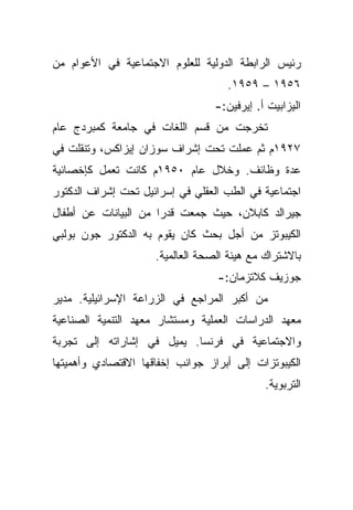 ‫ﺭﺌﻴﺱ ﺍﻟﺭﺍﺒﻁﺔ ﺍﻟﺩﻭﻟﻴﺔ ﻟﻠﻌﻠﻭﻡ ﺍﻻﺠﺘﻤﺎﻋﻴﺔ ﻓﻲ ﺍﻷﻋﻭﺍﻡ ﻤﻥ‬
                                    ‫٦٥٩١ – ٩٥٩١.‬
                                  ‫ﺍﻟﻴﺯﺍﺒﻴﺕ ﺃ. ﺇﻴﺭﻓﻴﻥ:-‬
‫ﺘﺨﺭﺠﺕ ﻤﻥ ﻗﺴﻡ ﺍﻟﻠﻐﺎﺕ ﻓﻲ ﺠﺎﻤﻌﺔ ﻜﻤﺒﺭﺩﺝ ﻋﺎﻡ‬
‫٧٢٩١ﻡ ﺜﻡ ﻋﻤﻠﺕ ﺘﺤﺕ ﺇﺸﺭﺍﻑ ﺴﻭﺯﺍﻥ ﺇﻴﺯﺍﻜﺱ، ﻭﺘﻨﻘﻠﺕ ﻓﻲ‬
‫ﻋﺩﺓ ﻭﻅﺎﺌﻑ. ﻭﺨﻼل ﻋﺎﻡ ٠٥٩١ﻡ ﻜﺎﻨﺕ ﺘﻌﻤل ﻜﺈﺨﺼﺎﺌﻴﺔ‬
‫ﺍﺠﺘﻤﺎﻋﻴﺔ ﻓﻲ ﺍﻟﻁﺏ ﺍﻟﻌﻘﻠﻲ ﻓﻲ ﺇﺴﺭﺍﺌﻴل ﺘﺤﺕ ﺇﺸﺭﺍﻑ ﺍﻟﺩﻜﺘﻭﺭ‬
‫ﺠﻴﺭﺍﻟﺩ ﻜﺎﺒﻼﻥ، ﺤﻴﺙ ﺠﻤﻌﺕ ‪‬ﺍ ﻤﻥ ﺍﻟﺒﻴﺎﻨﺎﺕ ﻋﻥ ﺃﻁﻔﺎل‬
                      ‫ﻗﺩﺭ‬
‫ﺍﻟﻜﻴﺒﻭﺘﺯ ﻤﻥ ﺃﺠل ﺒﺤﺙ ﻜﺎﻥ ﻴﻘﻭﻡ ﺒﻪ ﺍﻟﺩﻜﺘﻭﺭ ﺠﻭﻥ ﺒﻭﻟﺒﻲ‬
                     ‫ﺒﺎﻻﺸﺘﺭﺍﻙ ﻤﻊ ﻫﻴﺌﺔ ﺍﻟﺼﺤﺔ ﺍﻟﻌﺎﻟﻤﻴﺔ.‬
                                  ‫ﺠﻭﺯﻴﻑ ﻜﻼﺘﺯﻤﺎﻥ:-‬
‫ﻤﻥ ﺃﻜﺒﺭ ﺍﻟﻤﺭﺍﺠﻊ ﻓﻲ ﺍﻟﺯﺭﺍﻋﺔ ﺍﻹﺴﺭﺍﺌﻴﻠﻴﺔ. ﻤﺩﻴﺭ‬
‫ﻤﻌﻬﺩ ﺍﻟﺩﺭﺍﺴﺎﺕ ﺍﻟﻌﻤﻠﻴﺔ ﻭﻤﺴﺘﺸﺎﺭ ﻤﻌﻬﺩ ﺍﻟﺘﻨﻤﻴﺔ ﺍﻟﺼﻨﺎﻋﻴﺔ‬
‫ﻭﺍﻻﺠﺘﻤﺎﻋﻴﺔ ﻓﻲ ﻓﺭﻨﺴﺎ. ﻴﻤﻴل ﻓﻲ ﺇﺸﺎﺭﺍﺘﻪ ﺇﻟﻰ ﺘﺠﺭﺒﺔ‬
‫ﺍﻟﻜﻴﺒﻭﺘﺯﺍﺕ ﺇﻟﻰ ﺃﺒﺭﺍﺯ ﺠﻭﺍﻨﺏ ﺇﺨﻔﺎﻗﻬﺎ ﺍﻻﻗﺘﺼﺎﺩﻱ ﻭﺃﻫﻤﻴﺘﻬﺎ‬
                                             ‫ﺍﻟﺘﺭﺒﻭﻴﺔ.‬
 