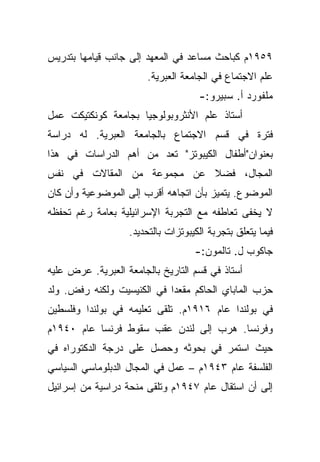 ‫٩٥٩١ﻡ ﻜﺒﺎﺤﺙ ﻤﺴﺎﻋﺩ ﻓﻲ ﺍﻟﻤﻌﻬﺩ ﺇﻟﻰ ﺠﺎﻨﺏ ﻗﻴﺎﻤﻬﺎ ﺒﺘﺩﺭﻴﺱ‬
                        ‫ﻋﻠﻡ ﺍﻻﺠﺘﻤﺎﻉ ﻓﻲ ﺍﻟﺠﺎﻤﻌﺔ ﺍﻟﻌﺒﺭﻴﺔ.‬
                                     ‫ﻤﻠﻔﻭﺭﺩ ﺃ. ﺴﺒﻴﺭﻭ:-‬
‫ﺃﺴﺘﺎﺫ ﻋﻠﻡ ﺍﻷﻨﺜﺭﻭﺒﻭﻟﻭﺠﻴﺎ ﺒﺠﺎﻤﻌﺔ ﻜﻭﻨﻜﺘﻴﻜﺕ ﻋﻤل‬
‫ﻓﺘﺭﺓ ﻓﻲ ﻗﺴﻡ ﺍﻻﺠﺘﻤﺎﻉ ﺒﺎﻟﺠﺎﻤﻌﺔ ﺍﻟﻌﺒﺭﻴﺔ. ﻟﻪ ﺩﺭﺍﺴﺔ‬
‫ﺒﻌﻨﻭﺍﻥ"ﺃﻁﻔﺎل ﺍﻟﻜﻴﺒﻭﺘﺯ" ﺘﻌﺩ ﻤﻥ ﺃﻫﻡ ﺍﻟﺩﺭﺍﺴﺎﺕ ﻓﻲ ﻫﺫﺍ‬
‫ﺍﻟﻤﺠﺎل، ﻓﻀﻼ ﻋﻥ ﻤﺠﻤﻭﻋﺔ ﻤﻥ ﺍﻟﻤﻘﺎﻻﺕ ﻓﻲ ﻨﻔﺱ‬
                            ‫ﹰ‬
‫ﺍﻟﻤﻭﻀﻭﻉ. ﻴﺘﻤﻴﺯ ﺒﺄﻥ ﺍﺘﺠﺎﻫﻪ ﺃﻗﺭﺏ ﺇﻟﻰ ﺍﻟﻤﻭﻀﻭﻋﻴﺔ ﻭﺃﻥ ﻜﺎﻥ‬
‫ﻻ ﻴﺨﻔﻰ ﺘﻌﺎﻁﻔﻪ ﻤﻊ ﺍﻟﺘﺠﺭﺒﺔ ﺍﻹﺴﺭﺍﺌﻴﻠﻴﺔ ﺒﻌﺎﻤﺔ ﺭﻏﻡ ﺘﺤﻔﻅﻪ‬
                   ‫ﻓﻴﻤﺎ ﻴﺘﻌﻠﻕ ﺒﺘﺠﺭﺒﺔ ﺍﻟﻜﻴﺒﻭﺘﺯﺍﺕ ﺒﺎﻟﺘﺤﺩﻴﺩ.‬
                                    ‫ﺠﺎﻜﻭﺏ ل. ﺘﺎﻟﻤﻭﻥ:-‬
‫ﺃﺴﺘﺎﺫ ﻓﻲ ﻗﺴﻡ ﺍﻟﺘﺎﺭﻴﺦ ﺒﺎﻟﺠﺎﻤﻌﺔ ﺍﻟﻌﺒﺭﻴﺔ. ﻋﺭﺽ ﻋﻠﻴﻪ‬
‫ﺤﺯﺏ ﺍﻟﻤﺎﺒﺎﻱ ﺍﻟﺤﺎﻜﻡ ﻤﻘﻌﺩﺍ ﻓﻲ ﺍﻟﻜﻨﻴﺴﻴﺕ ﻭﻟﻜﻨﻪ ﺭﻓﺽ. ﻭﻟﺩ‬
                            ‫‪‬‬
‫ﻓﻲ ﺒﻭﻟﻨﺩﺍ ﻋﺎﻡ ٦١٩١ﻡ. ﺘﻠﻘﻰ ﺘﻌﻠﻴﻤﻪ ﻓﻲ ﺒﻭﻟﻨﺩﺍ ﻭﻓﻠﺴﻁﻴﻥ‬
‫ﻭﻓﺭﻨﺴﺎ. ﻫﺭﺏ ﺇﻟﻰ ﻟﻨﺩﻥ ﻋﻘﺏ ﺴﻘﻭﻁ ﻓﺭﻨﺴﺎ ﻋﺎﻡ ٠٤٩١ﻡ‬
‫ﺤﻴﺙ ﺍﺴﺘﻤﺭ ﻓﻲ ﺒﺤﻭﺜﻪ ﻭﺤﺼل ﻋﻠﻰ ﺩﺭﺠﺔ ﺍﻟﺩﻜﺘﻭﺭﺍﻩ ﻓﻲ‬
‫ﺍﻟﻔﻠﺴﻔﺔ ﻋﺎﻡ ٣٤٩١ﻡ – ﻋﻤل ﻓﻲ ﺍﻟﻤﺠﺎل ﺍﻟﺩﺒﻠﻭﻤﺎﺴﻲ ﺍﻟﺴﻴﺎﺴﻲ‬
‫ﺇﻟﻰ ﺃﻥ ﺍﺴﺘﻘﺎل ﻋﺎﻡ ٧٤٩١ﻡ ﻭﺘﻠﻘﻰ ﻤﻨﺤﺔ ﺩﺭﺍﺴﻴﺔ ﻤﻥ ﺇﺴﺭﺍﺌﻴل‬
 