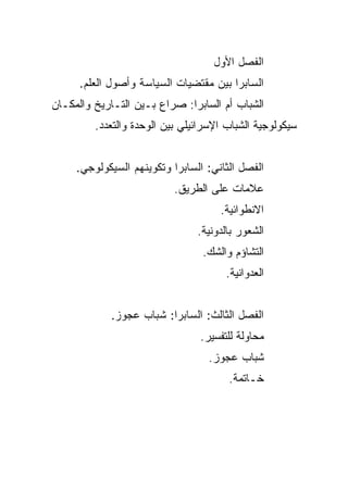 ‫ﺍﻟﻔﺼل ﺍﻷﻭل‬
      ‫ﺍﻟﺴﺎﺒﺭﺍ ﺒﻴﻥ ﻤﻘﺘﻀﻴﺎﺕ ﺍﻟﺴﻴﺎﺴﺔ ﻭﺃﺼﻭل ﺍﻟﻌﻠﻡ.‬
‫ﺍﻟﺸﺒﺎﺏ ﺃﻡ ﺍﻟﺴﺎﺒﺭﺍ: ﺼﺭﺍﻉ ﺒـﻴﻥ ﺍﻟﺘـﺎﺭﻴﺦ ﻭﺍﻟﻤﻜـﺎﻥ‬
         ‫ﺴﻴﻜﻭﻟﻭﺠﻴﺔ ﺍﻟﺸﺒﺎﺏ ﺍﻹﺴﺭﺍﺌﻴﻠﻲ ﺒﻴﻥ ﺍﻟﻭﺤﺩﺓ ﻭﺍﻟﺘﻌﺩﺩ.‬


     ‫ﺍﻟﻔﺼل ﺍﻟﺜﺎﻨﻲ: ﺍﻟﺴﺎﺒﺭﺍ ﻭﺘﻜﻭﻴﻨﻬﻡ ﺍﻟﺴﻴﻜﻭﻟﻭﺠﻲ.‬
                           ‫ﻋﻼﻤﺎﺕ ﻋﻠﻰ ﺍﻟﻁﺭﻴﻕ.‬
                                     ‫ﺍﻻﻨﻁﻭﺍﺌﻴﺔ.‬
                                ‫ﺍﻟﺸﻌﻭﺭ ﺒﺎﻟﺩﻭﻨﻴﺔ.‬
                                 ‫ﺍﻟﺘﺸﺎﺅﻡ ﻭﺍﻟﺸﻙ.‬
                                       ‫ﺍﻟﻌﺩﻭﺍﻨﻴﺔ.‬


            ‫ﺍﻟﻔﺼل ﺍﻟﺜﺎﻟﺙ: ﺍﻟﺴﺎﺒﺭﺍ: ﺸﺒﺎﺏ ﻋﺠﻭﺯ.‬
                                 ‫ﻤﺤﺎﻭﻟﺔ ﻟﻠﺘﻔﺴﻴﺭ.‬
                                  ‫ﺸﺒﺎﺏ ﻋﺠﻭﺯ.‬
                                       ‫ﺨـﺎﺘﻤﺔ.‬
 