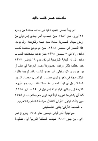 ‫ﻤﻘﺩﻤﺎﺕ ﻋﺼﺭ ﻜﺎﻤﺏ ﺩﺍﻓﻴﺩ‬

‫ﻟﻡ ﻴﺒﺩﺃ ﻋﺼﺭ ﻜﺎﻤﺏ ﺩﺍﻓﻴﺩ ﻓﻲ ﺴﺎﻋﺔ ﻤﺤﺩﺩﺓ ﻤﻥ ﻴـﻭﻡ‬
‫٥٢ ﺃﺒﺭﻴل ﻋﺎﻡ ٢٨٩١ ﺤﻴﻥ ﺍﻨﺴﺤﺏ ﺁﺨﺭ ﺠﻨﺩﻱ ﺇﺴﺭﺍﺌﻴﻠﻲ ﻤﻥ‬
‫ﺃﺭﺽ ﺴﻴﻨﺎﺀ ﺍﻟﻤﺼﺭﻴﺔ ﺤﺎﻤﻼ ﻤﻌﻪ ﻋﻠﻤﻪ ﻭﺫﻜﺭﻴﺎﺘﻪ. ﻭﻟﻡ ﻴﺒـﺩﺃ‬
                             ‫ﹰ‬
‫ﻫﺫﺍ ﺍﻟﻌﺼﺭ ﻓﻲ ﺴﺒﺘﻤﺒﺭ ٨٧٩١، ﺤﻴﻥ ﺘﻡ ﺘﻭﻗﻴﻊ ﻤﻌﺎﻫﺩﺓ ﻜﺎﻤﺏ‬
‫ﺩﺍﻓﻴﺩ، ﻭﻻ ﻓﻲ ٥ ﺴﺒﺘﻤﺒﺭ ٨٧٩١ ﺤﻴﻥ ﺒﺩﺃﺕ ﻤﺤﺎﺩﺜﺎﺕ ﻜﺎﻤـﺏ‬
‫ﺩﺍﻓﻴﺩ. ﺒل ﺇﻥ ﺍﻟﺒﺩﺍﻴﺔ ﺍﻟﺘﺎﺭﻴﺨﻴﺔ ﻟﻡ ﺘﻜﻥ ﻴﻭﻡ ٩١ ﻨﻭﻓﻤﺒﺭ ٧٧٩١‬
‫ﺤﻴﻥ ﺤﻁﺕ ﻁﺎﺌﺭﺓ ﺭﺌﻴﺱ ﺠﻤﻬﻭﺭﻴﺔ ﻤﺼﺭ ﺍﻟﻌﺭﺒﻴﺔ ﻓﻲ ﻤﻁـﺎﺭ‬
‫ﺒﻥ ﺠﻭﺭﻴﻭﻥ ﺍﻹﺴﺭﺍﺌﻴﻠﻲ. ﺃﻥ ﻋﺼﺭ ﻜﺎﻤﺏ ﺩﺍﻓﻴﺩ ﻟﻡ ﻴﺒﺩﺃ ﺒﻔﻜﺭﺓ‬
‫ﺇﻨﺒﺜﻘﺕ ﻓﺠﺄﺓ ﻓﻲ ﺫﻫﻥ ﺭﺌﻴﺱ ﻤﺼـﺭ ﺍﻟﺭﺍﺤـل ﻤﺤﻤـﺩ ﺃﻨـﻭﺭ‬
‫ﺍﻟﺴﺎﺩﺍﺕ. ﺒل ﺃﻥ ﻟﻬﺫﺍ ﺍﻟﻌﺼﺭ ﻤﻘـﺩﻤﺎﺕ ﺘﻀـﺭﺏ ﺒﺠـﺫﻭﺭﻫﺎ‬
‫ﺍﻟﻘﺩﻴﻤﺔ ﺇﻟﻰ ﺒﻭﺍﻜﻴﺭ ﻗﻴﺎﻡ ﺩﻭﻟﺔ ﺇﺴﺭﺍﺌﻴل ﻓﻲ ٥١ ﻤـﺎﻴﻭ ٨٤٩١.‬
‫ﻜﻤﺎ ﺃﻥ ﺒﺸﺎﺌﺭﻫﺎ ﺍﻟﻘﺭﻴﺒﺔ ﺘﺒﺩﺃ ﻓﻴﻤﺎ ﻨﺭﻯ ﻤﻊ ﻤﻁﻠﻊ ﻋـﺎﻡ ٥٦٩١‬
 ‫ﺤﻴﻥ ﺒﺩﺃﺕ ﺍﻟﺒﺫﻭﺭ ﺍﻷﻭﻟﻰ ﻟﺘﺨﻠﺨل ﺴﻴﺎﺴﺔ ﺍﻟﻼﺴﻠﻡ ﻭﺍﻟﻼﺤﺭﺏ.‬
                     ‫ﺃ- ﺍﻟﻤﻘﺩﻤﺔ ﺍﻷﻭﻟﻰ: ﻴﻨﺎﻴﺭ ﺍﻟﻔﻠﺴﻁﻴﻨﻲ:‬
‫ﻤﻊ ﻨﻬﺎﻴﺔ ﺁﺨﺭ ﻟﻴﺎﻟﻲ ﺩﻴﺴﻤﺒﺭ ﻋﺎﻡ ٤٦٩١ ﻭﺒﺯﻭﻍ ﻓﺠﺭ‬
‫ﺍﻷﻭل ﻤﻥ ﻴﻨﺎﻴﺭ ٥٦٩١ ﺸﻬﺩﺕ ﺍﻟﻤﻨﻁﻘﺔ ﺍﻟﻌﺭﺒﻴﺔ ﺃﻭل ﻋﻤﻠﻴـﺔ‬
 