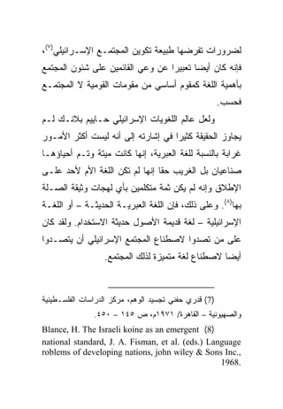 ‫ﻟﻀﺭﻭﺭﺍﺕ ﺘﻔﺭﻀﻬﺎ ﻁﺒﻴﻌﺔ ﺘﻜﻭﻴﻥ ﺍﻟﻤﺠﺘﻤـﻊ ﺍﻹﺴـﺭﺍﺌﻴﻠﻲ)٧(،‬
‫ﻓﺈﻨﻪ ﻜﺎﻥ ﺃﻴ ‪‬ﺎ ﺘﻌﺒﻴﺭﺍ ﻋﻥ ﻭﻋﻲ ﺍﻟﻘﺎﺌﻤﻴﻥ ﻋﻠﻰ ﺸﺌﻭﻥ ﺍﻟﻤﺠﺘﻤﻊ‬
                                  ‫‪‬‬      ‫‪‬‬
                                         ‫ﻀ‬
‫ﺒﺄﻫﻤﻴﺔ ﺍﻟﻠﻐﺔ ﻜﻤﻘﻭﻡ ﺃﺴﺎﺴﻲ ﻤﻥ ﻤﻘﻭﻤﺎﺕ ﺍﻟﻘﻭﻤﻴﺔ ﻻ ﺍﻟﻤﺠﺘﻤـﻊ‬
                                                       ‫ﻓﺤﺴﺏ.‬
‫ﻭﻟﻌل ﻋﺎﻟﻡ ﺍﻟﻠﻐﻭﻴﺎﺕ ﺍﻹﺴﺭﺍﺌﻴﻠﻲ ﺤـﺎﻴﻴﻡ ﺒﻼﻨـﻙ ﻟـﻡ‬
‫ﻴﺠﺎﻭﺯ ﺍﻟﺤﻘﻴﻘﺔ ﻜﺜﻴﺭﺍ ﻓﻲ ﺇﺸﺎﺭﺘﻪ ﺇﻟﻰ ﺃﻨﻪ ﻟﻴﺴﺕ ﺃﻜﺜﺭ ﺍﻷﻤـﻭﺭ‬
                                    ‫‪‬‬
‫ﻏﺭﺍﺒﺔ ﺒﺎﻟﻨﺴﺒﺔ ﻟﻠﻐﺔ ﺍﻟﻌﺒﺭﻴﺔ، ﺇﻨﻬﺎ ﻜﺎﻨﺕ ﻤﻴﺘﺔ ﻭﺘـﻡ ﺃﺤﻴﺎﺅﻫـﺎ‬
‫ﺼﻨﺎﻋﻴﺎﻥ ﺒل ﺍﻟﻐﺭﻴﺏ ﺤﻘﺎ ﺇﻨﻬﺎ ﻟﻡ ﺘﻜﻥ ﺍﻟﻠﻐﺔ ﺍﻷﻡ ﻷﺤﺩ ﻋﻠـﻰ‬
                                ‫ﹰ‬              ‫‪‬‬
‫ﺍﻹﻁﻼﻕ ﻭﺇﻨﻪ ﻟﻡ ﻴﻜﻥ ﺜﻤﺔ ﻤﺘﻜﻠﻤﻴﻥ ﺒﺄﻱ ﻟﻬﺠﺎﺕ ﻭﺜﻴﻘﺔ ﺍﻟﺼـﻠﺔ‬
‫ﺒﻬﺎ)٨(. ﻭﻋﻠﻰ ﺫﻟﻙ، ﻓﺈﻥ ﺍﻟﻠﻐﺔ ﺍﻟﻌﺒﺭﻴـﺔ ﺍﻟﺤﺩﻴﺜـﺔ – ﺃﻭ ﺍﻟﻠﻐـﺔ‬
‫ﺍﻹﺴﺭﺍﺌﻴﻠﻴﺔ – ﻟﻐﺔ ﻗﺩﻴﻤﺔ ﺍﻷﺼﻭل ﺤﺩﻴﺜﺔ ﺍﻻﺴﺘﺨﺩﺍﻡ. ﻭﻟﻘﺩ ﻜﺎﻥ‬
‫ﻋﻠﻰ ﻤﻥ ﺘﺼﺩﻭﺍ ﻻﺼﻁﻨﺎﻉ ﺍﻟﻤﺠﺘﻤﻊ ﺍﻹﺴﺭﺍﺌﻴﻠﻲ ﺃﻥ ﻴﺘﺼـﺩﻭﺍ‬
                  ‫ﺃﻴ ‪‬ﺎ ﻻﺼﻁﻨﺎﻉ ﻟﻐﺔ ﻤﺘﻤﻴﺯﺓ ﻟﺫﻟﻙ ﺍﻟﻤﺠﺘﻤﻊ.‬
                                                   ‫‪‬‬
                                                   ‫ﻀ‬



‫)7( ﻗﺩﺭﻱ ﺤﻔﻨﻲ ﺘﺠﺴﻴﺩ ﺍﻟﻭﻫﻡ، ﻤﺭﻜﺯ ﺍﻟﺩﺭﺍﺴﺎﺕ ﺍﻟﻔﻠﺴـﻁﻴﻨﻴﺔ‬
               ‫ﻭﺍﻟﺼﻬﻴﻭﻨﻴﺔ – ﺍﻟﻘﺎﻫﺭﺓ/ ١٧٩١ﻡ، ﺹ ٥٤١ – ٠٥٤.‬
‫)8( ‪Blance, H. The Israeli koine as an emergent‬‬
‫‪national standard, J. A. Fisman, et al. (eds.) Language‬‬
‫,.‪roblems of developing nations, john wiley & Sons Inc‬‬
                                                  ‫.8691‬
 