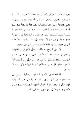 ‫ﻤﻔﺭﺩﺍﺕ ﺍﻟﻠﻐﺔ ﺍﻟﻤﻌﻴﻨﺔ. ﻭﺫﻟﻙ ﻫﻭ ﻤﺎ ﺤﺩﺙ ﺒﺎﻟﺘﺤﺩﻴـﺩ ﺒﺎﻟﻨﺴـﺒﺔ‬
‫ﻟﻤﺼﻁﻠﺢ ﺍﻟﻜﻴﺒﻭﺘﺯ ﻤﺜﻼ ﻓﻲ ﺇﺴﺭﺍﺌﻴل. ﺃﻥ ﻜﻠﻤﺔ ﻜﻴﺒﻭﺘﺯ ﺒﺎﻟﻌﺒﺭﻴﺔ‬
                                    ‫ﹰ‬
‫ﺘﻌﻨﻲ ﺠﻤﺎﻋﺔ. ﻭﻟﻜﻥ ﺜﻤﺔ ﻤﻼﺒﺴﺎﺕ ﺍﺠﺘﻤﺎﻋﻴﺔ ﺘﺎﺭﻴﺨﻴﺔ ﻤﺤـﺩﺩﺓ‬
‫ﺃﻀﻔﺕ ﻋﻠﻰ ﺘﻠﻙ ﺍﻟﻜﻠﻤﺔ ﺍﻟﻘﺎﻤﻭﺴﻴﺔ ﺍﻟﻤﻌﺘﺎﺩﺓ ﻤﻌﻨـﻰ ﺍﺠﺘﻤﺎﻋ ‪‬ـﺎ‬
  ‫ﻴ‬
  ‫‪‬‬
‫ﺨﺎﺼﺎ ﺒﺤﻴﺙ ﺃﺼﺒﺤﺕ ﺘﻌﺒﺭ ﻋﻥ ﻅﺎﻫﺭﺓ ﺍﺠﺘﻤﺎﻋﻴﺔ ﻴﺘﻤﻴﺯ ﺒﻬـﺎ‬
                                              ‫‪‬‬
‫ﺍﻟﻤﺠﺘﻤﻊ ﺍﻹﺴﺭﺍﺌﻴﻠﻲ، ﻭﺍﻷﻤﺭ ﺒﺎﻟﻤﺜـل ﺒﺎﻟﻨﺴـﺒﺔ ﻟﻤﺼـﻁﻠﺤﺎﺕ‬
    ‫ﺃﺨﺭﻯ ﻋﺩﻴﺩﺓ ﺘﻀﻤﻬﺎ ﺍﻟﻠﻐﺔ ﺍﻟﻤﺴﺘﺨﺩﻤﺔ ﻓﻲ ﺇﺴﺭﺍﺌﻴل ﺤﺎﻟﻴﺎ.‬
      ‫‪‬‬
‫ﻭﺇﺫﺍ ﻜﺎﻥ ﺃﺩﺭﺍﺝ ﻤﺼﻁﻠﺤﺎﺕ ﻤﺜل ﺍﻟﻜﻴﺒﻭﺘﺯ، ﻭﺍﻟﻔﺎﺘﻴﻙ،‬
‫ﻭﺍﻟﺤﺎﻟﻭﺘﺱ ﻀﻤﻥ ﺘﻠﻙ ﺍﻟﻤﺼﻁﻠﺤﺎﺕ ﺍﻟﺘﻲ ﺘﻌﺒـﺭ ﻋـﻥ ﻭﺍﻗـﻊ‬
‫ﺇﺴﺭﺍﺌﻴﻠﻲ ﻤﺤﺩﺩ ﻻ ﻨﻅﻴﺭ ﻟﻪ ﻓﻲ ﻏﻴﺭ ﺇﺴﺭﺍﺌﻴل ﻤﻥ ﺍﻟﻤﺠﺘﻤﻌﺎﺕ‬
‫ﻻ ﻴﺜﻴﺭ ﺠﺩﺍﻻ، ﻓﺈﻥ ﻀﻡ ﻤﺼﻁﻠﺢ ﺍﻟﺴﺎﺒﺭﺍ ﺇﻟﻴﻬﺎ ﻗﺩ ﻴﺜﻴﺭ ﺠـﺩﺍﻻ‬
‫ﹰ‬                                         ‫ﹰ‬
                                                  ‫ﻜﺜﻴﺭﺍ.‬
                                                    ‫‪‬‬
‫ﻓﺎﻟﻘﺭﺍﺀﺓ ﺍﻟﻌﺎﺒﺭﺓ ﻟﻠﻜﺘﺎﺒـﺎﺕ ﺍﻹﺴـﺭﺍﺌﻴﻠﻴﺔ ﺘـﻭﺤﻲ ﺃﻥ‬
‫ﻤﺼﻁﻠﺢ ﺍﻟﺴﺎﺒﺭﺍ ﻟﻴﺱ ﺴﻭﻯ ﺘﺴﻤﻴﺔ ﻋﺒﺭﻴﺔ ﺘﺩل ﻋﻠﻰ ﺍﻟﺸـﺒﺎﺏ‬
‫ﺍﻹﺴﺭﺍﺌﻴﻠﻲ، ﻭﺘﺤﺕ ﻋﻨﻭﺍﻥ ﺍﻟﺴﺎﺒﺭﺍ ﻴﺩﻭﺭ ﺍﻟﺤﺩﻴﺙ ﻋـﺎﺩﺓ ﻋـﻥ‬
              ‫ﻁﻠﺒﻪ ﻭﺠﻨﻭﺩ ﻭﺃﻁﻔﺎل ﻭﻤﺭﺍﻫﻘﻴﻥ ﻭﻤﺎ ﺇﻟﻰ ﺫﻟﻙ.‬
 