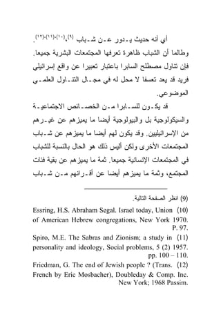 ‫ﺃﻱ ﺃﻨﻪ ﺤﺩﻴﺙ ﻴـﺩﻭﺭ ﻋـﻥ ﺸـﺒﺎﺏ )٩(،)٠١(،)١١(،)٢١(.‬
‫ﻭﻁﺎﻟﻤﺎ ﺃﻥ ﺍﻟﺸﺒﺎﺏ ﻅﺎﻫﺭﺓ ﺘﻌﺭﻓﻬﺎ ﺍﻟﻤﺠﺘﻤﻌﺎﺕ ﺍﻟﺒﺸﺭﻴﺔ ﺠﻤﻴﻌﺎ.‬
  ‫‪‬‬
‫ﻓﺈﻥ ﺘﻨﺎﻭل ﻤﺼﻁﻠﺢ ﺍﻟﺴﺎﺒﺭﺍ ﺒﺎﻋﺘﺒﺎﺭ ﺘﻌﺒﻴﺭﺍ ﻋﻥ ﻭﺍﻗﻊ ﺇﺴﺭﺍﺌﻴﻠﻲ‬
                  ‫‪‬‬
‫ﻓﺭﻴﺩ ﻗﺩ ﻴﻌﺩ ﺘﻌﺴﻔﺎ ﻻ ﻤﺤل ﻟﻪ ﻓﻲ ﻤﺠـﺎل ﺍﻟﺘﻨـﺎﻭل ﺍﻟﻌﻠﻤـﻲ‬
                                    ‫ﹰ‬
                                             ‫ﺍﻟﻤﻭﻀﻭﻋﻲ.‬
‫ﻗﺩ ﻴﻜـﻭﻥ ﻟﻠﺴـﺎﺒﺭﺍ ﻤـﻥ ﺍﻟﺨﺼـﺎﺌﺹ ﺍﻻﺠﺘﻤﺎﻋﻴـﺔ‬
‫ﻭﺍﻟﺴﻴﻜﻭﻟﻭﺠﻴﺔ ﺒل ﻭﺍﻟﺒﻴﻭﻟﻭﺠﻴﺔ ﺃﻴ ‪‬ﺎ ﻤﺎ ﻴﻤﻴﺯﻫﻡ ﻋﻥ ﻏﻴـﺭﻫﻡ‬
                     ‫‪‬‬
                     ‫ﻀ‬
‫ﻤﻥ ﺍﻹﺴﺭﺍﺌﻴﻠﻴﻴﻥ. ﻭﻗﺩ ﻴﻜﻭﻥ ﻟﻬﻡ ﺃﻴ ‪‬ﺎ ﻤﺎ ﻴﻤﻴﺯﻫﻡ ﻋﻥ ﺸـﺒﺎﺏ‬
                    ‫‪‬‬
                    ‫ﻀ‬
‫ﺍﻟﻤﺠﺘﻤﻌﺎﺕ ﺍﻷﺨﺭﻯ ﻭﻟﻜﻥ ﺃﻟﻴﺱ ﺫﻟﻙ ﻫﻭ ﺍﻟﺤﺎل ﺒﺎﻟﻨﺴﺒﺔ ﻟﻠﺸﺒﺎﺏ‬
‫ﻓﻲ ﺍﻟﻤﺠﺘﻤﻌﺎﺕ ﺍﻹﻨﺴﺎﻨﻴﺔ ﺠﻤﻴﻌﺎ. ﺜﻤﺔ ﻤﺎ ﻴﻤﻴﺯﻫﻡ ﻋﻥ ﺒﻘﻴﺔ ﻓﺌﺎﺕ‬
                             ‫‪‬‬
‫ﺍﻟﻤﺠﺘﻤﻊ، ﻭﺜﻤﺔ ﻤﺎ ﻴﻤﻴﺯﻫﻡ ﺃﻴ ‪‬ﺎ ﻋﻥ ﺃﻗـﺭﺍﻨﻬﻡ ﻤـﻥ ﺸـﺒﺎﺏ‬
                       ‫‪‬‬
                       ‫ﻀ‬


                                   ‫)9( ﺍﻨﻅﺭ ﺍﻟﺼﻔﺤﺔ ﺍﻟﺘﺎﻟﻴﺔ.‬
‫)01( ‪Essring, H.S. Abraham Segal. Israel today, Union‬‬
‫.0791 ‪of American Hebrew congregations, New York‬‬
                                                 ‫.79 .‪P‬‬
‫)11( ‪Spiro, M.E. The Sabras and Zionism; a study in‬‬
‫.7591 )2( 5 ,‪personality and ideology, Social problems‬‬
                                        ‫.011 – 001 .‪pp‬‬
‫)21( .‪Friedman, G. The end of Jewish people ? (Trans‬‬
‫.‪French by Eric Mosbacher), Doubleday & Comp. Inc‬‬
                              ‫.‪New York; 1968 Passim‬‬
 
