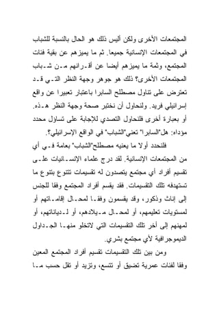 ‫ﺍﻟﻤﺠﺘﻤﻌﺎﺕ ﺍﻷﺨﺭﻯ ﻭﻟﻜﻥ ﺃﻟﻴﺱ ﺫﻟﻙ ﻫﻭ ﺍﻟﺤﺎل ﺒﺎﻟﻨﺴﺒﺔ ﻟﻠﺸﺒﺎﺏ‬
‫ﻓﻲ ﺍﻟﻤﺠﺘﻤﻌﺎﺕ ﺍﻹﻨﺴﺎﻨﻴﺔ ﺠﻤﻴﻌﺎ. ﺜﻡ ﻤﺎ ﻴﻤﻴﺯﻫﻡ ﻋﻥ ﺒﻘﻴﺔ ﻓﺌﺎﺕ‬
                            ‫‪‬‬
‫ﺍﻟﻤﺠﺘﻤﻊ، ﻭﺜﻤﺔ ﻤﺎ ﻴﻤﻴﺯﻫﻡ ﺃﻴ ‪‬ﺎ ﻋﻥ ﺃﻗـﺭﺍﻨﻬﻡ ﻤـﻥ ﺸـﺒﺎﺏ‬
                       ‫‪‬‬
                       ‫ﻀ‬
‫ﺍﻟﻤﺠﺘﻤﻌﺎﺕ ﺍﻷﺨﺭﻯ؟ ﺫﻟﻙ ﻫﻭ ﺠﻭﻫﺭ ﻭﺠﻬﺔ ﺍﻟﻨﻅﺭ ﺍﻟﺘـﻲ ﻗـﺩ‬
‫ﺘﻌﺘﺭﺽ ﻋﻠﻰ ﺘﻨﺎﻭل ﻤﺼﻁﻠﺢ ﺍﻟﺴﺎﺒﺭﺍ ﺒﺎﻋﺘﺒﺎﺭ ﺘﻌﺒﻴﺭﺍ ﻋﻥ ﻭﺍﻗﻊ‬
         ‫‪‬‬
‫ﺇﺴﺭﺍﺌﻴﻠﻲ ﻓﺭﻴﺩ. ﻭﻟﻨﺤﺎﻭل ﺃﻥ ﻨﺨﺘﺒﺭ ﺼﺤﺔ ﻭﺠﻬﺔ ﺍﻟﻨﻅﺭ ﻫـﺫﻩ.‬
‫ﺃﻭ ﺒﻌﺒﺎﺭﺓ ﺃﺨﺭﻯ ﻓﻠﻨﺤﺎﻭل ﺍﻟﺘﺼﺩﻱ ﻟﻺﺠﺎﺒﺔ ﻋﻠﻰ ﺘﺴﺎﺅل ﻤﺤﺩﺩ‬
    ‫ﻤﺅﺩﺍﻩ: ﻫل"ﺍﻟﺴﺎﺒﺭﺍ" ﺘﻌﻨﻲ"ﺍﻟﺸﺒﺎﺏ" ﻓﻲ ﺍﻟﻭﺍﻗﻊ ﺍﻹﺴﺭﺍﺌﻴﻠﻲ؟.‬
‫ﻓﻠﻨﺤﺩﺩ ﺃﻭﻻ ﻤﺎ ﻴﻌﻨﻴﻪ ﻤﺼﻁﻠﺢ"ﺍﻟﺸﺒﺎﺏ" ﺒﻌﺎﻤﺔ ﻓـﻲ ﺃﻱ‬
                                    ‫ﹰ‬
‫ﻤﻥ ﺍﻟﻤﺠﺘﻤﻌﺎﺕ ﺍﻹﻨﺴﺎﻨﻴﺔ. ﻟﻘﺩ ﺩﺭﺝ ﻋﻠﻤﺎﺀ ﺍﻹﻨﺴـﺎﻨﻴﺎﺕ ﻋﻠـﻰ‬
‫ﺘﻘﺴﻴﻡ ﺃﻓﺭﺍﺩ ﺃﻱ ﻤﺠﺘﻤﻊ ﻴﺘﺼﺩﻭﻥ ﻟﻪ ﺘﻘﺴﻴﻤﺎﺕ ﺘﺘﻨﻭﻉ ﺒﺘﻨﻭﻉ ﻤﺎ‬
‫ﺘﺴﺘﻬﺩﻓﻪ ﺘﻠﻙ ﺍﻟﺘﻘﺴﻴﻤﺎﺕ. ﻓﻘﺩ ﻴﻘﺴﻡ ﺃﻓﺭﺍﺩ ﺍﻟﻤﺠﺘﻤﻊ ﻭﻓﻘﺎ ﻟﻠﺠﻨﺱ‬
       ‫ﹰ‬
‫ﺇﻟﻰ ﺇﻨﺎﺙ ﻭﺫﻜﻭﺭ، ﻭﻗﺩ ﻴﻘﺴﻤﻭﻥ ﻭﻓ ﹰﹰـﺎ ﻟﻤﺤـﺎل ﺇﻗﺎﻤـﺎﺘﻬﻡ ﺃﻭ‬
                      ‫ﻘ‬
‫ﻟﻤﺴﺘﻭﻴﺎﺕ ﺘﻌﻠﻴﻤﻬﻡ، ﺃﻭ ﻟﻤﺤـﺎل ﻤـﻴﻼﺩﻫﻡ، ﺃﻭ ﻟـﺩﻴﺎﻨﺎﺘﻬﻡ، ﺃﻭ‬
‫ﻟﻤﻬﻨﻬﻡ ﺇﻟﻰ ﺃﺨﺭ ﺘﻠﻙ ﺍﻟﺘﻘﺴﻴﻤﺎﺕ ﺍﻟﺘﻲ ﻻﺘﺨﻠﻭ ﻤﻨﻬـﺎ ﺍﻟﺠـﺩﺍﻭل‬
                          ‫ﺍﻟﺩﻴﻤﻭﺠﺭﺍﻓﻴﺔ ﻷﻱ ﻤﺠﺘﻤﻊ ﺒﺸﺭﻱ.‬
‫ﻭﻤﻥ ﺒﻴﻥ ﺘﻠﻙ ﺍﻟﺘﻘﺴﻴﻤﺎﺕ ﺘﻘﺴﻴﻡ ﺃﻓﺭﺍﺩ ﺍﻟﻤﺠﺘﻤﻊ ﺍﻟﻤﻌﻴﻥ‬
‫ﻭﻓﻘﺎ ﻟﻔﺌﺎﺕ ﻋﻤﺭﻴﺔ ﺘﻀﻴﻕ ﺃﻭ ﺘﺘﺴﻊ، ﻭﺘﺯﻴﺩ ﺃﻭ ﺘﻘل ﺤﺴﺏ ﻤـﺎ‬
                                                ‫ﹰ‬
 