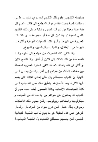 ‫ﻴﺴﺘﻬﺩﻓﻪ ﺍﻟﺘﻘﺴﻴﻡ. ﻭﻴﻘﻭﻡ ﺫﻟﻙ ﺍﻟﺘﻘﺴﻴﻡ ﺍﻟﻌﻤـﺭﻱ ﺃﺴﺎ ‪‬ـﺎ ﻋﻠـﻰ‬
       ‫ﺴ‬
       ‫‪‬‬
‫ﻤﺤﻜﺎﺕ ﻜﻤﻴﺔ ﺒﺤﻴﺙ ﻴﻨﻘﺴﻡ ﺃﻓﺭﺍﺩ ﺍﻟﻤﺠﺘﻤﻊ ﺇﻟﻰ ﻓﺌﺎﺕ، ﺘﻀﻡ ﻜل‬
‫ﻓﺌﺔ ﻋﺩﺩﺍ ﻤﻌﻴﻨﺎ ﻤﻥ ﺴﻨﻭﺍﺕ ﺍﻟﻌﻤﺭ. ﻭﻏﺎﻟﺒﺎ ﻤﺎ ﻴﻠﻲ ﺫﻟﻙ ﺍﻟﺘﻘﺴﻴﻡ‬
                    ‫‪‬‬                      ‫ﹰ‬     ‫‪‬‬
‫ﺍﻟﻜﻤﻲ ﺘﺴﻤﻴﺔ ﻨﻭﻋﻴﺔ ﺘﻤﻴﺯ ﻜل ﻓﺌﺔ ﺃﻭ ﻤﺠﻤﻭﻋﺔ ﻤـﻥ ﺍﻟﻔﺌـﺎﺕ‬
‫ﺍﻟﻌﻤﺭﻴﺔ ﻋﻥ ﻏﻴﺭﻫﺎ. ﻭﺃﺒﺭﺯ ﺘﻠﻙ ﺍﻟﺘﺴﻤﻴﺎﺕ ﺍﻟﻨﻭﻋﻴﺔ ﻭﺃﻜﺜﺭﻫـﺎ‬
       ‫ﺸﻴﻭﻋﺎ ﻫﻲ: ﺍﻷﻁﻔﺎل، ﻭﺍﻟﺸﺒﺎﺏ، ﻭﺍﻟﺭﺍﺸﺩﻴﻥ، ﻭﺍﻟﺸﻴﻭﺥ.‬
                                                 ‫‪‬‬
‫ﻭﻗﺩ ﺘﺘﻐﻴﺭ ﺘﻠﻙ ﺍﻟﺘﺴﻤﻴﺎﺕ ﻤﻥ ﻤﺠﺘﻤﻊ ﺇﻟﻰ ﺁﺨﺭ، ﻭﻗـﺩ‬
‫ﺘﻨﻘﺴﻡ ﻓﺌﺔ ﻤﻥ ﺘﻠﻙ ﺍﻟﻔﺌﺎﺕ ﺇﻟﻰ ﻓﺌﺘﻴﻥ ﺃﻭ ﺃﻜﺜﺭ، ﻭﻗﺩ ﺘﻨﺩﻤﺞ ﻓﺌﺘﻴﻥ‬
‫ﺃﻭ ﺃﻜﺜﺭ ﻓﻲ ﻓﺌﺔ ﻭﺍﺤﺩﺓ، ﻜﻤﺎ ﻗﺩ ﺘﺘﻐﻴﺭ ﺍﻟﺤﺩﻭﺩ ﺍﻟﻌﻤﺭﻴﺔ ﺍﻟﻔﺎﺼﻠﺔ‬
‫ﺒﻴﻥ ﻤﺨﺘﻠﻑ ﺍﻟﻔﺌﺎﺕ ﻤﻥ ﻤﺠﺘﻤﻊ ﺇﻟﻰ ﺁﺨﺭ. ﻭﻟﻜـﻥ ﻴﺒﻘـﻰ ﻓـﻲ‬
‫ﺍﻟﻨﻬﺎﻴﺔ ﺃﻥ ﺍﻟﺸﺒﺎﺏ ﻤﺼﻁﻠﺢ ﻴﺩل ﻋﻠﻰ ﺇﺤﺩﻯ ﺍﻟﻔﺌﺎﺕ ﺍﻟﺘﻲ ﻴﻘﺴﻡ‬
‫ﺇﻟﻴﻬﺎ ﺍﻷﻓﺭﺍﺩ ﻭﻓﻘﺎ ﻷﻋﻤﺎﺭﻫﻡ. ﻴﻨﻁﺒﻕ ﺫﻟﻙ ﻋﻠﻰ ﺍﻟﺸـﺒﺎﺏ ﻓـﻲ‬
                                    ‫ﹰ‬
‫ﻜﺎﻓﺔ ﺍﻟﻤﺠﺘﻤﻌﺎﺕ ﺍﻹﻨﺴﺎﻨﻴﺔ ﻭﻜﺎﻓﺔ ﺍﻟﻌﺼﻭﺭ ﺃﻴ ‪‬ﺎ. ﺼـﺤﻴﺢ ﺃﻥ‬
           ‫‪‬‬
           ‫ﻀ‬
‫ﺍﻟﺸﺒﺎﺏ ﻗﺩ ﻴﺨﺘﻠﻔﻭﻥ ﻋﻥ ﺴﻭﺍﻫﻡ ﻤﻥ ﺃﺒﻨـﺎﺀ ﻨﻔـﺱ ﺍﻟﻤﺠﺘﻤـﻊ‬
‫ﺴﻴﻜﻭﻟﻭﺠﻴﺎ ﻭﺍﺠﺘﻤﺎﻋﻴﺎ ﻭﺒﻴﻭﻟﻭﺠﻴﺎ، ﻭﻟﻜﻥ ﻤﺤﻭﺭ ﺫﻟﻙ ﺍﻻﺨﺘﻼﻑ‬
                       ‫‪‬‬         ‫‪‬‬
‫ﻭﺠﻭﻫﺭﻩ ﻴﻅل ﻋﺎﻤل ﺍﻟﺴﻥ ﺩﻭﻥ ﺴﻭﺍﻩ ﻤﻥ ﺍﻟﻌﻭﺍﻤـل. ﻭﻟﻌـل‬
‫ﺍﻟﺘﺭﻜﻴﺯ ﻋﻠﻰ ﻫﺫﻩ ﺍﻟﺤﻘﻴﻘﺔ ﻫﻭ ﻤﺎ ﻴﺘﻴﺢ ﻟﻨﺎ ﻓﻬﻡ ﺍﻟﻁﺒﻴﻌﺔ ﺍﻟﺩﻴﻨﺎﻤﻴﺔ‬
‫ﺍﻟﻤﺘﻐﻴﺭﺓ ﻟﻤﻥ ﻴﻀﻤﻬﻡ ﻤﺼﻁﻠﺢ ﺍﻟﺸﺒﺎﺏ، ﺒل ﺍﻟﻁﺒﻴﻌﺔ ﺍﻟﺩﻴﻨﺎﻤﻴـﺔ‬
 