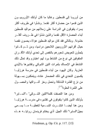 ‫ﻤﻥ ﺃﻭﺭﻭﺒﺎ ﺇﻟﻰ ﻓﻠﺴﻁﻴﻥ. ﻭﻏﺎﻟﺒﺎ ﻤﺎ ﻜﺎﻥ ﺃﻭﻟﺌﻙ ﺍﻷﻭﺭﻭﺒﻴـﻭﻥ‬
                         ‫‪‬‬
‫ﺍﻟﺫﻴﻥ ﻗﺩﻤﻭﺍ ﻤﻥ ﺤﻀﺎﺭﺓ ﺃﻜﺜﺭ ﺘﻘﺩﻤﺎ. ﻭﻨﺸﺄﻭﺍ ﻓﻲ ﻅﺭﻭﻑ ﺃﻜﺜﺭ‬
                      ‫‪‬‬
‫ﻴﺴﺭﺍ، ﻴﺘﻔﻭﻗﻭﻥ ﻓﻲ ﺍﻟﺩﺭﺍﺴﺔ ﻋﻠﻰ ﺯﻤﻼﺌﻬﻡ ﻤﻥ ﻤﻭﺍﻟﻴﺩ ﻓﻠﺴﻁﻴﻥ‬
                                                 ‫‪‬‬
‫ﺃﺒﻨﺎﺀ ﺍﻟﺤﻀﺎﺭﺓ ﺍﻷﻗل ﺘﻘﺩﻤﺎ ﻭﺍﻟﺫﻴﻥ ﻨﺸﺄﻭﺍ ﻓﻲ ﻅـﺭﻭﻑ ﺃﻜﺜـﺭ‬
                             ‫‪‬‬
‫ﺨﺸﻭﻨﺔ. ﻭﺒﺎﻟﺘﺎﻟﻲ ﻓﻘﺩ ﻜﺎﻥ ﻤﻭﺍﻟﻴﺩ ﻓﻠﺴﻁﻴﻥ ﻫﺅﻻﺀ ﻴﺤﺴﻭﻥ ﻨﻘﺼﺎ‬
 ‫‪‬‬
‫ﺤﻴﺎل ﺃﻗﺭﺍﻨﻬﻡ ﺍﻷﻭﺭﻭﺒﻴﻴﻥ ﺍﻟﻼﻤﻌﻴﻥ ﺩﺭﺍﺴﻴﺎ، ﻭﻤﻥ ﺜـﻡ ﻜـﺎﻨﻭﺍ‬
                 ‫‪‬‬
‫ﻴﻠﺠﺄﻭﻥ ﻟﺘﻌﻭﻴﺽ ﺸﻌﻭﺭﻫﻡ ﺒﺎﻟﻨﻘﺹ ﺇﻟﻰ ﺘﺤﺩﻱ ﺃﻭﻟﺌﻙ ﺍﻷﻗـﺭﺍﻥ‬
‫ﺍﻟﻤﺘﻔﻭﻗﻴﻥ ﻓﻲ ﻨﻭﻉ ﻤﻥ ﺍﻟﻨﺸﺎﻁ ﻴﺭﺩ ﻟﻬﻡ ﺍﻋﺘﺒﺎﺭﻡ ﻭﻗﺩ ﺘﻤﺜل ﺫﻟﻙ‬
‫ﺍﻟﻨﺸﺎﻁ ﻓﻲ ﺍﻹﻤﺴﺎﻙ ﺒﺜﻤﺭﺍﺕ ﺍﻟﺘﻴﻥ ﺍﻟﺸﻭﻜﻲ ﻭﺘﻘﺸﻴﺭﻫﺎ ﺒﺎﻷﻴﺩﻱ‬
‫ﺍﻟﻌﺎﺭﻴﺔ. ﻭﻜﺎﻥ ﺍﻟﻴﻬﻭﺩ ﻤﻥ ﺃﺒﻨﺎﺀ ﻓﻠﺴﻁﻴﻥ ﻓﻲ ﻤﺩﺭﺴﺔ ﻫﺭﺯﻟﻴـﺎ‬
‫ﻴﻜﺴﺒﻭﻥ ﺍﻟﺘﺤﺩﻱ ﻓﻲ ﺫﻟﻙ ﺍﻟﻤﻀﻤﺎﺭ ﻋﺎﺩﺓ، ﻭﻴﺘﻤﻜﻨﻭﻥ ﺒﺴـﻬﻭﻟﺔ‬
‫ﻤﻥ ﻨﺯﻉ ﺍﻟﻘﺸﺭﺓ ﺍﻟﺸﺎﺌﻜﺔ ﻭﺘﺤﻤل ﻭﺨﺯ ﺃﺸـﻭﺍﻜﻬﺎ ﻭﺍﻟﺤﺼـﻭل‬
                                  ‫ﻋﻠﻰ ﺍﻟﺜﻤﺭﺓ ﺍﻟﺤﻠﻭﺓ)٣١(.‬
‫ﻭﻤﻥ ﻫﻨﺎ ﺍﻟﺘﺼﻘﺕ ﻜﻠﻤﺔ"ﺍﻟﺘﻴﻥ ﺍﻟﺸـﻭﻜﻲ" –"ﺍﻟﺴـﺎﺒﺭﺍ"‬
‫ﺒﺄﻭﻟﺌﻙ ﺍﻟﺫﻴﻥ ﻜﺎﻨﻭﺍ ﻴﺘﻔﻭﻗﻭﻥ ﻓﻲ ﺘﻘﺸﻴﺭﻩ ﻓﻲ ﻤﺩﺭﺴـﺔ ﻫﺭﺯﻟﻴـﺎ‬
‫ﻭﻤﻥ ﻫﻨﺎ ﺃﻴ ‪‬ـﺎ ﺍﻨﺘﺸـﺭﺕ ﺍﻟﺘﺴـﻤﻴﺔ ﻟﺘﻐﻁﻴـﺔ ﻤـﺎ ﻴﺴـﻤﻰ‬
                                     ‫‪‬‬
                                     ‫ﻀ‬
‫ﺒﺠﻴل"ﺍﻟﺴﺎﺒﺭﺍ" ﺫﻟﻙ ﺍﻟﺠﻴل ﺃﺫﻱ ﻴﺨﺘﺘﻡ ﻓﺭﻴﺩﻤﺎﻥ ﺭﻭﺍﻴﺘـﻪ ﻫـﺫﻩ‬


              ‫)31( .711 .‪Friedman, g. Op. Cit. p‬‬
 