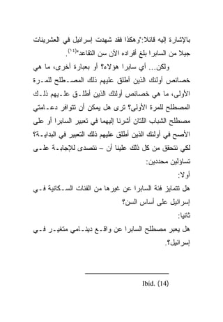 ‫ﺒﺎﻹﺸﺎﺭﺓ ﺇﻟﻴﻪ ﻗﺎﺌﻼ:"ﻭﻫﻜﺫﺍ ﻓﻘﺩ ﺸﻬﺩﺕ ﺇﺴﺭﺍﺌﻴل ﻓﻲ ﺍﻟﻌﺸﺭﻴﻨﺎﺕ‬
                                     ‫ﹰ‬
           ‫ﺠﻴﻼ ﻤﻥ ﺍﻟﺴﺎﺒﺭﺍ ﺒﻠﻎ ﺃﻓﺭﺍﺩﻩ ﺍﻵﻥ ﺴﻥ ﺍﻟﺘﻘﺎﻋﺩ")٤١(.‬
                                                      ‫ﹰ‬
‫ﻭﻟﻜﻥ... ﺃﻱ ﺴﺎﺒﺭﺍ ﻫﺅﻻﺀ؟ ﺃﻭ ﺒﻌﺒﺎﺭﺓ ﺃﺨﺭﻯ، ﻤﺎ ﻫﻲ‬
‫ﺨﺼﺎﺌﺹ ﺃﻭﻟﺌﻙ ﺍﻟﺫﻴﻥ ﺃﻁﻠﻕ ﻋﻠﻴﻬﻡ ﺫﻟﻙ ﺍﻟﻤﺼـﻁﻠﺢ ﻟﻠﻤـﺭﺓ‬
‫ﺍﻷﻭﻟﻰ، ﻤﺎ ﻫﻲ ﺨﺼﺎﺌﺹ ﺃﻭﻟﺌﻙ ﺍﻟﺫﻴﻥ ﺃﻁﻠـﻕ ﻋﻠـﻴﻬﻡ ﺫﻟـﻙ‬
‫ﺍﻟﻤﺼﻁﻠﺢ ﻟﻠﻤﺭﺓ ﺍﻷﻭﻟﻰ؟ ﺘﺭﻯ ﻫل ﻴﻤﻜﻥ ﺃﻥ ﺘﺘﻭﺍﻓﺭ ﺩﻋـﺎﻤﺘﻲ‬
‫ﻤﺼﻁﻠﺢ ﺍﻟﺸﺒﺎﺏ ﺍﻟﻠﺘﺎﻥ ﺃﺸﺭﻨﺎ ﺇﻟﻴﻬﻤﺎ ﻓﻲ ﺘﻌﺒﻴﺭ ﺍﻟﺴﺎﺒﺭﺍ ﺃﻭ ﻋﻠﻰ‬
‫ﺍﻷﺼﺢ ﻓﻲ ﺃﻭﻟﺌﻙ ﺍﻟﺫﻴﻥ ﺃﻁﻠﻕ ﻋﻠﻴﻬﻡ ﺫﻟﻙ ﺍﻟﺘﻌﺒﻴﺭ ﻓﻲ ﺍﻟﺒﺩﺍﻴـﺔ؟‬
‫ﻟﻜﻲ ﻨﺘﺤﻘﻕ ﻤﻥ ﻜل ﺫﻟﻙ ﻋﻠﻴﻨﺎ ﺃﻥ – ﻨﺘﺼﺩﻯ ﻟﻺﺠﺎﺒـﺔ ﻋﻠـﻰ‬
                                        ‫ﺘﺴﺎﺅﻟﻴﻥ ﻤﺤﺩﺩﻴﻥ:‬
                                                    ‫ﺃﻭﻻ:‬
                                                     ‫ﹰ‬
‫ﻫل ﺘﺘﻤﺎﻴﺯ ﻓﺌﺔ ﺍﻟﺴﺎﺒﺭﺍ ﻋﻥ ﻏﻴﺭﻫﺎ ﻤﻥ ﺍﻟﻔﺌﺎﺕ ﺍﻟﺴـﻜﺎﻨﻴﺔ ﻓـﻲ‬
                               ‫ﺇﺴﺭﺍﺌﻴل ﻋﻠﻰ ﺃﺴﺎﺱ ﺍﻟﺴﻥ؟‬
                                                    ‫ﺜﺎﻨﻴﺎ:‬
                                                      ‫‪‬‬
‫ﻫل ﻴﻌﺒﺭ ﻤﺼﻁﻠﺢ ﺍﻟﺴﺎﺒﺭﺍ ﻋﻥ ﻭﺍﻗـﻊ ﺩﻴﻨـﺎﻤﻲ ﻤﺘﻐﻴـﺭ ﻓـﻲ‬
                                               ‫ﺇﺴﺭﺍﺌﻴل؟.‬



                                       ‫)41( .‪Ibid‬‬
 