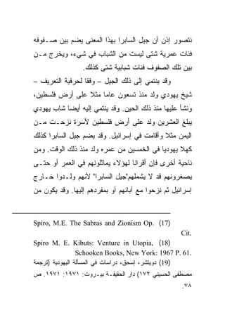 ‫ﻨﺘﺼﻭﺭ ﺇﺫﻥ ﺃﻥ ﺠﻴل ﺍﻟﺴﺎﺒﺭﺍ ﺒﻬﺫﺍ ﺍﻟﻤﻌﻨﻰ ﻴﻀﻡ ﺒﻴﻥ ﺼـﻔﻭﻓﻪ‬
‫ﻓﺌﺎﺕ ﻋﻤﺭﻴﺔ ﺸﺘﻰ ﻟﻴﺴﺕ ﻤﻥ ﺍﻟﺸﺒﺎﺏ ﻓﻲ ﺸﻲﺀ، ﻭﻴﺨﺭﺝ ﻤـﻥ‬
                 ‫ﺒﻴﻥ ﺘﻠﻙ ﺍﻟﺼﻔﻭﻑ ﻓﺌﺎﺕ ﺸﺒﺎﺒﻴﺔ ﺸﺘﻰ ﻜﺫﻟﻙ.‬
‫ﻭﻗﺩ ﻴﻨﺘﻤﻲ ﺇﻟﻰ ﺫﻟﻙ ﺍﻟﺠﻴل – ﻭﻓﻘﺎ ﻟﺤﺭﻓﻴﺔ ﺍﻟﺘﻌﺭﻴﻑ –‬
                  ‫ﹰ‬
‫ﺸﻴﺦ ﻴﻬﻭﺩﻱ ﻭﻟﺩ ﻤﻨﺫ ﺘﺴﻌﻭﻥ ﻋﺎﻤﺎ ﻤﺜﻼ ﻋﻠﻰ ﺃﺭﺽ ﻓﻠﺴﻁﻴﻥ،‬
                ‫ﹰ‬    ‫‪‬‬
‫ﻭﻨﺸﺄ ﻋﻠﻴﻬﺎ ﻤﻨﺫ ﺫﻟﻙ ﺍﻟﺤﻴﻥ. ﻭﻗﺩ ﻴﻨﺘﻤﻲ ﺇﻟﻴﻪ ﺃﻴ ‪‬ﺎ ﺸﺎﺏ ﻴﻬﻭﺩﻱ‬
           ‫‪‬‬
           ‫ﻀ‬
‫ﻴﺒﻠﻎ ﺍﻟﻌﺸﺭﻴﻥ ﻭﻟﺩ ﻋﻠﻰ ﺃﺭﺽ ﻓﻠﺴﻁﻴﻥ ﻷﺴﺭﺓ ﻨﺯﺤـﺕ ﻤـﻥ‬
‫ﺍﻟﻴﻤﻥ ﻤﺜﻼ ﻭﺃﻗﺎﻤﺕ ﻓﻲ ﺇﺴﺭﺍﺌﻴل. ﻭﻗﺩ ﻴﻀﻡ ﺠﻴل ﺍﻟﺴﺎﺒﺭﺍ ﻜﺫﻟﻙ‬
                                            ‫ﹰ‬
‫ﻜﻬﻼ ﻴﻬﻭﺩﻴﺎ ﻓﻲ ﺍﻟﺨﻤﺴﻴﻥ ﻤﻥ ﻋﻤﺭﻩ ﻭﻟﺩ ﻤﻨﺫ ﺫﻟﻙ ﺍﻟﻭﻗﺕ. ﻭﻤﻥ‬
                                           ‫‪‬‬     ‫ﹰ‬
‫ﻨﺎﺤﻴﺔ ﺃﺨﺭﻯ ﻓﺈﻥ ﺃﻗﺭﺍﻨﺎ ﻟﻬﺅﻻﺀ ﻴﻤﺎﺜﻠﻭﻨﻬﻡ ﻓﻲ ﺍﻟﻌﻤﺭ ﺃﻭ ﺤﺘـﻰ‬
                                  ‫ﹰ‬
‫ﻴﺼﻐﺭﻭﻨﻬﻡ ﻗﺩ ﻻ ﻴﺸﻤﻠﻬﻡ"ﺠﻴل ﺍﻟﺴﺎﺒﺭﺍ" ﻷﻨﻬﻡ ﻭﻟـﺩﻭﺍ ﺨـﺎﺭﺝ‬
‫ﺇﺴﺭﺍﺌﻴل ﺜﻡ ﻨﺯﺤﻭﺍ ﻤﻊ ﺁﺒﺎﺌﻬﻡ ﺃﻭ ﺒﻤﻔﺭﺩﻫﻡ ﺇﻟﻴﻬﺎ. ﻭﻗﺩ ﻴﻜﻭﻥ ﻤﻥ‬


‫)71( .‪Spiro, M.E. The Sabras and Zionism Op‬‬
                                                    ‫.‪Cit‬‬
‫)81( ,‪Spiro M. E. Kibuts: Venture in Utopia‬‬
                 ‫.16 .‪Schooken Books, New York: 1967 P‬‬
‫)91( ﺩﻭﻴﺘﺸﺭ، ﺇﺴﺤﻕ، ﺩﺭﺍﺴﺎﺕ ﻓﻲ ﺍﻟﻤﺴﺄﻟﺔ ﺍﻟﻴﻬﻭﺩﻴﺔ )ﺘﺭﺠﻤﺔ‬
‫ﻤﺼﻁﻔﻰ ﺍﻟﺤﺴﻴﻨﻲ ٢٧١( ﺩﺍﺭ ﺍﻟﺤﻘﻴﻘـﺔ ﺒﻴـﺭﻭﺕ: ١٧٩١: ١٧٩١. ﺹ‬
                                                    ‫٨٧.‬
 