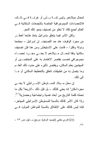 ‫ﻟﻤﺤﺎل ﻤﻴﻼﺩﻫﻡ. ﻭﻟﻴﺱ ﺜﻤـﺔ ﺒـﺄﺱ ﺃﻭ ﻏﺭﺍﺒـﺔ ﻓـﻲ ﺫﻟـﻙ،‬
‫ﻓﺎﻹﺤﺼﺎﺀﺍﺕ ﺍﻟﺩﻴﻤﻭﺠﺭﺍﻓﻴﺔ ﺍﻟﺨﺎﺼﺔ ﺒﺎﻟﺘﺠﻤﻌﺎﺕ ﺍﻟﺴﻜﺎﻨﻴﺔ ﻓـﻲ‬
      ‫ﺍﻟﻌﺎﻟﻡ ﺃﺠﻤﻊ ﺘﻜﺎﺩ ﻻ ﺘﺨﻠﻭ ﻤﻥ ﺘﺼﻨﻴﻑ ﻴﻨﺤﻭ ﺫﻟﻙ ﺍﻟﻨﺤﻭ.‬
‫ﻭﻟﻜﻥ ﺍﻷﻤﺭ ﻓﻴﻤﺎ ﻴﺘﻌﻠﻕ ﺒﺈﺴﺭﺍﺌﻴل ﻴﺘﺨﺫ ﻁﺎﺒﻌﺎ ﺃﺨﻁـﺭ‬
       ‫‪‬‬
‫ﻤﻥ ﻤﺠﺭﺩ ﺍﻟﻭﻗﻭﻑ ﻋﻨﺩ ﺤﺩ ﺍﻟﺘﺼﻨﻴﻑ. ﺇﻥ ﺇﺴﺭﺍﺌﻴل – ﻤﺠﺘﻤﻌﺎ‬
‫ﻭﺩﻭﻟﺔ ﻭﻓﻜﺭﺍ – ﻗﺎﻤﺕ ﻋﻠﻰ ﺍﻻﺴﺘﻴﻁﺎﻥ ﻭﻤﻥ ﻫﻨﺎ ﻓﺈﻥ ﺘﺼﻨﻴﻑ‬
                                       ‫‪‬‬
‫ﺴﻜﺎﻨﻬﺎ ﻭﻓﻘﺎ ﻟﻤﺤـﺎل ﻤـﻴﻼﺩﻫﻡ ﻻ ﻴﻌﻨـﻲ ﻤﺠـﺭﺩ ﺇﺤﺼـﺎﺀ‬
                                     ‫ﹰ‬
‫ﺩﻴﻤﻭﺠﺭﺍﻓﻲ ﻓﺤﺴﺏ ﻴﻘﺘﺼﺭ ﺍﻻﻫﺘﻤﺎﻡ ﺒﻪ ﻋﻠﻰ ﺍﻟﻤﺨﺘﺼـﻴﻥ ﺃﻭ‬
‫ﺍﻟﻤﻬﺘﻤﻴﻥ ﺒﻌﻠﻡ ﺍﻟﺴﻜﺎﻥ، ﻭﻴﻘﺘﺼﺭ ﺘﺄﺜﻴﺭﻩ ﻋﻠﻰ ﺤﺩﻭﺩ ﺫﻟﻙ ﺍﻟﻌﻠـﻡ‬
‫ﻭﻤﺎ ﻴﺘﺼل ﺒﻪ ﻤﻥ ﺘﻁﺒﻴﻘﺎﺕ ﺘﺘﻌﻠﻕ ﺒﺎﻟﺘﺨﻁﻴﻁ ﺍﻟﺴﻜﺎﻨﻲ ﺃﻭ ﻤـﺎ‬
                                               ‫ﺇﻟﻰ ﺫﻟﻙ.‬
‫ﺇﻥ ﻤﺤل ﻤـﻴﻼﺩ ﺍﻟﻤﺴـﺘﻭﻁﻥ ﺍﻹﺴـﺭﺍﺌﻴﻠﻲ ﻻ ﻴﻌﻨـﻲ‬
‫ﻤﺠﺭﺩ"ﻤﻜﺎﻥ" ﺇﻨﻪ ﻴﻌﻨﻲ ﻜﺫﻟﻙ – ﺒل ﻗﺒل ﺫﻟﻙ –"ﺘﺎﺭﻴﺨﺎ" ﺒﻜل ﻤﺎ‬
         ‫ﹰ‬
‫ﺘﺤﻤﻠﻪ ﻜﻠﻤﺔ ﺍﻟﺘﺎﺭﻴﺦ ﻤﻥ ﺃﺒﻌﺎﺩ ﻨﻔﺴﻴﺔ ﻭﺍﺠﺘﻤﺎﻋﻴﺔ ﻭﺤﻀﺎﺭﻴﺔ)١٢(.‬
‫ﻭﺇﺫﺍ ﻜﺎﻥ ﺍﻷﻤﺭ ﻜﺫﻟﻙ ﺒﺎﻟﻨﺴﺒﺔ ﻟﻠﻤﺴﺘﻭﻁﻥ ﺍﻹﺴﺭﺍﺌﻴﻠﻲ ﺍﻟﻤﻬﺎﺠﺭ،‬
‫ﻓﺈﻨﻪ ﻟﻴﺱ ﻜﺫﻟﻙ ﻋﻠﻰ ﺍﻹﻁﻼﻕ ﺒﺎﻟﻨﺴﺒﺔ ﻟﻠﻤﻭﺍﻁﻥ ﺍﻟﻤﻭﻟﻭﺩ ﻓـﻲ‬


‫)12( ﻗﺩﺭﻱ ﺤﻔﻨﻲ )ﺘﺠﺴﻴﺩ ﺍﻟﻭﻫﻡ(، ﻤﺭﺠﻊ ﺴـﺎﺒﻕ، ﺹ ٣٧ –‬
                                                    ‫٦٧.‬
 