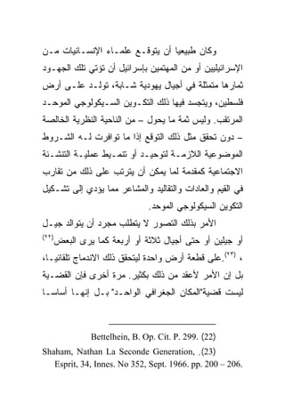 ‫ﻭﻜﺎﻥ ﻁﺒﻴﻌﻴﺎ ﺃﻥ ﻴﺘﻭﻗـﻊ ﻋﻠﻤـﺎﺀ ﺍﻹﻨﺴـﺎﻨﻴﺎﺕ ﻤـﻥ‬
                                 ‫‪‬‬
‫ﺍﻹﺴﺭﺍﺌﻴﻠﻴﻴﻥ ﺃﻭ ﻤﻥ ﺍﻟﻤﻬﺘﻤﻴﻥ ﺒﺈﺴﺭﺍﺌﻴل ﺃﻥ ﺘﺅﺘﻲ ﺘﻠﻙ ﺍﻟﺠﻬـﻭﺩ‬
‫ﺜﻤﺎﺭﻫﺎ ﻤﺘﻤﺜﻠﺔ ﻓﻲ ﺃﺠﻴﺎل ﻴﻬﻭﺩﻴﺔ ﺸـﺎﺒﺔ، ﺘﻭﻟـﺩ ﻋﻠـﻰ ﺃﺭﺽ‬
‫ﻓﻠﺴﻁﻴﻥ، ﻭﻴﺘﺠﺴﺩ ﻓﻴﻬﺎ ﺫﻟﻙ ﺍﻟﺘﻜـﻭﻴﻥ ﺍﻟﺴـﻴﻜﻭﻟﻭﺠﻲ ﺍﻟﻤﻭﺤـﺩ‬
‫ﺍﻟﻤﺭﺘﻘﺏ. ﻭﻟﻴﺱ ﺜﻤﺔ ﻤﺎ ﻴﺤﻭل – ﻤﻥ ﺍﻟﻨﺎﺤﻴﺔ ﺍﻟﻨﻅﺭﻴﺔ ﺍﻟﺨﺎﻟﺼﺔ‬
‫– ﺩﻭﻥ ﺘﺤﻘﻕ ﻤﺜل ﺫﻟﻙ ﺍﻟﺘﻭﻗﻊ ﺇﺫﺍ ﻤﺎ ﺘﻭﺍﻓﺭﺕ ﻟـﻪ ﺍﻟﺸـﺭﻭﻁ‬
‫ﺍﻟﻤﻭﻀﻭﻋﻴﺔ ﺍﻟﻼﺯﻤـﺔ ﻟﺘﻭﺤﻴـﺩ ﺃﻭ ﺘﻨﻤـﻴﻁ ﻋﻤﻠﻴـﺔ ﺍﻟﺘﻨﺸـﺌﺔ‬
‫ﺍﻻﺠﺘﻤﺎﻋﻴﺔ ﻜﻤﻘﺩﻤﺔ ﻟﻤﺎ ﻴﻤﻜﻥ ﺃﻥ ﻴﺘﺭﺘﺏ ﻋﻠﻰ ﺫﻟﻙ ﻤﻥ ﺘﻘﺎﺭﺏ‬
‫ﻓﻲ ﺍﻟﻘﻴﻡ ﻭﺍﻟﻌﺎﺩﺍﺕ ﻭﺍﻟﺘﻘﺎﻟﻴﺩ ﻭﺍﻟﻤﺸﺎﻋﺭ ﻤﻤﺎ ﻴﺅﺩﻱ ﺇﻟﻰ ﺘﺸـﻜﻴل‬
                                ‫ﺍﻟﺘﻜﻭﻴﻥ ﺍﻟﺴﻴﻜﻭﻟﻭﺠﻲ ﺍﻟﻤﻭﺤﺩ.‬
‫ﺍﻷﻤﺭ ﺒﺫﻟﻙ ﺍﻟﺘﺼﻭﺭ ﻻ ﻴﺘﻁﻠﺏ ﻤﺠﺭﺩ ﺃﻥ ﻴﺘﻭﺍﻟﺩ ﺠﻴـل‬
‫)٢٢(‬
       ‫ﺃﻭ ﺠﻴﻠﻴﻥ ﺃﻭ ﺤﺘﻰ ﺃﺠﻴﺎل ﺜﻼﺜﺔ ﺃﻭ ﺃﺭﺒﻌﺔ ﻜﻤﺎ ﻴﺭﻯ ﺍﻟﺒﻌﺽ‬
‫، )٣٢(.ﻋﻠﻰ ﻗﻁﻌﺔ ﺃﺭﺽ ﻭﺍﺤﺩﺓ ﻟﻴﺘﺤﻘﻕ ﺫﻟﻙ ﺍﻻﻨﺩﻤﺎﺝ ﺘﻠﻘﺎﺌ ‪‬ـﺎ،‬
   ‫ﻴ‬
‫ﺒل ﺇﻥ ﺍﻷﻤﺭ ﻷﻋﻘﺩ ﻤﻥ ﺫﻟﻙ ﺒﻜﺜﻴﺭ. ﻤﺭﺓ ﺃﺨﺭﻯ ﻓﺈﻥ ﺍﻟﻘﻀـﻴﺔ‬
‫ﻟﻴﺴﺕ ﻗﻀﻴﺔ"ﺍﻟﻤﻜﺎﻥ ﺍﻟﺠﻐﺭﺍﻓﻲ ﺍﻟﻭﺍﺤـﺩ" ﺒـل ﺇﻨﻬـﺎ ﺃﺴﺎ ‪‬ـﺎ‬
  ‫ﺴ‬
  ‫‪‬‬



                ‫)22( .992 .‪Bettelhein, B. Op. Cit. P‬‬
‫)32( ٍ ,‪Shaham, Nathan La Seconde Generation‬‬
   ‫.602 – 002 .‪Esprit, 34, Innes. No 352, Sept. 1966. pp‬‬
 