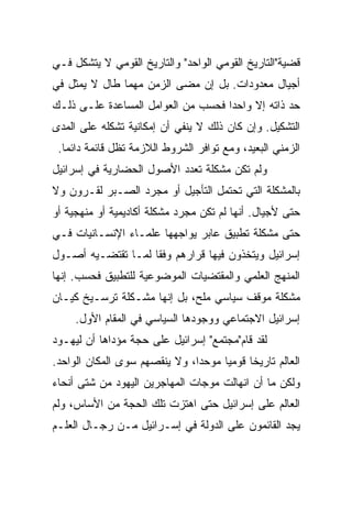 ‫ﻗﻀﻴﺔ"ﺍﻟﺘﺎﺭﻴﺦ ﺍﻟﻘﻭﻤﻲ ﺍﻟﻭﺍﺤﺩ" ﻭﺍﻟﺘﺎﺭﻴﺦ ﺍﻟﻘﻭﻤﻲ ﻻ ﻴﺘﺸﻜل ﻓـﻲ‬
‫ﺃﺠﻴﺎل ﻤﻌﺩﻭﺩﺍﺕ. ﺒل ﺇﻥ ﻤﻀﻰ ﺍﻟﺯﻤﻥ ﻤﻬﻤﺎ ﻁﺎل ﻻ ﻴﻤﺜل ﻓﻲ‬
‫ﺤﺩ ﺫﺍﺘﻪ ﺇﻻ ﻭﺍﺤﺩﺍ ﻓﺤﺴﺏ ﻤﻥ ﺍﻟﻌﻭﺍﻤل ﺍﻟﻤﺴﺎﻋﺩﺓ ﻋﻠـﻰ ﺫﻟـﻙ‬
                                    ‫‪‬‬
‫ﺍﻟﺘﺸﻜﻴل. ﻭﺇﻥ ﻜﺎﻥ ﺫﻟﻙ ﻻ ﻴﻨﻔﻲ ﺃﻥ ﺇﻤﻜﺎﻨﻴﺔ ﺘﺸﻜﻠﻪ ﻋﻠﻰ ﺍﻟﻤﺩﻯ‬
 ‫ﺍﻟﺯﻤﻨﻲ ﺍﻟﺒﻌﻴﺩ، ﻭﻤﻊ ﺘﻭﺍﻓﺭ ﺍﻟﺸﺭﻭﻁ ﺍﻟﻼﺯﻤﺔ ﺘﻅل ﻗﺎﺌﻤﺔ ﺩﺍﺌ ‪‬ﺎ.‬
   ‫ﻤ‬
‫ﻭﻟﻡ ﺘﻜﻥ ﻤﺸﻜﻠﺔ ﺘﻌﺩﺩ ﺍﻷﺼﻭل ﺍﻟﺤﻀﺎﺭﻴﺔ ﻓﻲ ﺇﺴﺭﺍﺌﻴل‬
‫ﺒﺎﻟﻤﺸﻜﻠﺔ ﺍﻟﺘﻲ ﺘﺤﺘﻤل ﺍﻟﺘﺄﺠﻴل ﺃﻭ ﻤﺠﺭﺩ ﺍﻟﺼـﺒﺭ ﻟﻘـﺭﻭﻥ ﻭﻻ‬
‫ﺤﺘﻰ ﻷﺠﻴﺎل. ﺃﻨﻬﺎ ﻟﻡ ﺘﻜﻥ ﻤﺠﺭﺩ ﻤﺸﻜﻠﺔ ﺃﻜﺎﺩﻴﻤﻴﺔ ﺃﻭ ﻤﻨﻬﺠﻴﺔ ﺃﻭ‬
‫ﺤﺘﻰ ﻤﺸﻜﻠﺔ ﺘﻁﺒﻴﻕ ﻋﺎﺒﺭ ﻴﻭﺍﺠﻬﻬﺎ ﻋﻠﻤـﺎﺀ ﺍﻹﻨﺴـﺎﻨﻴﺎﺕ ﻓـﻲ‬
‫ﺇﺴﺭﺍﺌﻴل ﻭﻴﺘﺨﺫﻭﻥ ﻓﻴﻬﺎ ﻗﺭﺍﺭﻫﻡ ﻭﻓﻘﺎ ﻟﻤـﺎ ﺘﻘﺘﻀـﻴﻪ ﺃﺼـﻭل‬
                    ‫ﹰ‬
‫ﺍﻟﻤﻨﻬﺞ ﺍﻟﻌﻠﻤﻲ ﻭﺍﻟﻤﻘﺘﻀﻴﺎﺕ ﺍﻟﻤﻭﻀﻭﻋﻴﺔ ﻟﻠﺘﻁﺒﻴﻕ ﻓﺤﺴﺏ. ﺇﻨﻬﺎ‬
‫ﻤﺸﻜﻠﺔ ﻤﻭﻗﻑ ﺴﻴﺎﺴﻲ ﻤﻠﺢ، ﺒل ﺇﻨﻬﺎ ﻤﺸـﻜﻠﺔ ﺘﺭﺴـﻴﺦ ﻜﻴـﺎﻥ‬
     ‫ﺇﺴﺭﺍﺌﻴل ﺍﻻﺠﺘﻤﺎﻋﻲ ﻭﻭﺠﻭﺩﻫﺎ ﺍﻟﺴﻴﺎﺴﻲ ﻓﻲ ﺍﻟﻤﻘﺎﻡ ﺍﻷﻭل.‬
‫ﻟﻘﺩ ﻗﺎﻡ"ﻤﺠﺘﻤﻊ" ﺇﺴﺭﺍﺌﻴل ﻋﻠﻰ ﺤﺠﺔ ﻤﺅﺩﺍﻫﺎ ﺃﻥ ﻟﻴﻬـﻭﺩ‬
‫ﺍﻟﻌﺎﻟﻡ ﺘﺎﺭﻴﺨﺎ ﻗﻭﻤﻴﺎ ﻤﻭﺤﺩﺍ، ﻭﻻ ﻴﻨﻘﺼﻬﻡ ﺴﻭﻯ ﺍﻟﻤﻜﺎﻥ ﺍﻟﻭﺍﺤﺩ.‬
                               ‫‪‬‬     ‫‪‬‬     ‫ﹰ‬
‫ﻭﻟﻜﻥ ﻤﺎ ﺃﻥ ﺍﻨﻬﺎﻟﺕ ﻤﻭﺠﺎﺕ ﺍﻟﻤﻬﺎﺠﺭﻴﻥ ﺍﻟﻴﻬﻭﺩ ﻤﻥ ﺸﺘﻰ ﺃﻨﺤﺎﺀ‬
‫ﺍﻟﻌﺎﻟﻡ ﻋﻠﻰ ﺇﺴﺭﺍﺌﻴل ﺤﺘﻰ ﺍﻫﺘﺯﺕ ﺘﻠﻙ ﺍﻟﺤﺠﺔ ﻤﻥ ﺍﻷﺴﺎﺱ، ﻭﻟﻡ‬
‫ﻴﺠﺩ ﺍﻟﻘﺎﺌﻤﻭﻥ ﻋﻠﻰ ﺍﻟﺩﻭﻟﺔ ﻓﻲ ﺇﺴـﺭﺍﺌﻴل ﻤـﻥ ﺭﺠـﺎل ﺍﻟﻌﻠـﻡ‬
 