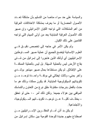 ‫ﻭﺍﻟﺴﻴﺎﺴﺔ ﻋﻠﻰ ﺤﺩ ﺴﻭﺍﺀ ﻤﻨﺎﺼﺎ ﻤﻥ ﺍﻟﺘﺴﻠﻴﻡ ﺒﺄﻥ ﻤﺸﻜﻠﺔ ﺘﻌـﺩﺩ‬
                            ‫‪‬‬
‫ﺍﻷﺼﻭل ﺍﻟﺤﻀﺎﺭﻴﺔ ﺃﻭ ﻤﺎ ﻴﻌﺭﻑ ﺒﻤﺸﻜﻠﺔ ﺍﻻﺨﺘﻼﻓﺎﺕ ﺍﻟﻌﺭﻗﻴﺔ‬
‫ﻤﻥ ﺃﻫﻡ ﺍﻟﻤﺸﻜﻼﺕ ﺍﻟﺘﻲ ﺘﻭﺍﺠﻪ ﺍﻟﻜﻴﺎﻥ ﺍﻹﺴﺭﺍﺌﻴﻠﻲ، ﻭﺇﻥ ﺼﻬﺭ‬
‫ﺘﻠﻙ ﺍﻷﺼﻭل ﺍﻟﻌﺭﻗﻴﺔ ﺍﻟﻤﺘﺒﺎﻴﻨﺔ ﻴﻌﺩ ﻤﻥ ﺃﻭﻟﻰ ﺍﻟﻤﻬﺎﻡ ﺍﻟﺘﻲ ﺘﻭﺍﺠﻪ‬
                                  ‫ﺍﻟﻘﺎﺌﻤﻴﻥ ﻋﻠﻰ ﺫﻟﻙ ﺍﻟﻜﻴﺎﻥ.‬
‫ﻭﻟﻡ ﻴﻜﻥ ﺍﻷﻤﺭ ﻓﻲ ﺤﺎﺠﻪ ﺇﻟﻰ ﺘﺨﺼﺹ ﺩﻗﻴـﻕ ﻓـﻲ‬
‫ﺍﻟﻌﻠﻭﻡ ﺍﻹﻨﺴﺎﻨﻴﺔ ﻟﻴﺘﻀﺢ ﻟﻠﺠﻤﻴﻊ ﺃﻥ ﻋﻤﻠﻴﺔ ﺼﻬﺭ ﺍﻟﻤﺴـﺘﻭﻁﻨﻴﻥ‬
‫ﺍﻹﺴﺭﺍﺌﻴﻠﻴﻴﻴﻥ ﺃﻱ ﺃﻭﻟﺌﻙ ﺍﻟﺫﻴﻥ ﻫﺎﺠﺭﻭﺍ ﺇﻟﻰ ﺇﺴﺭﺍﺌﻴل ﻤﻥ ﺸـﺘﻰ‬
‫ﺒﻘﺎﻉ ﺍﻷﺭﺽ ﻟﻴﺱ ﺒﺎﻟﻌﻤﻠﻴﺔ ﺍﻟﺴﻬﻠﺔ. ﺒل ﻟﻴﺱ ﺒﺎﻟﻌﻤﻠﻴﺔ ﺍﻟﻤﻤﻜﻨـﺔ‬
‫ﻋﻠﻰ ﺍﻹﻁﻼﻕ. ﻟﻡ ﻴﻜﻥ ﻤﺴﺘﻁﺎﻋﺎ ﺒﺤﺎل ﺼﻬﺭ ﻤﻬﺎﺠﺭ ﺒﻭﻟﻨـﺩﻱ‬
                        ‫‪‬‬
‫ﻭﺁﺨﺭ ﻴﻤﻨﻲ، ﻭﺜﺎﻟﺙ ﺇﻴﻁﺎﻟﻲ ﻓﻲ ﺒﻭﺘﻘـﺔ ﻭﺍﺤـﺩﺓ ﺘﻭﺤـﺩ ﻤـﻥ‬
‫ﺘﻜﻭﻴﻨﺎﺘﻬﻡ ﺍﻟﺴﻴﻜﻭﻟﻭﺠﻴﺔ ﺍﻟﻤﺘﺒﺎﻴﻨﺔ. ﻗﺩ ﻴﻜﻭﻥ ﻤﻤﻜﻨﺎ، ﻭﺫﻟﻙ ﻫﻭ ﻤﺎ‬
‫ﺤﺩﺙ ﺒﺎﻟﻔﻌل ﺒﺩﺭﺠﺎﺕ ﻤﺘﻔﺎﻭﺘﺔ ﺨﻠﻕ ﻨﻭﻉ ﻤﻥ ﺍﻟﺘﻌﺎﻭﻥ ﻭﺍﻟﺘﻤﺎﺴﻙ‬
‫ﺍﻟﻤﻭﻗﻔﻲ ﺒﻴﻥ ﻫﺅﻻﺀ ﺠﻤﻴﻌﺎ. ﻭﻟﻜﻥ ﺫﻟﻙ ﺃﻤﺭ -٠ ﺤﺘﻰ ﻟﻭ ﺘﺤﻘﻕ‬
                              ‫‪‬‬
‫– ﻴﺨﺘﻠـﻑ ﻜﻠﻴـﺔ ﻋـﻥ ﺘﻭﺤﻴـﺩ ﺘﻜﻭﻴﻨـﺎﺘﻬﻡ ﺍﻟﺴـﻴﻜﻭﻟﻭﺠﻴﺔ،‬
         ‫ـ‬        ‫ـ‬       ‫ـ‬      ‫ـ ـ‬       ‫ـ‬
                                             ‫ﻭﺍﻻﺠﺘﻤﺎﻋﻴﺔ.‬
‫ﻟﻡ ﻴﻜﻥ ﺒﺩ ﺃﺫﻥ ﺃﻤـﺎﻡ ﺍﻟﻤﻔﻜـﺭﻴﻥ ﺍﻹﺴـﺭﺍﺌﻴﻠﻴﻴﻥ ﻤـﻥ‬
‫ﺍﺼﻁﻨﺎﻉ ﻤﻔﻬﻭﻡ ﺠﺩﻴﺩﺓ ﻟﻠﻭﺤﺩﺓ ﺍﻟﻘﻭﻤﻴﺔ ﺒﻴﻥ ﺴﻜﺎﻥ ﺇﺴﺭﺍﺌﻴل ﻤﻥ‬
 