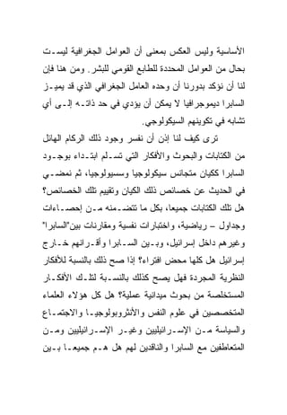 ‫ﺍﻷﺴﺎﺴﻴﺔ ﻭﻟﻴﺱ ﺍﻟﻌﻜﺱ ﺒﻤﻌﻨﻰ ﺃﻥ ﺍﻟﻌﻭﺍﻤل ﺍﻟﺠﻐﺭﺍﻓﻴﺔ ﻟﻴﺴـﺕ‬
‫ﺒﺤﺎل ﻤﻥ ﺍﻟﻌﻭﺍﻤل ﺍﻟﻤﺤﺩﺩﺓ ﻟﻠﻁﺎﺒﻊ ﺍﻟﻘﻭﻤﻲ ﻟﻠﺒﺸﺭ. ﻭﻤﻥ ﻫﻨﺎ ﻓﺈﻥ‬
‫ﻟﻨﺎ ﺃﻥ ﻨﺅﻜﺩ ﺒﺩﻭﺭﻨﺎ ﺃﻥ ﻭﺤﺩﻩ ﺍﻟﻌﺎﻤل ﺍﻟﺠﻐﺭﺍﻓﻲ ﺍﻟﺫﻱ ﻗﺩ ﻴﻤﻴـﺯ‬
‫ﺍﻟﺴﺎﺒﺭﺍ ﺩﻴﻤﻭﺠﺭﺍﻓﻴﺎ ﻻ ﻴﻤﻜﻥ ﺃﻥ ﻴﺅﺩﻱ ﻓﻲ ﺤﺩ ﺫﺍﺘـﻪ ﺇﻟـﻰ ﺃﻱ‬
                                    ‫‪‬‬
                           ‫ﺘﺸﺎﺒﻪ ﻓﻲ ﺘﻜﻭﻴﻨﻬﻡ ﺍﻟﺴﻴﻜﻭﻟﻭﺠﻲ.‬
‫ﺘﺭﻯ ﻜﻴﻑ ﻟﻨﺎ ﺇﺫﻥ ﺃﻥ ﻨﻔﺴﺭ ﻭﺠﻭﺩ ﺫﻟﻙ ﺍﻟﺭﻜﺎﻡ ﺍﻟﻬﺎﺌل‬
‫ﻤﻥ ﺍﻟﻜﺘﺎﺒﺎﺕ ﻭﺍﻟﺒﺤﻭﺙ ﻭﺍﻷﻓﻜﺎﺭ ﺍﻟﺘﻲ ﺘﺴـﻠﻡ ﺍﺒﺘـﺩﺍﺀ ﺒﻭﺠـﻭﺩ‬
‫ﺍﻟﺴﺎﺒﺭﺍ ﻜﻜﻴﺎﻥ ﻤﺘﺠﺎﻨﺱ ﺴﻴﻜﻭﻟﻭﺠﻴﺎ ﻭﺴﺴﻴﻭﻟﻭﺠﻴﺎ، ﺜﻡ ﻨﻤﻀـﻲ‬
           ‫‪‬‬
‫ﻓﻲ ﺍﻟﺤﺩﻴﺙ ﻋﻥ ﺨﺼﺎﺌﺹ ﺫﻟﻙ ﺍﻟﻜﻴﺎﻥ ﻭﺘﻘﻴﻴﻡ ﺘﻠﻙ ﺍﻟﺨﺼﺎﺌﺹ؟‬
‫ﻫل ﺘﻠﻙ ﺍﻟﻜﺘﺎﺒﺎﺕ ﺠﻤﻴﻌﺎ، ﺒﻜل ﻤﺎ ﺘﺘﻀـﻤﻨﻪ ﻤـﻥ ﺇﺤﺼـﺎﺀﺍﺕ‬
                              ‫‪‬‬
‫ﻭﺠﺩﺍﻭل – ﺭﻴﺎﻀﻴﺔ، ﻭﺍﺨﺘﺒﺎﺭﺍﺕ ﻨﻔﺴﻴﺔ ﻭﻤﻘﺎﺭﻨﺎﺕ ﺒﻴﻥ"ﺍﻟﺴﺎﺒﺭﺍ"‬
‫ﻭﻏﻴﺭﻫﻡ ﺩﺍﺨل ﺇﺴﺭﺍﺌﻴل، ﻭﺒـﻴﻥ ﺍﻟﺴـﺎﺒﺭﺍ ﻭﺃﻗـﺭﺍﻨﻬﻡ ﺨـﺎﺭﺝ‬
‫ﺇﺴﺭﺍﺌﻴل ﻫل ﻜﻠﻬﺎ ﻤﺤﺽ ﺍﻓﺘﺭﺍﺀ؟ ﺇﺫﺍ ﺼﺢ ﺫﻟﻙ ﺒﺎﻟﻨﺴﺒﺔ ﻟﻸﻓﻜﺎﺭ‬
‫ﺍﻟﻨﻅﺭﻴﺔ ﺍﻟﻤﺠﺭﺩﺓ ﻓﻬل ﻴﺼﺢ ﻜﺫﻟﻙ ﺒﺎﻟﻨﺴـﺒﺔ ﻟﺘﻠـﻙ ﺍﻷﻓﻜـﺎﺭ‬
‫ﺍﻟﻤﺴﺘﺨﻠﺼﺔ ﻤﻥ ﺒﺤﻭﺙ ﻤﻴﺩﺍﻨﻴﺔ ﻋﻤﻠﻴﺔ؟ ﻫل ﻜل ﻫﺅﻻﺀ ﺍﻟﻌﻠﻤﺎﺀ‬
‫ﺍﻟﻤﺘﺨﺼﺼﻴﻥ ﻓﻲ ﻋﻠﻭﻡ ﺍﻟﻨﻔﺱ ﻭﺍﻷﻨﺜﺭﻭﺒﻭﻟﻭﺠﻴـﺎ ﻭﺍﻻﺠﺘﻤـﺎﻉ‬
‫ﻭﺍﻟﺴﻴﺎﺴﺔ ﻤـﻥ ﺍﻹﺴـﺭﺍﺌﻴﻠﻴﻴﻥ ﻭﻏﻴـﺭ ﺍﻹﺴـﺭﺍﺌﻴﻠﻴﻴﻥ ﻭﻤـﻥ‬
‫ﺍﻟﻤﺘﻌﺎﻁﻔﻴﻥ ﻤﻊ ﺍﻟﺴﺎﺒﺭﺍ ﻭﺍﻟﻨﺎﻗﺩﻴﻥ ﻟﻬﻡ ﻫل ﻫـﻡ ﺠﻤﻴ ‪‬ـﺎ ﺒـﻴﻥ‬
       ‫ﻌ‬
       ‫‪‬‬
 