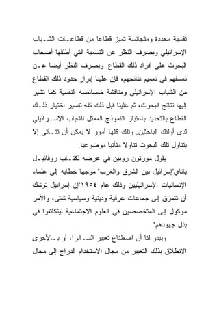 ‫ﻨﻔﺴﻴﺔ ﻤﺤﺩﺩﺓ ﻭﻤﺘﺠﺎﻨﺴﺔ ﺘﻤﻴﺯ ﻗﻁﺎﻋﺎ ﻤﻥ ﻗﻁﺎﻋـﺎﺕ ﺍﻟﺸـﺒﺎﺏ‬
                    ‫‪‬‬
‫ﺍﻹﺴﺭﺍﺌﻴﻠﻲ ﻭﺒﺼﺭﻑ ﺍﻟﻨﻅﺭ ﻋﻥ ﺍﻟﺘﺴﻤﻴﺔ ﺍﻟﺘﻲ ﺃﻁﻠﻘﻬﺎ ﺃﺼﺤﺎﺏ‬
‫ﺍﻟﺒﺤﻭﺙ ﻋﻠﻰ ﺃﻓﺭﺍﺩ ﺫﻟﻙ ﺍﻟﻘﻁﺎﻉ. ﻭﺒﺼﺭﻑ ﺍﻟﻨﻅﺭ ﺃﻴ ‪‬ﺎ ﻋـﻥ‬
     ‫‪‬‬
     ‫ﻀ‬
‫ﺘﻌﺴﻔﻬﻡ ﻓﻲ ﺘﻌﻤﻴﻡ ﻨﺘﺎﺌﺠﻬﻡ، ﻓﺈﻥ ﻋﻠﻴﻨﺎ ﺇﺒﺭﺍﺯ ﺤﺩﻭﺩ ﺫﻟﻙ ﺍﻟﻘﻁﺎﻉ‬
‫ﻤﻥ ﺍﻟﺸﺒﺎﺏ ﺍﻹﺴﺭﺍﺌﻴﻠﻲ ﻭﻤﻨﺎﻗﺸﺔ ﺨﺼﺎﺌﺼﻪ ﺍﻟﻨﻔﺴﻴﺔ ﻜﻤﺎ ﺘﺸﻴﺭ‬
‫ﺇﻟﻴﻬﺎ ﻨﺘﺎﺌﺞ ﺍﻟﺒﺤﻭﺙ، ﺜﻡ ﻋﻠﻴﻨﺎ ﻗﺒل ﺫﻟﻙ ﻜﻠﻪ ﺘﻔﺴﻴﺭ ﺍﺨﺘﻴﺎﺭ ﺫﻟـﻙ‬
‫ﺍﻟﻘﻁﺎﻉ ﺒﺎﻟﺘﺤﺩﻴﺩ ﺒﺎﻋﺘﺒﺎﺭ ﺍﻟﻨﻤﻭﺫﺝ ﺍﻟﻤﻤﺜل ﻟﻠﺸﺒﺎﺏ ﺍﻹﺴـﺭﺍﺌﻴﻠﻲ‬
‫ﻟﺩﻯ ﺃﻭﻟﺌﻙ ﺍﻟﺒﺎﺤﺜﻴﻥ. ﻭﺘﻠﻙ ﻜﻠﻬﺎ ﺃﻤﻭﺭ ﻻ ﻴﻤﻜﻥ ﺃﻥ ﺘﺘـﺄﺘﻰ ﺇﻻ‬
                 ‫ﺒﺘﻨﺎﻭل ﺘﻠﻙ ﺍﻟﺒﺤﻭﺙ ﺘﻨﺎﻭﻻ ﻤﺘﺄﻨﻴﺎ ﻤﻭﻀﻭﻋﻴﺎ.‬
                   ‫‪‬‬       ‫ﹰ ‪‬‬
‫ﻴﻘﻭل ﻤﻭﺭﺘﻭﻥ ﺭﻭﺒﻴﻥ ﻓﻲ ﻋﺭﻀﻪ ﻟﻜﺘـﺎﺏ ﺭﻭﻓﺎﺌﻴـل‬
‫ﺒﺎﺘﺎﻱ"ﺇﺴﺭﺍﺌﻴل ﺒﻴﻥ ﺍﻟﺸﺭﻕ ﻭﺍﻟﻐﺭﺏ" ﻤﻭﺠﻬﺎ ﺨﻁﺎﺒﻪ ﺇﻟﻰ ﻋﻠﻤﺎﺀ‬
                 ‫‪‬‬
‫ﺍﻹﻨﺴﺎﻨﻴﺎﺕ ﺍﻹﺴﺭﺍﺌﻴﻠﻴﻴﻥ ﻭﺫﻟﻙ ﻋﺎﻡ ٤٥٩١"ﺇﻥ ﺇﺴﺭﺍﺌﻴل ﺘﻭﺸﻙ‬
‫ﺃﻥ ﺘﺘﻤﺯﻕ ﺇﻟﻰ ﺠﻤﺎﻋﺎﺕ ﻋﺭﻗﻴﺔ ﻭﺩﻴﻨﻴﺔ ﻭﺴﻴﺎﺴﻴﺔ ﺸﺘﻰ، ﻭﺍﻷﻤﺭ‬
‫ﻤﻭﻜﻭل ﺇﻟﻰ ﺍﻟﻤﺘﺨﺼﺼﻴﻥ ﻓﻲ ﺍﻟﻌﻠﻭﻡ ﺍﻻﺠﺘﻤﺎﻋﻴﺔ ﻟﻴﺘﻜﺎﺘﻔﻭﺍ ﻓﻲ‬
                                             ‫ﺒﺫل ﺠﻬﻭﺩﻫﻡ"‬
‫ﻭﻴﺒﺩﻭ ﻟﻨﺎ ﺃﻥ ﺍﺼﻁﻨﺎﻉ ﺘﻌﺒﻴﺭ ﺍﻟﺴـﺎﺒﺭﺍ، ﺃﻭ ﺒـﺎﻷﺤﺭﻯ‬
‫ﺍﻻﻨﻁﻼﻕ ﺒﺫﻟﻙ ﺍﻟﺘﻌﺒﻴﺭ ﻤﻥ ﻤﺠﺎل ﺍﻻﺴﺘﺨﺩﺍﻡ ﺍﻟﺩﺭﺍﺝ ﺇﻟﻰ ﻤﺠﺎل‬
 