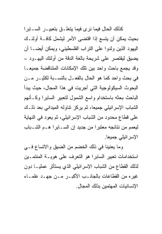 ‫ﻜﺫﻟﻙ ﺍﻟﺤﺎل ﻓﻴﻤﺎ ﻨﺭﻯ ﻓﻴﻤﺎ ﻴﺘﻌﻠـﻕ ﺒﺘﻌﺒﻴـﺭ ﺍﻟﺴـﺎﺒﺭﺍ‬
‫ﺒﺤﻴﺙ ﻴﻤﻜﻥ ﺃﻥ ﻴﺘﺴﻊ ﺇﺫﺍ ﺍﻗﺘﻀﻰ ﺍﻷﻤﺭ ﻟﻴﺸﻤل ﻜﺎﻓـﺔ ﺃﻭﻟﺌـﻙ‬
‫ﺍﻟﻴﻬﻭﺩ ﺍﻟﺫﻴﻥ ﻭﻟﺩﻭﺍ ﻋﻠﻰ ﺍﻟﺘﺭﺍﺏ ﺍﻟﻔﻠﺴﻁﻴﻨﻲ، ﻭﻴﻤﻜﻥ ﺃﻴ ‪‬ـﺎ ﺃﻥ‬
     ‫‪‬‬
     ‫ﻀ‬
‫ﻴﻀﻴﻕ ﻟﻴﻘﺘﺼﺭ ﻋﻠﻰ ﺸﺭﻴﺤﺔ ﺒﺎﻟﻐﺔ ﺍﻟﺩﻗﺔ ﻤﻥ ﺃﻭﻟﺌﻙ ﺍﻟﻴﻬـﻭﺩ –‬
‫ﻭﻗﺩ ﻴﺠﻤﻊ ﺒﺎﺤﺙ ﻭﺍﺤﺩ ﺒﻴﻥ ﺘﻠﻙ ﺍﻹﻤﻜﺎﻨﺎﺕ ﺍﻟﻤﺘﻨﺎﻗﻀﺔ ﺠﻤﻴ ‪‬ـﺎ‬
  ‫ﻌ‬
‫ﻓﻲ ﺒﺤﺙ ﻭﺍﺤﺩ ﻜﻤﺎ ﻫﻭ ﺍﻟﺤﺎل ﺒﺎﻟﻔﻌـل ﺒﺎﻟﻨﺴـﺒﺔ ﻟﻜﺜﻴـﺭ ﻤـﻥ‬
‫ﺍﻟﺒﺤﻭﺙ ﺍﻟﺴﻴﻜﻭﻟﻭﺠﻴﺔ ﺍﻟﺘﻲ ﺃﺠﺭﻴﺕ ﻓﻲ ﻫﺫﺍ ﺍﻟﻤﺠﺎل، ﺤﻴﺙ ﻴﺒﺩﺃ‬
‫ﺍﻟﺒﺎﺤﺙ ﺒﺤﺜﻪ ﺒﺎﺴﺘﺨﺩﺍﻡ ﻭﺍﺴﻊ ﺍﻟﺸﻤﻭل ﻟﺘﻌﺒﻴﺭ ﺍﻟﺴﺎﺒﺭﺍ ﻭﻜـﺄﻨﻬﻡ‬
‫ﺍﻟﺸﺒﺎﺏ ﺍﻹﺴﺭﺍﺌﻴﻠﻲ ﺠﻤﻴﻌﺎ، ﺜﻡ ﻴﺭﻜﺯ ﺘﻨﺎﻭﻟﻪ ﺍﻟﻤﻴﺩﺍﻨﻲ ﺒﻌﺩ ﺫﻟـﻙ‬
                                   ‫‪‬‬
‫ﻋﻠﻰ ﻗﻁﺎﻉ ﻤﺤﺩﻭﺩ ﻤﻥ ﺍﻟﺸﺒﺎﺏ ﺍﻹﺴﺭﺍﺌﻴﻠﻲ، ﺜﻡ ﻴﻌﻭﺩ ﻓﻲ ﺍﻟﻨﻬﺎﻴﺔ‬
‫ﻟﻴﻌﻤﻡ ﻤﻥ ﻨﺘﺎﺌﺠﻪ ﻤﻌﺘﺒﺭﺍ ﻤﻥ ﺠﺩﻴﺩ ﺇﻥ ﺍﻟﺴـﺎﺒﺭﺍ ﻫـﻡ ﺍﻟﺸـﺒﺎﺏ‬
                                 ‫‪‬‬
                                       ‫ﺍﻹﺴﺭﺍﺌﻴﻠﻲ ﺠﻤﻴﻌﺎ.‬
                                         ‫‪‬‬
‫ﻭﻤﺎ ﻴﻌﻨﻴﻨﺎ ﻓﻲ ﺫﻟﻙ ﺍﻟﺨﻀﻡ ﻤﻥ ﺍﻟﻀﻴﻕ ﻭﺍﻻﺘﺴﺎﻉ ﻓـﻲ‬
‫ﺍﺴﺘﺨﺩﺍﻤﺎﺕ ﺘﻌﺒﻴﺭ ﺍﻟﺴﺎﺒﺭﺍ ﻫﻭ ﺍﻟﺘﻌﺭﻑ ﻋﻠﻰ ﻫﻭﻴـﺔ ﺍﻟﻤﻨﺘﻤـﻴﻥ‬
‫ﻟﺫﻟﻙ ﺍﻟﻘﻁﺎﻉ ﻤﻥ ﺍﻟﺸﺒﺎﺏ ﺍﻹﺴﺭﺍﺌﻴﻠﻲ ﺍﻟﺫﻱ ﻴﺴﺘﺄﺜﺭ ﻋﻤﻠ ‪‬ـﺎ ﺩﻭﻥ‬
      ‫ﻴ‬
‫ﻏﻴﺭﻩ ﻤﻥ ﺍﻟﻘﻁﺎﻋﺎﺕ ﺒﺎﻟﺠﺎﻨـﺏ ﺍﻷﻜﺒـﺭ ﻤـﻥ ﺠﻬـﺩ ﻋﻠﻤـﺎﺀ‬
                         ‫ﺍﻹﻨﺴﺎﻨﻴﺎﺕ ﺍﻟﻤﻬﺘﻤﻴﻥ ﺒﺫﻟﻙ ﺍﻟﻤﺠﺎل.‬
 