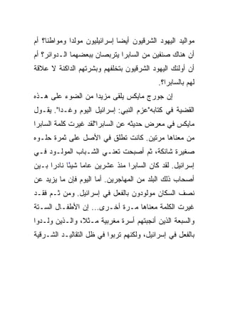 ‫ﻤﻭﺍﻟﻴﺩ ﺍﻟﻴﻬﻭﺩ ﺍﻟﺸﺭﻗﻴﻭﻥ ﺃﻴ ‪‬ﺎ ﺇﺴﺭﺍﺌﻴﻠﻴﻭﻥ ﻤﻭﻟﺩﺍ ﻭﻤﻭﺍﻁﻨﺎ؟ ﺃﻡ‬
     ‫ﹰ‬       ‫‪‬‬                ‫‪‬‬
                              ‫ﻀ‬
‫ﺃﻥ ﻫﻨﺎﻙ ﺼﻨﻔﻴﻥ ﻤﻥ ﺍﻟﺴﺎﺒﺭﺍ ﻴﺘﺭﺒﺼﺎﻥ ﺒﺒﻌﻀﻬﻤﺎ ﺍﻟـﺩﻭﺍﺌﺭ؟ ﺃﻡ‬
‫ﺃﻥ ﺃﻭﻟﺌﻙ ﺍﻟﻴﻬﻭﺩ ﺍﻟﺸﺭﻗﻴﻭﻥ ﺒﺘﺨﻠﻔﻬﻡ ﻭﺒﺸﺭﺘﻬﻡ ﺍﻟﺩﺍﻜﻨﺔ ﻻ ﻋﻼﻗﺔ‬
                                            ‫ﻟﻬﻡ ﺒﺎﻟﺴﺎﺒﺭﺍ؟.‬
‫ﺇﻥ ﺠﻭﺭﺝ ﻤﺎﻴﻜﺱ ﻴﻠﻘﻰ ﻤﺯﻴﺩﺍ ﻤﻥ ﺍﻟﻀﻭﺀ ﻋﻠﻰ ﻫـﺫﻩ‬
                   ‫‪‬‬
‫ﺍﻟﻘﻀﻴﺔ ﻓﻲ ﻜﺘﺎﺒﻪ"ﻋﺯﻡ ﺍﻟﻨﺒﻲ: ﺇﺴﺭﺍﺌﻴل ﺍﻟﻴﻭﻡ ﻭﻏـﺩﺍ". ﻴﻘـﻭل‬
         ‫‪‬‬
‫ﻤﺎﻴﻜﺱ ﻓﻲ ﻤﻌﺭﺽ ﺤﺩﻴﺜﻪ ﻋﻥ ﺍﻟﺴﺎﺒﺭﺍ"ﻟﻘﺩ ﻏﻴﺭﺕ ﻜﻠﻤﺔ ﺍﻟﺴﺎﺒﺭﺍ‬
‫ﻤﻥ ﻤﻌﻨﺎﻫﺎ ﻤﺭﺘﻴﻥ. ﻜﺎﻨﺕ ﺘﻁﻠﻕ ﻓﻲ ﺍﻷﺼل ﻋﻠﻰ ﺜﻤﺭﺓ ﺤﻠـﻭﻩ‬
‫ﺼﻐﻴﺭﺓ ﺸﺎﺌﻜﺔ، ﺜﻡ ﺃﺼﺒﺤﺕ ﺘﻌﻨـﻲ ﺍﻟﺸـﺒﺎﺏ ﺍﻟﻤﻭﻟـﻭﺩ ﻓـﻲ‬
‫ﺇﺴﺭﺍﺌﻴل. ﻟﻘﺩ ﻜﺎﻥ ﺍﻟﺴﺎﺒﺭﺍ ﻤﻨﺫ ﻋﺸﺭﻴﻥ ﻋﺎﻤﺎ ﺸﻴﺌﺎ ﻨﺎﺩﺭﺍ ﺒـﻴﻥ‬
      ‫‪‬‬     ‫‪ً ‬‬
‫ﺃﺼﺤﺎﺏ ﺫﻟﻙ ﺍﻟﺒﻠﺩ ﻤﻥ ﺍﻟﻤﻬﺎﺠﺭﻴﻥ. ﺃﻤﺎ ﺍﻟﻴﻭﻡ ﻓﺈﻥ ﻤﺎ ﻴﺯﻴﺩ ﻋﻥ‬
‫ﻨﺼﻑ ﺍﻟﺴﻜﺎﻥ ﻤﻭﻟﻭﺩﻭﻥ ﺒﺎﻟﻔﻌل ﻓﻲ ﺇﺴﺭﺍﺌﻴل. ﻭﻤﻥ ﺜـﻡ ﻓﻘـﺩ‬
‫ﻏﻴﺭﺕ ﺍﻟﻜﻠﻤﺔ ﻤﻌﻨﺎﻫﺎ ﻤـﺭﺓ ﺃﺨـﺭﻯ... ﺇﻥ ﺍﻷﻁﻔـﺎل ﺍﻟﺴـﺘﺔ‬
‫ﻭﺍﻟﺴﺒﻌﺔ ﺍﻟﺫﻴﻥ ﺃﻨﺠﺒﺘﻬﻡ ﺃﺴﺭﺓ ﻤﻐﺭﺒﻴﺔ ﻤـﺜﻼ، ﻭﺍﻟـﺫﻴﻥ ﻭﻟـﺩﻭﺍ‬
                ‫ﹰ‬
‫ﺒﺎﻟﻔﻌل ﻓﻲ ﺇﺴﺭﺍﺌﻴل، ﻭﻟﻜﻨﻬﻡ ﺘﺭﺒﻭﺍ ﻓﻲ ﻅل ﺍﻟﺘﻘﺎﻟﻴـﺩ ﺍﻟﺸـﺭﻗﻴﺔ‬
 