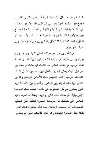 ‫ﺍﻟﺴﺎﺒﺭﺍ ﻭﻏﻴﺭﻫﻡ، ﻜل ﻤﺎ ﺤﺩﺙ ﺇﻥ ﺍﻟﺨﺼﺎﺌﺹ ﺍﻟﺘـﻲ ﻜﺎﻨـﺕ‬
‫ﺘﺠﻤﻊ ﺒﻴﻥ ﻏﺎﻟﺒﻴﺔ ﺍﻟﻤﻭﻟﻭﺩﻴﻥ ﻓﻲ ﺇﺴﺭﺍﺌﻴل ﻤﻨﺫ ﻋﺸﺭﻴﻥ ﻋﺎﻤﺎ –‬
   ‫‪‬‬
‫ﺃﻱ ﻤﻨﺫ ﻋﺸﻴﺔ ﻗﻴﺎﻡ ﺍﻟﺩﻭﻟﺔ ﺍﻹﺴﺭﺍﺌﻴﻠﻴﺔ ﻟﻡ ﺘﻌﺩ ﺼـﺎﻟﺤﺔ ﻟﻠﺠﻤـﻊ‬
‫ﺒﻴﻥ ﻫﺅﻻﺀ ﻭﺃﻭﻟﺌﻙ ﺍﻟﺫﻴﻥ ﻭﻟﺩﻭﺍ ﻓﻴﻬﺎ ﺒﻌﺩ ﺫﻟـﻙ، ﻷﺴـﺒﺎﺏ ﻻ‬
‫ﺘﺘﻌﻠﻕ ﺒﺎﻟﻌﺩﺩ ﻜﻤﺎ ﺃﻨﻬﺎ ﻻ ﺘﺘﻌﻠﻕ ﺒﺎﻟﻤﻜﺎﻥ ﺒل ﻫﻲ ﻤـﺭﺓ ﺃﺨـﺭﻯ‬
                                              ‫ﺃﺴﺒﺎﺏ ﺘﺎﺭﻴﺨﻴﺔ.‬
‫ﻤﺭﺓ ﺃﺨﺭﻯ: ﻤﻥ ﻫﻡ ﻫﺅﻻﺀ ﺍﻟﺴﺎﺒﺭﺍ؟ ﻴﻘـﻭل ﺠـﻭﺭﺝ‬
‫ﻓﺭﻴﺩﻤﺎﻥ ﻓﻲ ﻜﺘﺎﺒﻪ ﺃﻫﻲ ﻨﻬﺎﻴﺔ ﺍﻟﺸﻌﺏ ﺍﻟﻴﻬﻭﺩﻱ"ﺃﻋﺘﻘﺩ ﺃﻥ ﺜﻤـﺔ‬
‫ﺜﻘﺎﻓﺔ ﻓﺭﻋﻴﺔ ﻫﻲ ﺜﻘﺎﻓﺔ ﺍﻟﺴﺎﺒﺭﺍ ﻗﺩ ﺍﺘﺨﺫﺕ ﻟﻬﺎ ﻤﻜﺎﻨﻪ ﺭﺍﺴﺨﺔ ﻓﻲ‬
‫ﺇﺴﺭﺍﺌﻴل ﺤﻴﺙ ﻴﻤﻜﻥ ﺍﻟﺘﻤﻴﻴﺯ ﺒﺎﻟﻔﻌل ﺒﻴﻥ ﻋﺩﺩ ﻤﻥ ﻤﺜـل ﺘﻠـﻙ‬
‫ﺍﻟﺜﻘﺎﻓﺎﺕ ﺍﻟﻔﺭﻋﻴﺔ: ﺜﻘﺎﻓﺔ ﺍﻟﻔﺎﺘﻴﻜﻡ ﺫﺍﺕ ﺍﻷﺴﺎﺱ ﺍﻟﺭﺍﺴﺦ ﻭﺍﻟﺘـﻲ‬
‫ﺃﻨﺩﻤﺞ ﻓﻴﻬﺎ ﻜﺎﻓﺔ ﺍﻟﻤﻬﺎﺠﺭﻴﻥ ﺍﻟﻘﺩﺍﻤﻰ، ﻭﺃﻏﻠﺒﻬﻡ ﻤﻥ ﺍﻷﺸـﻜﻨﺎﺯﻴﻡ‬
‫ﺍﻟﺫﻴﻥ ﻴﺤﺘﻠﻭﻥ ﻤﺭﺍﻜﺯ ﺍﻟﻤﺴﺌﻭﻟﻴﺔ ﻓﻲ ﻜﺎﻓـﺔ ﻗﻁﺎﻋـﺎﺕ ﺍﻟﺤﻴـﺎﺓ‬
‫ﺍﻹﺴﺭﺍﺌﻴﻠﻴﺔ، ﺜﻡ ﻫﻨﺎﻙ ﺜﻘﺎﻓﺔ ﺍﻟﻜﻴﺒـﻭﺘﺯﻴﻡ، ﻭﺜﻘﺎﻓـﺔ ﺍﻟﻤﻭﺸـﺎﻓﻴﻡ‬
‫ﺍﻟﻘﺩﺍﻤﻰ ﺍﻟﺘﻲ ﺘﺸﻜﻠﺕ ﻗﺒل ﻤﻭﺠﺎﺕ ﺍﻟﻬﺠﺭﺓ ﺍﻟﻜﺜﻴﻔﺔ ﺍﻟﺘﻲ ﺸﻬﺩﺘﻬﺎ‬
‫ﺍﻟﺨﻤﺴﻴﻨﺎﺕ" ﺜﻡ ﻴﻀﻴﻑ ﻓﺭﻴﺩﻤﺎﻥ ﺒﻌﺩ ﺫﻟﻙ ﻤﺒﺎﺸﺭﺓ"ﻫﻨﺎﻙ ﺃﺨﻴﺭﺍ‬
 ‫‪‬‬
‫ﺜﻘﺎﻓﺔ ﺠﻴل ﺍﻟﺴﺎﺒﺭﺍ ﺍﻟﺠﺩﻴﺩ، ﻭﻫﻡ ﺃﺒﻨﺎﺀ ﺍﻟﻔﺎﺘﻴﻜﻴﻡ ﺍﻟﺫﻴﻥ ﻟﻡ ﻴﺒﻠﻐـﻭﺍ‬
 