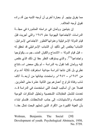 ‫ﻤﻤﺎ ﻴﻔﺭﻕ ﺒﻴﻨﻬﻡ. ﺃﻭ ﺒﻌﺒﺎﺭﺓ ﺃﺨﺭﻯ ﺃﻥ ﺃﻭﺠﻪ ﺍﻟﺸﺒﻪ ﺒﻴﻥ ﺃﻓـﺭﺍﺩﻩ‬
                                      ‫ﺘﻔﻭﻕ ﺃﻭﺠﻪ ﺍﻟﺨﻼﻑ.‬
‫ﺇﻥ ﺒﻨﻴﺎﻤﻴﻥ ﻭﻭﻟﻤﺎﻥ ﻓﻲ ﺩﺭﺍﺴﺘﻪ ﺍﻟﻤﻨﺸﻭﺭﺓ ﻓﻲ ﻤﺠﻠـﺔ‬
‫ﺍﻟﺩﺭﺍﺴﺎﺕ ﺍﻻﺠﺘﻤﺎﻋﻴﺔ ﺍﻟﻴﻬﻭﺩﻴﺔ ﻋﺎﻡ ٩٤٩١ ﻭﺍﻟﺘﻲ ﺃﺠﺭﻴﺕ ﻗﺒل‬
‫ﻗﻴﺎﻡ ﺍﻟﺩﻭﻟﺔ ﺍﻹﺴﺭﺍﺌﻴﻠﻴﺔ ﻭﻋﻨﻭﺍﻨﻬﺎ"ﺍﻟﺘﻁﻭﺭ ﺍﻻﺠﺘﻤﺎﻋﻲ ﻹﺴﺭﺍﺌﻴل:‬
‫ﺍﻟﺸﺒﺎﺏ" ﻴﺨﻠﺹ ﺇﻟﻰ ﺘﺄﻜﻴﺩ ﺃﻥ ﺍﻟﺸﺒﺎﺏ ﺍﻹﺴﺭﺍﺌﻴﻠﻲ ﻗﺩ ﺘﺤﻘﻕ ﻟﻪ‬
‫– ﻗﺒل ﻗﻴﺎﻡ ﺍﻟﺩﻭﻟﺔ – ﺍﻻﻨﺩﻤﺎﺝ ﻭﺍﻟﻜﻴﺎﻥ ﺍﻟﻤﻨﺴـﺠﻡ ﺴـﻴﻜﻭﻟﻭﺠﻴﺎ‬
‫ﻭﺍﺠﺘﻤﺎﻋﻴﺎ)٩٣(. ﻭﺍﻟﺫﻱ ﻴﺴﺘﻭﻗﻑ ﺍﻟﻨﻅﺭ ﺤﻘﺎ ﺇﻥ ﺫﻟﻙ ﺍﻟﺫﻱ ﺨﻠﺹ‬
                 ‫ﹰ‬                           ‫‪‬‬
‫ﺇﻟﻴﻪ ﻭﻭﻟﻤﺎﻥ ﻜﻤﺎ ﺘﻘﻭل ﺒﻪ ﺍﻟﺩﺭﺍﺴﺔ – ﻟﻡ ﻴﻜﻥ ﻤﺤﺽ ﺍﺴـﺘﻨﺘﺎﺝ‬
‫ﻨﻅﺭﻱ ﺒل ﻜﺎﻥ ﻨﺘﺎﺠﺎ ﻟﺩﺭﺍﺴﺔ ﻤﻴﺩﺍﻨﻴﺔ ﺍﺴﺘﻐﺭﻗﺕ ﺜﻼﺜﺔ ﺃﻋـﻭﺍﻡ‬
                                    ‫‪‬‬
‫ﻤﻥ ٣٤٩١ﻡ – ٧٤٩١ﻡ. ﻭﺍﺴﺘﻤﺩﺕ ﺒﻴﺎﻨﺎﺘﻬﺎ ﻤﻥ ﺃﺭﺒﻌـﺔ ﺁﻻﻑ‬
‫ﺸﺎﺏ ﻭﻓﺘﺎﺓ ﺘﺘﺭﺍﻭﺡ ﺃﻋﻤﺎﺭﻫﻡ ﺒﻴﻥ ﺍﻟﺜﺎﻨﻴﺔ ﻋﺸﺭﺓ ﺤﺘﻰ ﺍﻟﻌﺸﺭﻴﻥ.‬
‫ﻓﻀﻼ ﻋﻥ ﺃﻥ ﺃﺴﺎﻟﻴﺏ ﺍﻟﺒﺤﺙ ﺍﻟﺘﻲ ﺍﺴﺘﺨﺩﻤﺕ ﻓﻲ ﺍﻟﺩﺭﺍﺴﺔ ﻗـﺩ‬
                                               ‫ﹰ‬
‫ﺘﻌﺩﺩﺕ ﻟﺘﺸﻤل ﺍﻟﻤﻘﺎﺒﻼﺕ ﺍﻟﺸﺨﺼﻴﺔ ﻭﺘﺤﻠﻴل ﺍﻟﻤﺫﻜﺭﺍﺕ ﺍﻟﻴﻭﻤﻴﺔ‬
‫ﺍﻟﺨﺎﺼﺔ، ﻭﺍﻻﺴﺘﺒﻴﺎﻨﺎﺕ، ﺇﻟﻰ ﺠﺎﻨﺏ ﺍﻟﻤﻼﺤﻅﺎﺕ. ﻓﻠﻨﺴﻠﻡ ﺍﺒﺘﺩﺍﺀ‬
‫‪‬‬
‫ﺒﺄﻥ ﺍﻟﻌﻴﻨﺔ ﺍﻟﻜﺒﻴﺭﺓ ﻤﻥ ﺍﻷﻓﺭﺍﺩ ﺍﻟﺫﻴﻥ ﺸﻤﻠﻬﻡ ﺍﻟﺒﺤﺙ ﺘﻤﺜل ﺤ ﹰﹰـﺎ‬
  ‫ﻘ‬

‫‪Wolman, Benjamin. The Social‬‬            ‫)93(‬
‫,0591 ,‪Development of youth. Psychological Abstracts‬‬
                                          ‫.9575 .‪No‬‬
 