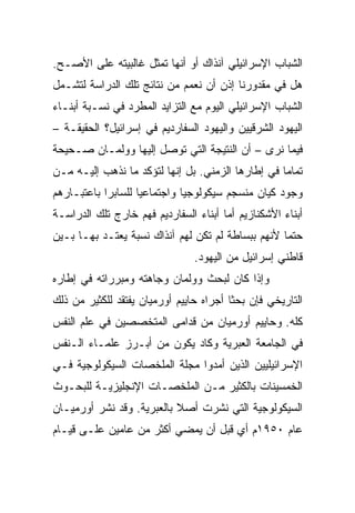 ‫ﺍﻟﺸﺒﺎﺏ ﺍﻹﺴﺭﺍﺌﻴﻠﻲ ﺁﻨﺫﺍﻙ ﺃﻭ ﺃﻨﻬﺎ ﺘﻤﺜل ﻏﺎﻟﺒﻴﺘﻪ ﻋﻠﻰ ﺍﻷﺼـﺢ.‬
‫ﻫل ﻓﻲ ﻤﻘﺩﻭﺭﻨﺎ ﺇﺫﻥ ﺃﻥ ﻨﻌﻤﻡ ﻤﻥ ﻨﺘﺎﺌﺞ ﺘﻠﻙ ﺍﻟﺩﺭﺍﺴﺔ ﻟﺘﺸـﻤل‬
‫ﺍﻟﺸﺒﺎﺏ ﺍﻹﺴﺭﺍﺌﻴﻠﻲ ﺍﻟﻴﻭﻡ ﻤﻊ ﺍﻟﺘﺯﺍﻴﺩ ﺍﻟﻤﻁﺭﺩ ﻓﻲ ﻨﺴـﺒﺔ ﺃﺒﻨـﺎﺀ‬
‫ﺍﻟﻴﻬﻭﺩ ﺍﻟﺸﺭﻗﻴﻴﻥ ﻭﺍﻟﻴﻬﻭﺩ ﺍﻟﺴﻔﺎﺭﺩﻴﻡ ﻓﻲ ﺇﺴﺭﺍﺌﻴل؟ ﺍﻟﺤﻘﻴﻘـﺔ –‬
‫ﻓﻴﻤﺎ ﻨﺭﻯ – ﺃﻥ ﺍﻟﻨﺘﻴﺠﺔ ﺍﻟﺘﻲ ﺘﻭﺼل ﺇﻟﻴﻬﺎ ﻭﻭﻟﻤـﺎﻥ ﺼـﺤﻴﺤﺔ‬
‫ﺘﻤﺎﻤﺎ ﻓﻲ ﺇﻁﺎﺭﻫﺎ ﺍﻟﺯﻤﻨﻲ. ﺒل ﺇﻨﻬﺎ ﻟﺘﺅﻜﺩ ﻤﺎ ﻨﺫﻫﺏ ﺇﻟﻴـﻪ ﻤـﻥ‬
                                                   ‫‪‬‬
‫ﻭﺠﻭﺩ ﻜﻴﺎﻥ ﻤﻨﺴﺠﻡ ﺴﻴﻜﻭﻟﻭﺠﻴﺎ ﻭﺍﺠﺘﻤﺎﻋﻴﺎ ﻟﻠﺴﺎﺒﺭﺍ ﺒﺎﻋﺘﺒـﺎﺭﻫﻡ‬
                    ‫‪‬‬
‫ﺃﺒﻨﺎﺀ ﺍﻷﺸﻜﻨﺎﺯﻴﻡ ﺃﻤﺎ ﺃﺒﻨﺎﺀ ﺍﻟﺴﻔﺎﺭﺩﻴﻡ ﻓﻬﻡ ﺨﺎﺭﺝ ﺘﻠﻙ ﺍﻟﺩﺭﺍﺴـﺔ‬
‫ﺤﺘﻤﺎ ﻷﻨﻬﻡ ﺒﺒﺴﺎﻁﺔ ﻟﻡ ﺘﻜﻥ ﻟﻬﻡ ﺁﻨﺫﺍﻙ ﻨﺴﺒﺔ ﻴﻌﺘـﺩ ﺒﻬـﺎ ﺒـﻴﻥ‬
                                                   ‫‪‬‬
                                ‫ﻗﺎﻁﻨﻲ ﺇﺴﺭﺍﺌﻴل ﻤﻥ ﺍﻟﻴﻬﻭﺩ.‬
‫ﻭﺇﺫﺍ ﻜﺎﻥ ﻟﺒﺤﺙ ﻭﻭﻟﻤﺎﻥ ﻭﺠﺎﻫﺘﻪ ﻭﻤﺒﺭﺭﺍﺘﻪ ﻓﻲ ﺇﻁﺎﺭﻩ‬
‫ﺍﻟﺘﺎﺭﻴﺨﻲ ﻓﺈﻥ ﺒﺤﺜﺎ ﺃﺠﺭﺍﻩ ﺤﺎﻴﻴﻡ ﺃﻭﺭﻤﻴﺎﻥ ﻴﻔﺘﻘﺩ ﻟﻠﻜﺜﻴﺭ ﻤﻥ ﺫﻟﻙ‬
                                         ‫ﹰ‬
‫ﻜﻠﻪ. ﻭﺤﺎﻴﻴﻡ ﺃﻭﺭﻤﻴﺎﻥ ﻤﻥ ﻗﺩﺍﻤﻰ ﺍﻟﻤﺘﺨﺼﺼﻴﻥ ﻓﻲ ﻋﻠﻡ ﺍﻟﻨﻔﺱ‬
‫ﻓﻲ ﺍﻟﺠﺎﻤﻌﺔ ﺍﻟﻌﺒﺭﻴﺔ ﻭﻜﺎﺩ ﻴﻜﻭﻥ ﻤﻥ ﺃﺒـﺭﺯ ﻋﻠﻤـﺎﺀ ﺍﻟـﻨﻔﺱ‬
‫ﺍﻹﺴﺭﺍﺌﻴﻠﻴﻴﻥ ﺍﻟﺫﻴﻥ ﺃﻤﺩﻭﺍ ﻤﺠﻠﺔ ﺍﻟﻤﻠﺨﺼﺎﺕ ﺍﻟﺴﻴﻜﻭﻟﻭﺠﻴﺔ ﻓـﻲ‬
‫ﺍﻟﺨﻤﺴﻴﻨﺎﺕ ﺒﺎﻟﻜﺜﻴﺭ ﻤـﻥ ﺍﻟﻤﻠﺨﺼـﺎﺕ ﺍﻹﻨﺠﻠﻴﺯﻴـﺔ ﻟﻠﺒﺤـﻭﺙ‬
‫ﺍﻟﺴﻴﻜﻭﻟﻭﺠﻴﺔ ﺍﻟﺘﻲ ﻨﺸﺭﺕ ﺃﺼﻼ ﺒﺎﻟﻌﺒﺭﻴﺔ. ﻭﻗﺩ ﻨﺸﺭ ﺃﻭﺭﻤﻴـﺎﻥ‬
                           ‫ﹰ‬
‫ﻋﺎﻡ ٠٥٩١ﻡ ﺃﻱ ﻗﺒل ﺃﻥ ﻴﻤﻀﻲ ﺃﻜﺜﺭ ﻤﻥ ﻋﺎﻤﻴﻥ ﻋﻠـﻰ ﻗﻴـﺎﻡ‬
 