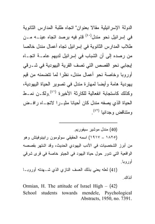 ‫ﺍﻟﺩﻭﻟﺔ ﺍﻹﺴﺭﺍﺌﻴﻠﻴﺔ ﻤﻘﺎﻻ ﺒﻌﻨﻭﺍﻥ" ﺍﺘﺠﺎﻩ ﻁﻠﺒﺔ ﺍﻟﻤﺩﺍﺭﺱ ﺍﻟﺜﺎﻨﻭﻴﺔ‬
                                    ‫ﹰ‬
                                  ‫)٠٤(‬
‫ﻗﺎﻡ ﻓﻴﻪ ﺒﺭﺼﺩ ﺍﺘﺠﺎﻩ ﻋﻴﻨـﻪ ﻤـﻥ‬             ‫ﻓﻲ ﺇﺴﺭﺍﺌﻴل ﻨﺤﻭ ﻤﻨﺩل‬
‫ﻁﻼﺏ ﺍﻟﻤﺩﺍﺭﺱ ﺍﻟﺜﺎﻨﻭﻴﺔ ﻓﻲ ﺇﺴﺭﺍﺌﻴل ﺘﺠﺎﻩ ﺃﻋﻤﺎل ﻤﻨﺩل ﺨﺎﻟﺼﺎ‬
 ‫‪‬‬
‫ﻤﻥ ﺭﺼﺩﻩ ﺇﻟﻰ ﺃﻥ ﺍﻟﺸﺒﺎﺏ ﻓﻲ ﺇﺴﺭﺍﺌﻴل ﻟﺩﻴﻬﻡ ﻋﺎﻤـﺔ ﺍﺘﺠـﺎﻩ‬
‫ﺇﻴﺠﺎﺒﻲ ﻨﺤﻭ ﺍﻟﻘﺼﺹ ﺍﻟﺘﻲ ﺘﺼﻑ ﺍﻟﻘﺭﻴﺔ ﺍﻟﻴﻬﻭﺩﻴﺔ ﻓﻲ ﺸـﺭﻗﻲ‬
‫ﺃﻭﺭﻭﺒﺎ ﻭﺨﺎﺼﺔ ﻨﺤﻭ ﺃﻋﻤﺎل ﻤﻨﺩل، ﻨﻅﺭﺍ ﻟﻤﺎ ﺘﺘﻀﻤﻨﻪ ﻤﻥ ﻗﻴﻡ‬
                   ‫‪‬‬
‫ﻴﻬﻭﺩﻴﺔ ﻫﺎﻤﺔ ﻭﺃﻴ ‪‬ﺎ ﻟﻤﻬﺎﺭﺓ ﻤﻨﺩل ﻓﻲ ﺘﺼﻭﻴﺭ ﺍﻟﺤﻴﺎﺓ ﺍﻟﻴﻬﻭﺩﻴﺔ،‬
                                       ‫‪‬‬
                                       ‫ﻀ‬
‫ﻭﻜﺫﻟﻙ ﻜﺎﺴﺘﺠﺎﺒﺔ ﺍﻨﻔﻌﺎﻟﻴﺔ ﻟﻠﻜﺎﺭﺜﺔ ﺍﻷﺨﻴﺭﺓ )١٤(.ﻭﻟﻜـﻥ ﻨﻤـﻁ‬
‫ﺍﻟﺤﻴﺎﺓ ﺍﻟﺫﻱ ﻴﺼﻔﻪ ﻤﻨﺩل ﻜﺎﻥ ﺃﺤﻴﺎ ﹰﺎ ﻤﺜﻴـﺭﺍ ﻻﺘﺠـﺎﻩ ﺭﺍﻓـﺽ‬
              ‫‪‬‬      ‫ﻨ‬
                                      ‫ﻭﻤﺘﻨﺎﻗﺽ ﻭﺠﺩﺍﻨﻴﺎ )٢٤(.‬
                                             ‫‪‬‬

                            ‫)04( ﻤﻨﺩل ﻤﻭﺸﻴﺭ ﺴﻴﻔﻭﺭﻴﻡ.‬
‫)٥٢٨١ – ٧١٩١( ﺍﺴﻤﻪ ﺍﻟﺤﻘﻴﻘﻲ ﺴﻭﻟﻭﻤﻭﻥ ﺭﺍﺒﻴﻨﻭﻓﻴﺘﺵ ﻭﻫﻭ‬
‫ﻤﻥ ﺃﺒﺭﺯ ﺍﻟﺸﺨﺼﻴﺎﺕ ﻓﻲ ﺍﻷﺩﺏ ﺍﻟﻴﻬﻭﺩﻱ ﺍﻟﺤﺩﻴﺙ، ﻭﻗﺩ ﺍﺸﺘﻬﺭ ﺒﻘﺼﺼﻪ‬
‫ﺍﻟﻭﺍﻗﻌﻴﺔ ﺍﻟﺘﻲ ﺘﺩﻭﺭ ﺤﻭل ﺤﻴﺎﺓ ﺍﻟﻴﻬﻭﺩ ﻓﻲ ﺍﻟﺠﻴﺘﻭ ﺨﺎﺼﺔ ﻓﻲ ﻗﺭﻯ ﺸﺭﻗﻲ‬
                                                       ‫ﺃﻭﺭﻭﺒﺎ.‬
‫)14( ﻟﻌﻠﻪ ﻴﻌﻨﻲ ﺒﺫﻟﻙ ﺍﻟﻌﺴﻑ ﺍﻟﻨﺎﺯﻱ ﺍﻟﺫﻱ ﺸـﻬﺩﺘﻪ ﺃﻭﺭﻭﺒـﺎ‬
                                                        ‫ﺁﻨﺫﺍﻙ.‬
‫)24( – ‪Ormian, H. The attitude of Israel High‬‬
‫‪School students towards mendele, Psychological‬‬
                           ‫.1937 .‪Abstracts, 1950, no‬‬
 