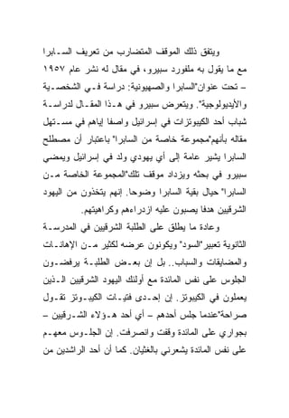 ‫ﻭﻴﺘﻔﻕ ﺫﻟﻙ ﺍﻟﻤﻭﻗﻑ ﺍﻟﻤﺘﻀﺎﺭﺏ ﻤﻥ ﺘﻌﺭﻴﻑ ﺍﻟﺴـﺎﺒﺭﺍ‬
‫ﻤﻊ ﻤﺎ ﻴﻘﻭل ﺒﻪ ﻤﻠﻔﻭﺭﺩ ﺴﺒﻴﺭﻭ، ﻓﻲ ﻤﻘﺎل ﻟﻪ ﻨﺸﺭ ﻋﺎﻡ ٧٥٩١‬
‫– ﺘﺤﺕ ﻋﻨﻭﺍﻥ"ﺍﻟﺴﺎﺒﺭﺍ ﻭﺍﻟﺼﻬﻴﻭﻨﻴﺔ: ﺩﺭﺍﺴﺔ ﻓـﻲ ﺍﻟﺸﺨﺼـﻴﺔ‬
‫ﻭﺍﻷﻴﺩﻴﻭﻟﻭﺠﻴﺔ". ﻭﻴﺘﻌﺭﺽ ﺴﺒﻴﺭﻭ ﻓﻲ ﻫـﺫﺍ ﺍﻟﻤﻘـﺎل ﻟﺩﺭﺍﺴـﺔ‬
‫ﺸﺒﺎﺏ ﺃﺤﺩ ﺍﻟﻜﻴﺒﻭﺘﺯﺍﺕ ﻓﻲ ﺇﺴﺭﺍﺌﻴل ﻭﺍﺼﻔﺎ ﺇﻴﺎﻫﻡ ﻓﻲ ﻤﺴـﺘﻬل‬
                 ‫ﹰ‬
‫ﻤﻘﺎﻟﻪ ﺒﺄﻨﻬﻡ"ﻤﺠﻤﻭﻋﺔ ﺨﺎﺼﺔ ﻤﻥ ﺍﻟﺴﺎﺒﺭﺍ" ﺒﺎﻋﺘﺒﺎﺭ ﺃﻥ ﻤﺼﻁﻠﺢ‬
‫ﺍﻟﺴﺎﺒﺭﺍ ﻴﺸﻴﺭ ﻋﺎﻤﺔ ﺇﻟﻰ ﺃﻱ ﻴﻬﻭﺩﻱ ﻭﻟﺩ ﻓﻲ ﺇﺴﺭﺍﺌﻴل ﻭﻴﻤﻀﻲ‬
‫ﺴﺒﻴﺭﻭ ﻓﻲ ﺒﺤﺜﻪ ﻭﻴﺯﺩﺍﺩ ﻤﻭﻗﻑ ﺘﻠﻙ"ﺍﻟﻤﺠﻤﻭﻋﺔ ﺍﻟﺨﺎﺼﺔ ﻤـﻥ‬
‫ﺍﻟﺴﺎﺒﺭﺍ" ﺤﻴﺎل ﺒﻘﻴﺔ ﺍﻟﺴﺎﺒﺭﺍ ﻭﻀﻭﺤﺎ. ﺇﻨﻬﻡ ﻴﺘﺨﺫﻭﻥ ﻤﻥ ﺍﻟﻴﻬﻭﺩ‬
                        ‫‪‬‬
          ‫ﺍﻟﺸﺭﻗﻴﻴﻥ ﻫﺩﻓﺎ ﻴﺼﺒﻭﻥ ﻋﻠﻴﻪ ﺍﺯﺩﺭﺍﺀﻫﻡ ﻭﻜﺭﺍﻫﻴﺘﻬﻡ.‬
                                          ‫ﹰ‬
‫ﻭﻋﺎﺩﺓ ﻤﺎ ﻴﻁﻠﻕ ﻋﻠﻰ ﺍﻟﻁﻠﺒﺔ ﺍﻟﺸﺭﻗﻴﻴﻥ ﻓﻲ ﺍﻟﻤﺩﺭﺴـﺔ‬
‫ﺍﻟﺜﺎﻨﻭﻴﺔ ﺘﻌﺒﻴﺭ"ﺍﻟﺴﻭﺩ" ﻭﻴﻜﻭﻨﻭﻥ ﻋﺭﻀﻪ ﻟﻜﺜﻴﺭ ﻤـﻥ ﺍﻹﻫﺎﻨـﺎﺕ‬
‫ﻭﺍﻟﻤﻀﺎﻴﻘﺎﺕ ﻭﺍﻟﺴﺒﺎﺏ.. ﺒل ﺇﻥ ﺒﻌـﺽ ﺍﻟﻁﻠﺒـﺔ ﻴﺭﻓﻀـﻭﻥ‬
‫ﺍﻟﺠﻠﻭﺱ ﻋﻠﻰ ﻨﻔﺱ ﺍﻟﻤﺎﺌﺩﺓ ﻤﻊ ﺃﻭﻟﺌﻙ ﺍﻟﻴﻬﻭﺩ ﺍﻟﺸﺭﻗﻴﻴﻥ ﺍﻟـﺫﻴﻥ‬
‫ﻴﻌﻤﻠﻭﻥ ﻓﻲ ﺍﻟﻜﻴﺒﻭﺘﺯ. ﺇﻥ ﺇﺤـﺩﻯ ﻓﺘﻴـﺎﺕ ﺍﻟﻜﻴﺒـﻭﺘﺯ ﺘﻘـﻭل‬
‫ﺼﺭﺍﺤﺔ"ﻋﻨﺩﻤﺎ ﺠﻠﺱ ﺃﺤﺩﻫﻡ – ﺃﻱ ﺃﺤﺩ ﻫـﺅﻻﺀ ﺍﻟﺸـﺭﻗﻴﻴﻥ –‬
‫ﺒﺠﻭﺍﺭﻱ ﻋﻠﻰ ﺍﻟﻤﺎﺌﺩﺓ ﻭﻗﻔﺕ ﻭﺍﻨﺼﺭﻓﺕ. ﺇﻥ ﺍﻟﺠﻠـﻭﺱ ﻤﻌﻬـﻡ‬
‫ﻋﻠﻰ ﻨﻔﺱ ﺍﻟﻤﺎﺌﺩﺓ ﻴﺸﻌﺭﻨﻲ ﺒﺎﻟﻐﺜﻴﺎﻥ. ﻜﻤﺎ ﺃﻥ ﺃﺤﺩ ﺍﻟﺭﺍﺸﺩﻴﻥ ﻤﻥ‬
 