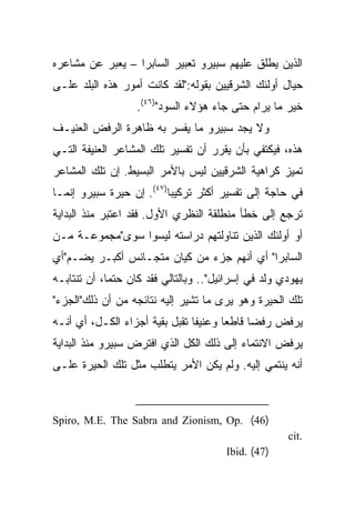 ‫ﺍﻟﺫﻴﻥ ﻴﻁﻠﻕ ﻋﻠﻴﻬﻡ ﺴﺒﻴﺭﻭ ﺘﻌﺒﻴﺭ ﺍﻟﺴﺎﺒﺭﺍ – ﻴﻌﺒﺭ ﻋﻥ ﻤﺸﺎﻋﺭﻩ‬
‫ﺤﻴﺎل ﺃﻭﻟﺌﻙ ﺍﻟﺸﺭﻗﻴﻴﻥ ﺒﻘﻭﻟﻪ:"ﻟﻘﺩ ﻜﺎﻨﺕ ﺃﻤﻭﺭ ﻫﺫﻩ ﺍﻟﺒﻠﺩ ﻋﻠـﻰ‬
                   ‫ﺨﻴﺭ ﻤﺎ ﻴﺭﺍﻡ ﺤﺘﻰ ﺠﺎﺀ ﻫﺅﻻﺀ ﺍﻟﺴﻭﺩ")٦٤(.‬
‫ﻭﻻ ﻴﺠﺩ ﺴﺒﻴﺭﻭ ﻤﺎ ﻴﻔﺴﺭ ﺒﻪ ﻅﺎﻫﺭﺓ ﺍﻟﺭﻓﺽ ﺍﻟﻌﻨﻴـﻑ‬
‫ﻫﺫﻩ، ﻓﻴﻜﺘﻔﻲ ﺒﺄﻥ ﻴﻘﺭﺭ ﺃﻥ ﺘﻔﺴﻴﺭ ﺘﻠﻙ ﺍﻟﻤﺸﺎﻋﺭ ﺍﻟﻌﻨﻴﻔﺔ ﺍﻟﺘـﻲ‬
‫ﺘﻤﻴﺯ ﻜﺭﺍﻫﻴﺔ ﺍﻟﺸﺭﻗﻴﻴﻥ ﻟﻴﺱ ﺒﺎﻷﻤﺭ ﺍﻟﺒﺴﻴﻁ. ﺇﻥ ﺘﻠﻙ ﺍﻟﻤﺸﺎﻋﺭ‬
‫ﻓﻲ ﺤﺎﺠﺔ ﺇﻟﻰ ﺘﻔﺴﻴﺭ ﺃﻜﺜﺭ ﺘﺭﻜﻴﺒﺎ)٧٤(. ﺇﻥ ﺤﻴﺭﺓ ﺴﺒﻴﺭﻭ ﺇﻨﻤـﺎ‬
                          ‫‪‬‬
‫ﺘﺭﺠﻊ ﺇﻟﻰ ﺨﻁﺄ ﻤﻨﻁﻠﻘﺔ ﺍﻟﻨﻅﺭﻱ ﺍﻷﻭل. ﻓﻘﺩ ﺍﻋﺘﺒﺭ ﻤﻨﺫ ﺍﻟﺒﺩﺍﻴﺔ‬
‫ﺃﻭ ﺃﻭﻟﺌﻙ ﺍﻟﺫﻴﻥ ﺘﻨﺎﻭﻟﺘﻬﻡ ﺩﺭﺍﺴﺘﻪ ﻟﻴﺴﻭﺍ ﺴﻭﻯ"ﻤﺠﻤﻭﻋـﺔ ﻤـﻥ‬
‫ﺍﻟﺴﺎﺒﺭﺍ" ﺃﻱ ﺃﻨﻬﻡ ﺠﺯﺀ ﻤﻥ ﻜﻴﺎﻥ ﻤﺘﺠـﺎﻨﺱ ﺃﻜﺒـﺭ ﻴﻀـﻡ"ﺃﻱ‬
‫ﻴﻬﻭﺩﻱ ﻭﻟﺩ ﻓﻲ ﺇﺴﺭﺍﺌﻴل".. ﻭﺒﺎﻟﺘﺎﻟﻲ ﻓﻘﺩ ﻜﺎﻥ ﺤﺘﻤﺎ، ﺃﻥ ﺘﻨﺘﺎﺒـﻪ‬
             ‫‪‬‬
‫ﺘﻠﻙ ﺍﻟﺤﻴﺭﺓ ﻭﻫﻭ ﻴﺭﻯ ﻤﺎ ﺘﺸﻴﺭ ﺇﻟﻴﻪ ﻨﺘﺎﺌﺠﻪ ﻤﻥ ﺃﻥ ﺫﻟﻙ"ﺍﻟﺠﺯﺀ"‬
‫ﻴﺭﻓﺽ ﺭﻓﻀﺎ ﻗﺎﻁﻌﺎ ﻭﻋﻨﻴﻔﺎ ﺘﻘﺒل ﺒﻘﻴﺔ ﺃﺠﺯﺍﺀ ﺍﻟﻜـل، ﺃﻱ ﺃﻨـﻪ‬
                                ‫ﹰ‬      ‫‪‬‬     ‫‪‬‬
‫ﻴﺭﻓﺽ ﺍﻻﻨﺘﻤﺎﺀ ﺇﻟﻰ ﺫﻟﻙ ﺍﻟﻜل ﺍﻟﺫﻱ ﺍﻓﺘﺭﺽ ﺴﺒﻴﺭﻭ ﻤﻨﺫ ﺍﻟﺒﺩﺍﻴﺔ‬
‫ﺃﻨﻪ ﻴﻨﺘﻤﻲ ﺇﻟﻴﻪ. ﻭﻟﻡ ﻴﻜﻥ ﺍﻷﻤﺭ ﻴﺘﻁﻠﺏ ﻤﺜل ﺘﻠﻙ ﺍﻟﺤﻴﺭﺓ ﻋﻠـﻰ‬



‫)64( .‪Spiro, M.E. The Sabra and Zionism, Op‬‬
                                                     ‫.‪cit‬‬
                                       ‫)74( .‪Ibid‬‬
 