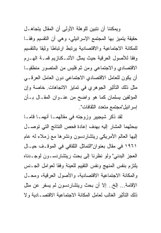 ‫ﻭﻴﻤﻜﻨﻨﺎ ﺃﻥ ﻨﺘﺒﻴﻥ ﻟﻠﻭﻫﻠﺔ ﺍﻷﻭﻟﻰ ﺃﻥ ﺍﻟﻤﻘﺎل ﻴﺘﺠﺎﻫـل‬
‫ﺤﻘﻴﻘﺔ ﻴﺘﻤﻴﺯ ﺒﻬﺎ ﺍﻟﻤﺠﺘﻤﻊ ﺍﻹﺴﺭﺍﺌﻴﻠﻲ، ﻭﻫﻲ ﺃﻥ ﺍﻟﺘﻘﺴﻴﻡ ﻭﻓ ﹰﹰـﺎ‬
  ‫ﻘ‬
‫ﻟﻠﻤﻜﺎﻨﺔ ﺍﻻﺠﺘﻤﺎﻋﻴﺔ ﻭﺍﻻﻗﺘﺼﺎﺩﻴﺔ ﻴﺭﺘﺒﻁ ﺍﺭﺘﺒﺎﻁﺎ ﻭﺜﻴﻘﺎ ﺒﺎﻟﺘﻘﺴﻴﻡ‬
          ‫ﹰ‬     ‫ﹰ‬
‫ﻭﻓﻘﺎ ﻟﻸﺼﻭل ﺍﻟﻌﺭﻗﻴﺔ ﺤﻴﺙ ﻴﻤﺜل ﺍﻷﺸـﻜﻨﺎﺯﻴﻡ ﻗﻤـﺔ ﺍﻟﻬـﺭﻡ‬
                                               ‫ﹰ‬
‫ﺍﻻﻗﺘﺼﺎﺩﻱ ﻭﺍﻻﺠﺘﻤﺎﻋﻲ ﻭﻤﻥ ﺜﻡ ﻓﻠﻴﺱ ﻤﻥ ﺍﻟﻤﺘﺼﻭﺭ ﻤﻨﻁﻘ ‪‬ـﺎ‬
  ‫ﻴ‬
‫ﺃﻥ ﻴﻜﻭﻥ ﻟﻠﻌﺎﻤل ﺍﻻﻗﺘﺼﺎﺩﻱ ﺍﻻﺠﺘﻤﺎﻋﻲ ﺩﻭﻥ ﺍﻟﻌﺎﻤل ﺍﻟﻌﺭﻗـﻲ‬
‫ﻤﺜل ﺫﻟﻙ ﺍﻟﺘﺄﺜﻴﺭ ﺍﻟﺠﻭﻫﺭﻱ ﻓﻲ ﺘﻤﺎﻴﺯ ﺍﻻﺘﺠﺎﻫﺎﺕ. ﺨﺎﺼﺔ ﻭﺇﻥ‬
‫ﺍﻟﻤﺅﻟﻔﻴﻥ ﻴﺴﻠﻤﺎﻥ ﻜﻤﺎ ﻫﻭ ﻭﺍﻀﺢ ﻤﻥ ﻋﻨـﻭﺍﻥ ﺍﻟﻤﻘـﺎل ﺒـﺄﻥ‬
                           ‫ﺇﺴﺭﺍﺌﻴل"ﻤﺠﺘﻤﻊ ﻤﺘﻌﺩﺩ ﺍﻟﺜﻘﺎﻓﺎﺕ".‬
‫ﻟﻘﺩ ﺫﻜﺭ ﺸﻴﺠﻴﻴﺭ ﻭﺯﻭﺠﺘﻪ ﻓﻲ ﻤﻘﺎﻟﻬﻤـﺎ ﺃﻨﻬﻤـﺎ ﻗﺎﻤـﺎ‬
‫ﺒﺒﺤﺜﻬﻤﺎ ﺍﻟﻤﺸﺎﺭ ﺇﻟﻴﻪ ﺒﻬﺩﻑ ﺇﻋﺎﺩﺓ ﻓﺤﺹ ﺍﻟﻨﺘﺎﺌﺞ ﺍﻟﺘﻲ ﺘﻭﺼـل‬
‫ﺇﻟﻴﻬﺎ ﺍﻟﻌﺎﻟﻡ ﺍﻷﻤﺭﻴﻜﻲ ﺭﻴﺘﺸﺎﺭﺩﺴﻭﻥ ﻭﻨﺸﺭﻫﺎ ﻤﻊ ﺯﻤﻼﺀ ﻟﻪ ﻋﺎﻡ‬
‫١٦٩١ ﻓﻲ ﻤﻘﺎل ﺒﻌﻨﻭﺍﻥ"ﺍﻟﺘﻤﺎﺜل ﺍﻟﺜﻘﺎﻓﻲ ﻓﻲ ﺍﻟﻤﻭﻗـﻑ ﺤﻴـﺎل‬
‫ﺍﻟﻌﺠﺯ ﺍﻟﺒﺩﻨﻲ" ﻭﻟﻭ ﻨﻅﺭﻨﺎ ﺇﻟﻰ ﺒﺤﺙ ﺭﻴﺘﺸﺎﺭﺩﺴـﻭﻥ ﻟﻭﺠـﺩﻨﺎﻩ‬
‫ﻴﻠﺘﺯﻡ ﺒﻨﻔﺱ ﺍﻟﻤﻨﻬﺞ ﻭﻨﻔﺱ ﺍﻟﺘﻘﻴﻴﻡ ﻟﻠﻌﻴﻨﺔ ﻭﻓﻘﺎ ﻟﻌﻭﺍﻤل ﺍﻟﺠـﻨﺱ‬
               ‫ﹰ‬
‫ﻭﺍﻟﻤﻜﺎﻨﺔ ﺍﻻﺠﺘﻤﺎﻋﻴﺔ ﺍﻻﻗﺘﺼﺎﺩﻴﺔ، ﻭﺍﻷﺼﻭل ﺍﻟﻌﺭﻗﻴﺔ، ﻭﻤﺤـل‬
‫ﺍﻹﻗﺎﻤﺔ... ﺇﻟﺦ.. ﺇﻻ ﺃﻥ ﺒﺤﺙ ﺭﻴﺘﺸﺎﺭﺩﺴﻭﻥ ﻟﻡ ﻴﺴﻔﺭ ﻋﻥ ﻤﺜل‬
‫ﺫﻟﻙ ﺍﻟﺘﺄﺜﻴﺭ ﺍﻟﻐﺎﻟﺏ ﻟﻌﺎﻤل ﺍﻟﻤﻜﺎﻨﺔ ﺍﻻﺠﺘﻤﺎﻋﻴﺔ ﺍﻻﻗﺘﺼـﺎﺩﻴﺔ ﻭﻻ‬
 