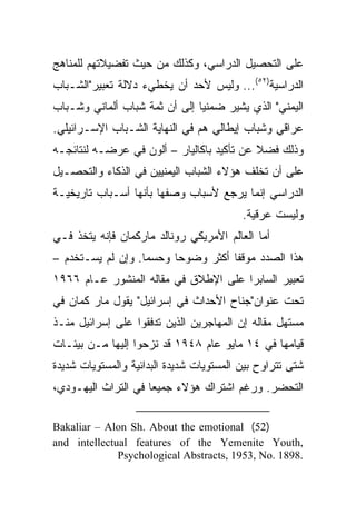 ‫ﻋﻠﻰ ﺍﻟﺘﺤﺼﻴل ﺍﻟﺩﺭﺍﺴﻲ، ﻭﻜﺫﻟﻙ ﻤﻥ ﺤﻴﺙ ﺘﻔﻀﻴﻼﺘﻬﻡ ﻟﻠﻤﻨﺎﻫﺞ‬
‫ﺍﻟﺩﺭﺍﺴﻴﺔ)٢٥(... ﻭﻟﻴﺱ ﻷﺤﺩ ﺃﻥ ﻴﺨﻁﻲﺀ ﺩﻻﻟﺔ ﺘﻌﺒﻴﺭ"ﺍﻟﺸـﺒﺎﺏ‬
‫ﺍﻟﻴﻤﻨﻲ" ﺍﻟﺫﻱ ﻴﺸﻴﺭ ﻀﻤﻨﻴﺎ ﺇﻟﻰ ﺃﻥ ﺜﻤﺔ ﺸﺒﺎﺏ ﺃﻟﻤﺎﻨﻲ ﻭﺸـﺒﺎﺏ‬
                               ‫‪‬‬
‫ﻋﺭﺍﻗﻲ ﻭﺸﺒﺎﺏ ﺇﻴﻁﺎﻟﻲ ﻫﻡ ﻓﻲ ﺍﻟﻨﻬﺎﻴﺔ ﺍﻟﺸـﺒﺎﺏ ﺍﻹﺴـﺭﺍﺌﻴﻠﻲ.‬
‫ﻭﺫﻟﻙ ﻓﻀﻼ ﻋﻥ ﺘﺄﻜﻴﺩ ﺒﺎﻜﺎﻟﻴﺎﺭ – ﺃﻟﻭﻥ ﻓﻲ ﻋﺭﻀـﻪ ﻟﻨﺘﺎﺌﺠـﻪ‬
                                           ‫ﹰ‬
‫ﻋﻠﻰ ﺃﻥ ﺘﺨﻠﻑ ﻫﺅﻻﺀ ﺍﻟﺸﺒﺎﺏ ﺍﻟﻴﻤﻨﻴﻴﻥ ﻓﻲ ﺍﻟﺫﻜﺎﺀ ﻭﺍﻟﺘﺤﺼـﻴل‬
‫ﺍﻟﺩﺭﺍﺴﻲ ﺇﻨﻤﺎ ﻴﺭﺠﻊ ﻷﺴﺒﺎﺏ ﻭﺼﻔﻬﺎ ﺒﺄﻨﻬﺎ ﺃﺴـﺒﺎﺏ ﺘﺎﺭﻴﺨﻴـﺔ‬
                                          ‫ﻭﻟﻴﺴﺕ ﻋﺭﻗﻴﺔ.‬
‫ﺃﻤﺎ ﺍﻟﻌﺎﻟﻡ ﺍﻷﻤﺭﻴﻜﻲ ﺭﻭﻨﺎﻟﺩ ﻤﺎﺭﻜﻤﺎﻥ ﻓﺈﻨﻪ ﻴﺘﺨﺫ ﻓـﻲ‬
‫ﻫﺫﺍ ﺍﻟﺼﺩﺩ ﻤﻭﻗﻔﺎ ﺃﻜﺜﺭ ﻭﻀﻭﺤﺎ ﻭﺤﺴﻤﺎ. ﻭﺇﻥ ﻟﻡ ﻴﺴـﺘﺨﺩﻡ –‬
                   ‫‪‬‬     ‫‪‬‬          ‫ﹰ‬
‫ﺘﻌﺒﻴﺭ ﺍﻟﺴﺎﺒﺭﺍ ﻋﻠﻰ ﺍﻹﻁﻼﻕ ﻓﻲ ﻤﻘﺎﻟﻪ ﺍﻟﻤﻨﺸﻭﺭ ﻋـﺎﻡ ٦٦٩١‬
‫ﺘﺤﺕ ﻋﻨﻭﺍﻥ"ﺠﻨﺎﺡ ﺍﻷﺤﺩﺍﺙ ﻓﻲ ﺇﺴﺭﺍﺌﻴل" ﻴﻘﻭل ﻤﺎﺭ ﻜﻤﺎﻥ ﻓﻲ‬
‫ﻤﺴﺘﻬل ﻤﻘﺎﻟﻪ ﺇﻥ ﺍﻟﻤﻬﺎﺠﺭﻴﻥ ﺍﻟﺫﻴﻥ ﺘﺩﻓﻘﻭﺍ ﻋﻠﻰ ﺇﺴﺭﺍﺌﻴل ﻤﻨـﺫ‬
‫ﻗﻴﺎﻤﻬﺎ ﻓﻲ ٤١ ﻤﺎﻴﻭ ﻋﺎﻡ ٨٤٩١ ﻗﺩ ﻨﺯﺤﻭﺍ ﺇﻟﻴﻬﺎ ﻤـﻥ ﺒﻴﺌـﺎﺕ‬
‫ﺸﺘﻰ ﺘﺘﺭﺍﻭﺡ ﺒﻴﻥ ﺍﻟﻤﺴﺘﻭﻴﺎﺕ ﺸﺩﻴﺩﺓ ﺍﻟﺒﺩﺍﺌﻴﺔ ﻭﺍﻟﻤﺴﺘﻭﻴﺎﺕ ﺸﺩﻴﺩﺓ‬
‫ﺍﻟﺘﺤﻀﺭ. ﻭﺭﻏﻡ ﺍﺸﺘﺭﺍﻙ ﻫﺅﻻﺀ ﺠﻤﻴ ‪‬ﺎ ﻓﻲ ﺍﻟﺘﺭﺍﺙ ﺍﻟﻴﻬـﻭﺩﻱ،‬
                     ‫ﻌ‬

‫)25( ‪Bakaliar – Alon Sh. About the emotional‬‬
‫,‪and intellectual features of the Yemenite Youth‬‬
              ‫.8981 .‪Psychological Abstracts, 1953, No‬‬
 