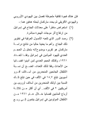 ‫ﻓﺈﻥ ﻫﻨﺎﻙ ﻓﺠﻭﺓ ﺜﻘﺎﻓﻴﺔ ﻤﻠﺤﻭﻅﺔ ﺘﻔﺼل ﺒﻴﻥ ﺍﻟﻴﻬﻭﺩﻱ ﺍﻷﻭﺭﻭﺒﻲ‬
    ‫ﻭﺍﻟﻴﻬﻭﺩﻱ ﺍﻷﻓﺭﻴﻘﻲ ﺜﻡ ﻴﺤﺩﺩ ﻤﺎﺭﻜﻤﺎﻥ ﻟﺒﺤﺜﻪ ﻫﺩﻓﻴﻥ ﻫﻤﺎ:-‬
‫)١( ﺍﺴﺘﻌﺭﺍﺽ ﻤﺎﻁﺭﺃ ﻋﻠﻰ ﻤﻌﺩﻻﺕ ﺍﻟﺠﻨﺎﺡ ﻓﻲ ﺇﺴﺭﺍﺌﻴل‬
           ‫ﻤﻥ ﺍﺭﺘﻔﺎﻉ ﺃﺜﺭ ﻤﻭﺠﺎﺕ ﺍﻟﻬﺠﺭﺓ ﻤﺒﺎﺸﺭﺓ.‬
‫)٢( ﺭﺼﺩ ﺍﻟﺩﻭﺭ ﺍﻟﺫﻱ ﺘﻠﻌﺒﻪ ﺍﻷﺼﻭل ﺍﻟﻌﺭﻗﻴﺔ ﻓﻲ ﺘﻁﻭﻴﺭ‬
‫ﺫﻟﻙ ﺍﻟﺠﻨﺎﺡ. ﻭﺃﻫﻡ ﻤﺎ ﻴﻌﻨﻴﻨﺎ ﺤﺎﻟﻴﺎ ﻤﻥ ﻨﺘﺎﺌﺞ ﺩﺭﺍﺴـﺔ‬
                 ‫‪‬‬
‫ﻤﺎﺭﻜﻤﺎﻥ ﻫﻭ ﺘﻘﺭﻴﺭﻩ ﺒﻭﻀﻭﺡ"ﺇﻨﻪ ﺒﺘﺤﻠﻴـل ﺍﻟﺤﺠـﻡ‬
‫ﺍﻟﻌﺩﺩﻱ ﻟﻠﻴﻬﻭﺩ ﺍﻟﻤﻭﻟﺩﻴﻥ ﻓﻲ ﺇﺴﺭﺍﺌﻴل ﻭﻓ ﹰﹰـﺎ ﻟﺘﻌـﺩﺍﺩ‬
          ‫ﻘ‬
‫١٦٩١، ﻭﻜﺫﻟﻙ ﺍﻟﺤﺠﻡ ﺍﻟﻌﺩﺩﻱ ﻟﻤﻥ ﺃﺩﻴﻨﻭﺍ ﻗﻀـﺎﺌﻴﺎ‬
 ‫‪‬‬
‫ﻤﻥ ﺍﻷﺤﺩﺍﺙ ﻭﻓﻘﺎ ﻟﺫﻟﻙ ﺍﻟﺘﻌﺩﺍﺩ، ﺍﺘﻀـﺢ ﺃﻥ ﻨﺴـﺒﺔ‬
                              ‫ﹰ‬
‫ﺍﻷﻁﻔﺎل ﺍﻟﺠﺎﻨﺤﻴﻥ ﺍﻟﻤﻨﺤﺩﺭﻴﻥ ﻤﻥ ﺃﺴـﻼﻑ ﺃﻓـﺭﻭ‬
‫ﺃﺴﻴﻭﻴﻴﻥ ﺘﺒﻠﻎ ٧,٨١ ﻓﻲ ﺍﻷﻟﻑ ﻓﻲ ﺤﻴﻥ ﺘﺒﻠﻎ ﺘﻠـﻙ‬
‫ﺍﻟﻨﺴﺒﺔ ﺒﻴﻥ ﺃﻭﻟﺌﻙ ﺍﻟﻤﻨﺤﺩﺭﻴﻥ ﻤﻥ ﺃﺴﻼﻑ ﺃﻭﺭﻭﺒﻴـﻴﻥ‬
‫ﺃﻤﺭﻴﻜﻴﻴﻥ ٢ ﻓﻲ ﺍﻷﻟﻑ.. ﺃﻱ ﺃﻥ ﺃﻜﺜﺭ ﻤـﻥ ﺜﻼﺜـﺔ‬
‫ﺃﺭﺒﺎﻉ ﺍﻟﻤﺫﻨﺒﻴﻥ ﻗﻀﺎﺌﻴﺎ ﺨـﻼل ﻋـﺎﻡ ١٦٩١ ﻤـﻥ‬
                    ‫‪‬‬
‫ﺍﻷﻁﻔﺎل ﺍﻟﻤﻭﻟﻭﺩﻴﻥ ﻓﻲ ﺇﺴﺭﺍﺌﻴل ﻴﻨﺘﻤﻭﻥ ﺇﻟـﻰ ﺭﺒـﻊ‬
 