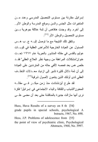 ‫ﺇﺴﺭﺍﺌﻴل ﻤﻘﺎﺭﻨﺔ ﺒﻴﻥ ﻤﺴﺘﻭﻯ ﺍﻟﺘﺤﺼﻴل ﺍﻟﻤﺩﺭﺴﻲ ﻭﻋﺩﺩ ﻤـﻥ‬
‫ﺍﻟﻤﺘﻐﻴﺭﺍﺕ ﻤﺜل ﺍﻟﺠﻨﺱ ﻭﺍﻟﺴﻥ ﻭﻤﻭﻗﻊ ﺍﻟﻤﺩﺭﺴﺔ ﻭﺍﻟﻭﻁﻥ ﺍﻷﻡ..‬
‫ﺇﻟﻰ ﺁﺨﺭﻩ. ﻭﻗﺩ ﻭﺠﺩﺕ ﻫﺎﻓﺎﻫﺱ ﺃﻥ ﺜﻤﺔ ﻋﻼﻗﺔ ﺠﻭﻫﺭﻴﺔ ﺒـﻴﻥ‬
                       ‫ﻤﺴﺘﻭﻯ ﺍﻟﺘﺤﺼﻴل ﻭﺍﻟﻭﻁﻥ ﺍﻷﻡ )٤٥(:‬
‫ﻭﺘﺘﻔﻕ ﺘﻠﻙ ﺍﻟﻨﺘﻴﺠﺔ ﻤﻊ ﻤﺎ ﺘﻭﺼل ﺇﻟﻴـﻪ ﺝ. ﺏ ﻫـﺱ‬
‫ﺍﻟﻤﺴﺌﻭل ﻋﻥ ﺍﻟﻌﻴﺎﺩﺓ ﺍﻟﺨﺎﺭﺠﻴﺔ ﻟﻸﻤﺭﺍﺽ ﺍﻟﻌﻘﻠﻴﺔ ﻓﻲ ﻜﻭﺒـﺎﺕ‬
‫ﻋﻭﻟﻴﻡ ﺒﺎﻟﻘﺩﺱ ﻓﻲ ﻤﻘﺎﻟﻪ ﺍﻟﻤﻨﺸﻭﺭ ﺒﺎﻟﻌﺒﺭﻴﺔ ﻋﺎﻡ ٧٦٩١ ﺘﺤـﺕ‬
‫ﻋﻨﻭﺍﻥ"ﻤﺸﻜﻼﺕ ﺍﻟﻤﺭﺍﻫﻘﺔ ﻤﻥ ﻭﺠﻬﺔ ﻨﻅﺭ ﺍﻟﻌﻼﺝ ﺍﻟﻌﻘﻠﻲ" ﻓﻘـﺩ‬
‫ﺨﻠﺹ ﻫﺱ ﺒﻌﺩ ﻓﺤﺼﻪ ﻷﻟﻔﻲ ﺤﺎﻟﻪ ﻤﻥ ﺍﻟﻤﺘﺭﺩﺩﻴﻥ ﻋﻠﻰ ﺍﻟﻌﻴﺎﺩﺓ‬
‫ﺇﻟﻰ ﺃﻥ ﺜﻤﺔ ﺩﻻﺌل ﻜﺜﻴﺭﺓ ﺘﺸﻴﺭ ﺇﻟﻰ ﺍﺯﺩﻴﺎﺩ ﻤﻌـﺩﻻﺕ ﺍﻟﺘﺨﻠـﻑ‬
         ‫ﺍﻟﻌﻘﻠﻲ ﻟﺩﻯ ﺃﻭﻟﺌﻙ ﺍﻟﺫﻴﻥ ﻴﻨﺘﻤﻭﻥ ﻷﺼﻭل ﺸﺭﻗﻴﺔ)٥٥(.‬
‫ﻟﻘﺩ ﻁﺭﺡ ﺃﻴﺯﻨﺸﺘﺎﺩﺕ ﻤﻨﺫ ﺯﻤﻥ ﻤﺒﻜـﺭ ﻓـﻲ ﻤﻘﺎﻟـﻪ‬
‫ﺍﻟﻤﻌﻨﻭﻥ"ﺍﻟﺸﺒﺎﺏ ﻭﺍﻟﺜﻘﺎﻓﺔ ﻭﺍﻟﺒﻨﺎﺀ ﺍﻻﺠﺘﻤﺎﻋﻲ ﻓﻲ ﺇﺴﺭﺍﺌﻴل" ﻓﻜﺭﺓ‬
‫ﻨﺭﻯ ﺃﻨﻬﺎ ﻤﺎﺯﺍﻟﺕ ﺠﺩﻴﺭﺓ ﺒﺎﻟﻤﻨﺎﻗﺸﺔ ﺤﺘﻰ ﺒﻌﺩ ﺃﻥ ﻤﻀﻰ ﻋﻠـﻰ‬

‫)45( ‪Huss, Hava Results of a survey on 8 th‬‬
‫‪grade pupils in special schools, psychological A‬‬
                               ‫.896 .‪bstracts, 1967, No‬‬
‫)55( ‪Hess, J.P. Problems of adolescence from‬‬
‫‪the point of view of psychiatric clinic, Psychological‬‬
                           ‫.7993 .‪Abstracts, 1968, No‬‬
 
