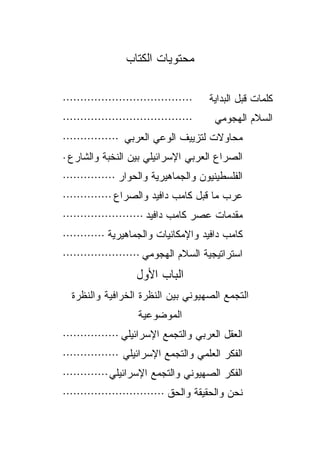‫ﻤﺤﺘﻭﻴﺎﺕ ﺍﻟﻜﺘﺎﺏ‬

‫·····································‬   ‫ﻜﻠﻤﺎﺕ ﻗﺒل ﺍﻟﺒﺩﺍﻴﺔ‬
‫·····································‬    ‫ﺍﻟﺴﻼﻡ ﺍﻟﻬﺠﻭﻤﻲ‬
‫ﻤﺤﺎﻭﻻﺕ ﻟﺘﺯﻴﻴﻑ ﺍﻟﻭﻋﻲ ﺍﻟﻌﺭﺒﻲ ················‬
‫ﺍﻟﺼﺭﺍﻉ ﺍﻟﻌﺭﺒﻲ ﺍﻹﺴﺭﺍﺌﻴﻠﻲ ﺒﻴﻥ ﺍﻟﻨﺨﺒﺔ ﻭﺍﻟﺸﺎﺭﻉ ·‬
‫ﺍﻟﻔﻠﺴﻁﻴﻨﻴﻭﻥ ﻭﺍﻟﺠﻤﺎﻫﻴﺭﻴﺔ ﻭﺍﻟﺤﻭﺍﺭ ···············‬
‫ﻋﺭﺏ ﻤﺎ ﻗﺒل ﻜﺎﻤﺏ ﺩﺍﻓﻴﺩ ﻭﺍﻟﺼﺭﺍﻉ ··············‬
‫ﻤﻘﺩﻤﺎﺕ ﻋﺼﺭ ﻜﺎﻤﺏ ﺩﺍﻓﻴﺩ ·······················‬
‫ﻜﺎﻤﺏ ﺩﺍﻓﻴﺩ ﻭﺍﻹﻤﻜﺎﻨﻴﺎﺕ ﻭﺍﻟﺠﻤﺎﻫﻴﺭﻴﺔ ············‬
‫ﺍﺴﺘﺭﺍﺘﻴﺠﻴﺔ ﺍﻟﺴﻼﻡ ﺍﻟﻬﺠﻭﻤﻲ ······················‬
                    ‫ﺍﻟﺒﺎﺏ ﺍﻷﻭل‬
  ‫ﺍﻟﺘﺠﻤﻊ ﺍﻟﺼﻬﻴﻭﻨﻲ ﺒﻴﻥ ﺍﻟﻨﻅﺭﺓ ﺍﻟﺨﺭﺍﻓﻴﺔ ﻭﺍﻟﻨﻅﺭﺓ‬
                     ‫ﺍﻟﻤﻭﻀﻭﻋﻴﺔ‬
‫ﺍﻟﻌﻘل ﺍﻟﻌﺭﺒﻲ ﻭﺍﻟﺘﺠﻤﻊ ﺍﻹﺴﺭﺍﺌﻴﻠﻲ ················‬
‫ﺍﻟﻔﻜﺭ ﺍﻟﻌﻠﻤﻲ ﻭﺍﻟﺘﺠﻤﻊ ﺍﻹﺴﺭﺍﺌﻴﻠﻲ ················‬
‫ﺍﻟﻔﻜﺭ ﺍﻟﺼﻬﻴﻭﻨﻲ ﻭﺍﻟﺘﺠﻤﻊ ﺍﻹﺴﺭﺍﺌﻴﻠﻲ·············‬
‫ﻨﺤﻥ ﻭﺍﻟﺤﻘﻴﻘﺔ ﻭﺍﻟﺤﻕ ·····························‬
 