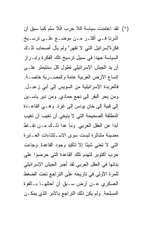 ‫)١( ﻟﻘﺩ ﺍﻋﺘﻤﺩﺕ ﺴﻴﺎﺴﺔ ﺍﻟﻼ ﺤﺭﺏ ﺍﻟﻼ ﺴﻠﻡ ﻜﻤﺎ ﺴﺒﻕ ﺃﻥ‬
‫ﺃﺸﺭﻨﺎ ﻓـﻲ ﺃﻜﺜـﺭ ﻤـﻥ ﻤﻭﻀـﻊ ﻋﻠـﻰ ﺘﺭﺴـﻴﺦ‬
‫ﻓﻜﺭﺓ"ﺇﺴﺭﺍﺌﻴل ﺍﻟﺘﻲ ﻻ ﺘﻘﻬﺭ" ﻭﻟﻡ ﻴﺄل ﺃﺼﺤﺎﺏ ﺘﻠـﻙ‬
‫ﺍﻟﺴﻴﺎﺴﺔ ﺠﻬﺩﺍ ﻓﻲ ﺴﺒﻴل ﺘﺭﺴﻴﺦ ﺘﻠﻙ ﺍﻟﻔﻜﺭﺓ ﻭﺇﺒـﺭﺍﺯ‬
                                  ‫‪‬‬
‫ﺃﻥ ﻴﺩ ﺍﻟﺠﻴﺵ ﺍﻹﺴﺭﺍﺌﻴﻠﻲ ﺘﻁﻭل ﻜل ﺴﻨﺘﻴﻤﺘﺭ ﻋﻠـﻰ‬
‫ﺇﺘﺴﺎﻉ ﺍﻷﺭﺽ ﺍﻟﻌﺭﺒﻴﺔ ﻋﺎﻤﺔ ﻭﺍﻟﻤﺼـﺭﻴﺔ ﺨﺎﺼـﺔ.‬
‫ﻓﺎﻟﻌﺭﺒﺩﺓ ﺍﻹﺴﺭﺍﺌﻴﻠﻴﺔ ﻤﻥ ﺍﻟﺴﻭﻴﺱ ﺇﻟﻰ ﺃﺒﻲ ﺯﻋﺒـل.‬
‫ﻭﻤﻥ ﺒﺤﺭ ﺍﻟﺒﻘﺭ ﺇﻟﻰ ﻨﺠﻊ ﺤﻤﺎﺩﻱ. ﻭﻤﻥ ﺩﻴﺭ ﻴﺎﺴـﻴﻥ‬
‫ﺇﻟﻰ ﻗﺒﻴﺔ ﺇﻟﻰ ﺨﺎﻥ ﻴﻭﻨﺱ ﺇﻟﻰ ﻏﺯﺓ. ﻭﻫـﻲ ﺍﻟﻘﺎﻋـﺩﺓ‬
‫ﺍﻟﻤﻁﻠﻘﺔ ﺍﻟﺼﺤﻴﺤﺔ ﺍﻟﺘﻲ ﻻ ﻴﻨﺒﻐﻲ ﺃﻥ ﺘﻐﻴﺏ ﺃﻥ ﺘﻐﻴﺏ‬
‫ﺃﺒﺩﺍ ﻋﻥ ﺍﻟﻌﻘل ﺍﻟﻌﺭﺒﻲ. ﻭﻤﺎ ﻋﺩﺍ ﺫﻟـﻙ ﻤـﻥ ﻨﻘـﺎﻁ‬
                                         ‫‪‬‬
‫ﻤﻀﻴﺌﺔ ﻤﺘﻨﺎﺜﺭﺓ ﻟﻴﺴﺕ ﺴﻭﻯ ﺍﻻﺴـﺘﺜﻨﺎﺀﺍﺕ ﺍﻟﻌـﺎﺒﺭﺓ‬
‫ﺍﻟﺘﻲ ﻻ ﺘﻌﻨﻲ ﺸﻴﺌﺎ ﺇﻻ ﺘﺄﻜﻴﺩ ﻭﺠﻭﺩ ﺍﻟﻘﺎﻋﺩﺓ. ﻭﺠﺎﺀﺕ‬
                              ‫ً‬
‫ﺤﺭﺏ ﺃﻜﺘﻭﺒﺭ ﻟﺘﻬﺩﻡ ﺘﻠﻙ ﺍﻟﻘﺎﻋﺩﺓ ﺍﻟﺘﻲ ﺤﺭﺼﻭﺍ ﻋﻠﻰ‬
‫ﺒﻨﺎﺌﻬﺎ ﻓﻲ ﺍﻟﻌﻘل ﺍﻟﻌﺭﺒﻲ ﻟﻘﺩ ﺃﺠﺒﺭ ﺍﻟﺠﻴﺵ ﺍﻹﺴﺭﺍﺌﻴﻠﻲ‬
‫ﻟﻠﻤﺭﺓ ﺍﻷﻭﻟﻰ ﻓﻲ ﺘﺎﺭﻴﺨﻪ ﻋﻠﻰ ﺍﻟﺘﺭﺍﺠﻊ ﺘﺤﺕ ﺍﻟﻀﻐﻁ‬
‫ﺍﻟﻌﺴﻜﺭﻱ ﻋـﻥ ﺃﺭﺽ ﺴـﺒﻕ ﺃﻥ ﺃﺤﺘﻠﻬـﺎ ﺒـﺎﻟﻘﻭﺓ‬
‫ﺍﻟﻤﺴﻠﺤﺔ. ﻭﻟﻡ ﻴﻜﻥ ﺫﻟﻙ ﺍﻟﺘﺭﺍﺠﻊ ﺒﺎﻷﻤﺭ ﺍﻟﺫﻱ ﻴﻤﻜـﻥ‬
 