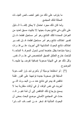 ‫ﻤﺎ ﻴﺘﺭﺘﺏ ﻋﻠﻰ ﺫﻟﻙ ﻤﻥ ﺘﻐﻴﺭ ﻟﺨﺼـﺎﺌﺹ ﺍﻟﻌﻴﻨـﺎﺕ‬
                           ‫ﺍﻟﻤﻤﺜﻠﺔ ﻟﺫﻟﻙ ﺍﻟﻤﺠﺘﻤﻊ.‬
‫ﻭﻟﻤﺎ ﻜﺎﻥ ﺫﻟﻙ ﻤﺠﺭﺩ ﺍﺤﺘﻤﺎل ﻻ ﻴﻤﻜﻥ ﺇﻗﺎﻤـﺔ ﺍﻟـﺩﻟﻴل‬
‫ﻋﻠﻰ ﺘﺄﺜﻴﺭﻩ ﻓﻲ ﻨﺘﺎﺌﺞ ﺒﺤﻭﺙ ﺒﻌﻴﻨﻬﺎ ﺇﻻ ﺒﺘﺜﺒﻴﺕ ﻤﺴﺒﻕ ﻟﻌﺩﻴﺩ ﻤﻥ‬
‫ﺍﻟﻌﻭﺍﻤل ﺍﻟﻤﺤﺩﺩﺓ ﻟﺘﻠﻙ ﺍﻟﻨﺘﺎﺌﺞ ﻭﻫﻭ ﺃﻤﺭ ﻤﺴﺘﺤﻴل ﻗﻁ ‪‬ﺎ، ﻓـﺈﻥ‬
       ‫ﻌ‬
‫ﺘﻔﺴﻴﺭ ﺍﺨﺘﻼﻑ ﻨﺘﺎﺌﺞ ﻭﻫﻭ ﺃﻤﺭ ﻤﺴﺘﺤﻴل ﻗﻁﻌﺎ، ﻓـﺈﻥ ﺘﻔﺴـﻴﺭ‬
              ‫‪‬‬
‫ﺍﺨﺘﻼﻑ ﻨﺘﺎﺌﺞ ﺍﻟﺒﺤﻭﺙ ﺍﻟﻤﺘﺸﺎﺒﻬﺔ ﺍﻟﺘﻲ ﺃﺠﺭﻴﺕ ﻋﻠـﻰ ﻓﺘـﺭﺍﺕ‬
‫ﺯﻤﻨﻴﺔ ﻤﺘﺒﺎﻋﺩﺓ ﻴﻅل ﺨﺎﻀﻌﺎ ﻟﻤﺩﻯ ﺸﻤﻭل ﺍﻟﻤﻌﺭﻓـﺔ ﺍﻟﻤﺘﺎﺤـﺔ‬
                             ‫‪‬‬
‫ﻟﻠﺒﺎﺤﺙ ﺨﺎﺭﺝ ﺍﻟﻨﻁﺎﻕ ﺍﻟﻀﻴﻕ ﺍﻟﻤﺘﺨﺼﺹ ﻓﻲ ﻋﻠـﻡ ﺍﻟـﻨﻔﺱ.‬
‫ﻭﻜل ﺫﻟﻙ ﻫﻭ ﻓﻲ ﺍﻟﻨﻬﺎﻴﺔ ﺼﻌﻭﺒﺔ ﺇﻀﺎﻓﻴﺔ ﺘﻔﺭﻀـﻬﺎ ﻁﺒﻴﻌـﺔ‬
                                              ‫ﺍﻟﻤﻭﻀﻭﻉ.‬
‫)٢( : ﻟﻭ ﺍﺴﺘﻁﻌﻨﺎ ﺒﻭﺴﻴﻠﺔ ﺃﻭ ﺒﺄﺨﺭﻯ ﺘﺠـﺎﻭﺯ ﺍﻟﺼـﻌﻭﺒﺔ‬
‫ﺍﻟﺴﺎﺒﻘﺔ ﻓﺈﻥ ﺼﻌﻭﺒﺔ ﺠﺩﻴﺩﺓ ﺘﻭﺍﺠﻬﻨﺎ ﻋﻠﻰ ﺍﻟﻔﻭﺭ. ﻓﺜﻤﺔ‬
‫ﺘﻨﺎﻗﺽ ﻗﺩ ﻴﺒﺩﻭ ﻓﻲ ﻨﺘﺎﺌﺞ ﻋﺩﺩ ﻤـﻥ ﺍﻟﺒﺤـﻭﺙ ﺍﻟﺘـﻲ‬
‫ﺃﺠﺭﻴﺕ ﻓﻲ ﻨﻔﺱ ﺍﻟﻭﻗﺕ ﺃﻭ ﻓﻲ ﺃﻭﻗﺎﺕ ﻤﺘﻘﺎﺭﺒﺔ ﺒﻤﺎ ﻻ‬
‫ﻴﺴﻤﺢ ﺒﺈﺭﺠﺎﻉ ﺫﻟﻙ ﺍﻟﺘﻨﺎﻗﺽ ﺇﻟﻰ ﺃﻥ ﺜﻤﺔ ﺘﻐﻴـﺭ ﻗـﺩ‬
‫ﺤﺩﺙ ﻓﻲ ﺍﻟﻤﺠﺘﻤﻊ ﺍﻷﺼﻠﻲ ﻤﻭﻀﻊ ﺍﻟﺒﺤﺙ ﺒﻤﻌﻨﻰ ﺃﻥ‬
‫ﺍﻟﺒﺤﻭﺙ ﺍﻟﻤﺘﺄﻨﻴﺔ ﻗﺩ ﺘﺴﻔﺭ ﻋـﻥ ﺍﺘﺼـﺎﻑ ﺍﻟﺴـﺎﺒﺭﺍ‬
 