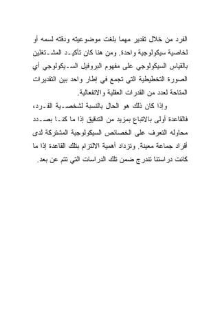 ‫ﺍﻟﻔﺭﺩ ﻤﻥ ﺨﻼل ﺘﻘﺩﻴﺭ ﻤﻬﻤﺎ ﺒﻠﻐﺕ ﻤﻭﻀﻭﻋﻴﺘﻪ ﻭﺩﻗﺘﻪ ﻟﺴﻤﻪ ﺃﻭ‬
‫ﻟﺨﺎﺼﻴﺔ ﺴﻴﻜﻭﻟﻭﺠﻴﺔ ﻭﺍﺤﺩﺓ. ﻭﻤﻥ ﻫﻨﺎ ﻜﺎﻥ ﺘﺄﻜﻴـﺩ ﺍﻟﻤﺸـﺘﻐﻠﻴﻥ‬
‫ﺒﺎﻟﻘﻴﺎﺱ ﺍﻟﺴﻴﻜﻭﻟﻭﺠﻲ ﻋﻠﻰ ﻤﻔﻬﻭﻡ ﺍﻟﺒﺭﻭﻓﻴل ﺍﻟﺴـﻴﻜﻭﻟﻭﺠﻲ ﺃﻱ‬
‫ﺍﻟﺼﻭﺭﺓ ﺍﻟﺘﺨﻁﻴﻁﻴﺔ ﺍﻟﺘﻲ ﺘﺠﻤﻊ ﻓﻲ ﺇﻁﺎﺭ ﻭﺍﺤﺩ ﺒﻴﻥ ﺍﻟﺘﻘﺩﻴﺭﺍﺕ‬
                ‫ﺍﻟﻤﺘﺎﺤﺔ ﻟﻌﺩﺩ ﻤﻥ ﺍﻟﻘﺩﺭﺍﺕ ﺍﻟﻌﻘﻠﻴﺔ ﻭﺍﻻﻨﻔﻌﺎﻟﻴﺔ.‬
‫ﻭﺇﺫﺍ ﻜﺎﻥ ﺫﻟﻙ ﻫﻭ ﺍﻟﺤﺎل ﺒﺎﻟﻨﺴﺒﺔ ﻟﺸﺨﺼـﻴﺔ ﺍﻟﻔـﺭﺩ،‬
‫ﻓﺎﻟﻘﺎﻋﺩﺓ ﺃﻭﻟﻰ ﺒﺎﻻﺘﺒﺎﻉ ﺒﻤﺯﻴﺩ ﻤﻥ ﺍﻟﺘﺩﻗﻴﻕ ﺇﺫﺍ ﻤﺎ ﻜﻨـﺎ ﺒﺼـﺩﺩ‬
‫ﻤﺤﺎﻭﻟﻪ ﺍﻟﺘﻌﺭﻑ ﻋﻠﻰ ﺍﻟﺨﺼﺎﺌﺹ ﺍﻟﺴﻴﻜﻭﻟﻭﺠﻴﺔ ﺍﻟﻤﺸﺘﺭﻜﺔ ﻟﺩﻯ‬
‫ﺃﻓﺭﺍﺩ ﺠﻤﺎﻋﺔ ﻤﻌﻴﻨﺔ. ﻭﺘﺯﺩﺍﺩ ﺃﻫﻤﻴﺔ ﺍﻻﻟﺘﺯﺍﻡ ﺒﺘﻠﻙ ﺍﻟﻘﺎﻋﺩﺓ ﺇﺫﺍ ﻤﺎ‬
 ‫ﻜﺎﻨﺕ ﺩﺭﺍﺴﺘﻨﺎ ﺘﻨﺩﺭﺝ ﻀﻤﻥ ﺘﻠﻙ ﺍﻟﺩﺭﺍﺴﺎﺕ ﺍﻟﺘﻲ ﺘﺘﻡ ﻋﻥ ﺒﻌﺩ.‬
 