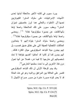 ‫ﻴﻭﺭﺩ ﺴﺒﻴﺭﻭ ﻓﻲ ﻜﺘﺎﺒﻪ ﺍﻷﺨﻴﺭ ﻤﻼﺤﻅﺔ ﺃﺒﺩﺘﻬﺎ ﺇﺤﺩﻯ‬
‫ﺍﻷﻤﻬﺎﺕ ﺍﻹﺴﺭﺍﺌﻴﻠﻴﺎﺕ ﻋﻠﻰ ﺴﻠﻭﻙ ﺍﻟﺴﺎﺒﺭﺍ ﺍﻟﻜﻴﺒﻭﺘﺯﻴﻴﻥ‬
‫ﻨﺼﻬﺎ:"ﺃﻥ ﺍﻻﻨﻁﻭﺍﺀ ﻭﺍﻟﺘﻌﺎﻟﻲ ﻫﻤﺎ ﺃﺒﺭﺯ ﺨﺎﺼﻴﺘﻴﻥ ﺘﻤﻴﺯﺍﻥ‬
‫ﹰﺎ ﺇﻴﺎﻫﺎ‬
       ‫ﺍﻟﺴﺎﺒﺭﺍ" ﻭﻴﻌﻘﺏ ﺴﺒﻴﺭﻭ ﻋﻠﻰ ﺘﻠﻙ ﺍﻟﻤﻼﺤﻅﺔ ﻭﺍﺼﻔ‬
‫ﺒﺄﻨﻬﺎ"ﺘﻜﺸﻑ ﻋﻥ ﺒﺼﻴﺭﺓ ﺴﻴﻜﻭﻟﻭﺠﻴﺔ ﻨﻔﺎﺫﺓ" )٦ (. ﻭﻴﻤﻀﻲ‬
    ‫)٧ (‬
‫.‬          ‫ﻭﺍﺼﻔﺎ ﺇﻴﺎﻫﺎ ﺒﺄﻨﻬﺎ"ﺘﻜﺸﻑ ﻋﻥ ﺒﺼﻴﺭﺓ ﺴﻴﻜﻭﻟﻭﺠﻴﺔ ﻨﻔﺎﺫﺓ"‬
                                                       ‫ﹰ‬
‫ﻭﻴﻤﻀﻲ ﻭﺍﺼﻔﺎ ﺴﻠﻭﻙ ﺍﻟﺴﺎﺒﺭﺍ ﺒﻘﻭﻟﻪ:"ﺇﻨﻬﻡ ﻻ ﻴﺘﺤﺎﺸﻭﻥ‬
                                    ‫ﹰ‬
‫ﺍﻟﻌﻼﻗﺎﺕ ﺍﻻﻨﻔﻌﺎﻟﻴﺔ ﺍﻟﻌﻤﻴﻘﺔ ﺍﻟﺘﻲ ﻋﻠﻰ ﻨﻁﺎﻕ ﻀﻴﻕ ﻓﺤﺴﺏ، ﺒل‬
‫ﹰ ﻟﻠﺘﺒﺎﻋﺩ ﺍﻟﺴﻴﻜﻭﻟﻭﺠﻲ ﺤﻴﺎل ﺍﻟﻜﺜﺭﺓ ﻜﺫﻟﻙ..‬
                                      ‫ﺇﻨﻬﻡ ﻴﺠﺩﻭﻥ ﻤﻴﻼ‬
‫ﺃﻨﻬﻡ ﻴﺒﺩﻭﻥ ﻜﻤﺎ ﻟﻭ ﻜﺎﻨﻭﺍ ﻗﺩ ﺃﺤﺎﻁﻭﺍ ﺃﻨﻔﺴﻬﻡ ﺒﻘﻭﻗﻌﺔ ﻻ ﺘﻤﺘﺩ‬
‫ﹰ ﻋﻥ ﺃﻨﻬﺎ ﺘﺤﻭل‬
             ‫ﺸﺨﺼﻴﺎﺘﻬﻡ ﺇﻟﻰ ﺨﺎﺭﺠﻬﺎ ﺇﻻ ﻓﻴﻤﺎ ﻨﺩﺭ، ﻓﻀﻼ‬
              ‫ﺩﻭﻥ ﻨﻔﺎﺫ ﺍﻵﺨﺭﻴﻥ ﺇﻟﻰ ﻤﺎ ﺘﺤﺕ ﺴﻁﺤﻬﺎ ﺍﻟﺨﺎﺭﺠﻲ)٨(.‬
‫ﻭﻗﺩ ﻴﺒﺩﻭ ﻟﻠﻭﻫﻠﺔ ﺍﻷﻭﻟﻰ ﺃﻥ ﺫﻟﻙ ﺍﻟﺘﺒﺎﻋﺩ ﺍﻟﺴﻴﻜﻭﻟﻭﺠﻲ‬
‫ﻗﺎﺼﺭ ﻋﻠﻰ ﺍﻟﻌﻼﻗﺔ ﺒﻴﻥ ﺍﻟﻤﺭﺍﻫﻕ ﻭﻭﺍﻟﺩﻴﻪ ﻭﻫﻭ ﻓﻲ ﻫﺫﻩ ﺍﻟﺤﺎﻟﺔ‬
‫ﻗﺩ ﻻ ﻴﻌﺩﻭ ﻜﻭﻨﻪ ﺼﻭﺭﺓ ﻋﺎﺒﺭﺓ ﻤﻥ ﺼﻭﺭ ﺼﺭﺍﻉ ﺍﻷﺠﻴﺎل ﻻ‬


                      ‫)6(.‪Spiro, M.E. Op. Cit. P. XVI‬‬
                       ‫)7(.421.‪Spiro, M.E. Op. Cit. P‬‬
                                             ‫)8(.‪Ibid‬‬
 