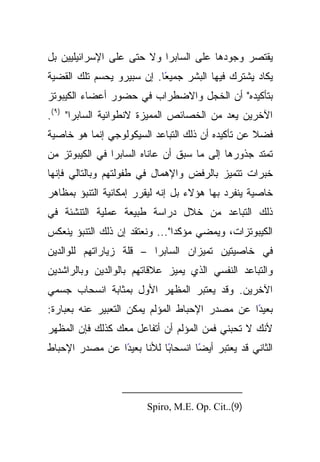 ‫ﻴﻘﺘﺼﺭ ﻭﺠﻭﺩﻫﺎ ﻋﻠﻰ ﺍﻟﺴﺎﺒﺭﺍ ﻭﻻ ﺤﺘﻰ ﻋﻠﻰ ﺍﻹﺴﺭﺍﺌﻴﻠﻴﻴﻥ ﺒل‬
‫ﻴﻜﺎﺩ ﻴﺸﺘﺭﻙ ﻓﻴﻬﺎ ﺍﻟﺒﺸﺭ ﺠﻤﻴﻌﺎ. ﺇﻥ ﺴﺒﻴﺭﻭ ﻴﺤﺴﻡ ﺘﻠﻙ ﺍﻟﻘﻀﻴﺔ‬
                           ‫ً‬
‫ﺒﺘﺄﻜﻴﺩﻩ" ﺃﻥ ﺍﻟﺨﺠل ﻭﺍﻻﻀﻁﺭﺍﺏ ﻓﻲ ﺤﻀﻭﺭ ﺃﻋﻀﺎﺀ ﺍﻟﻜﻴﺒﻭﺘﺯ‬
‫ﺍﻵﺨﺭﻴﻥ ﻴﻌﺩ ﻤﻥ ﺍﻟﺨﺼﺎﺌﺹ ﺍﻟﻤﻤﻴﺯﺓ ﻻﻨﻁﻭﺍﺌﻴﺔ ﺍﻟﺴﺎﺒﺭﺍ" )٩(.‬
‫ﻓﻀﻼ ﻋﻥ ﺘﺄﻜﻴﺩﻩ ﺃﻥ ﺫﻟﻙ ﺍﻟﺘﺒﺎﻋﺩ ﺍﻟﺴﻴﻜﻭﻟﻭﺠﻲ ﺇﻨﻤﺎ ﻫﻭ ﺨﺎﺼﻴﺔ‬
                                                  ‫ﹰ‬
‫ﺘﻤﺘﺩ ﺠﺫﻭﺭﻫﺎ ﺇﻟﻰ ﻤﺎ ﺴﺒﻕ ﺃﻥ ﻋﺎﻨﺎﻩ ﺍﻟﺴﺎﺒﺭﺍ ﻓﻲ ﺍﻟﻜﻴﺒﻭﺘﺯ ﻤﻥ‬
‫ﺨﺒﺭﺍﺕ ﺘﺘﻤﻴﺯ ﺒﺎﻟﺭﻓﺽ ﻭﺍﻹﻫﻤﺎل ﻓﻲ ﻁﻔﻭﻟﺘﻬﻡ ﻭﺒﺎﻟﺘﺎﻟﻲ ﻓﺈﻨﻬﺎ‬
‫ﺨﺎﺼﻴﺔ ﻴﻨﻔﺭﺩ ﺒﻬﺎ ﻫﺅﻻﺀ ﺒل ﺇﻨﻪ ﻟﻴﻘﺭﺭ ﺇﻤﻜﺎﻨﻴﺔ ﺍﻟﺘﻨﺒﺅ ﺒﻤﻅﺎﻫﺭ‬
‫ﺫﻟﻙ ﺍﻟﺘﺒﺎﻋﺩ ﻤﻥ ﺨﻼل ﺩﺭﺍﺴﺔ ﻁﺒﻴﻌﺔ ﻋﻤﻠﻴﺔ ﺍﻟﺘﻨﺸﺌﺔ ﻓﻲ‬
‫ﺍﻟﻜﻴﺒﻭﺘﺯﺍﺕ، ﻭﻴﻤﻀﻲ ﻤﺅﻜﺩﺍ"... ﻭﻨﻌﺘﻘﺩ ﺇﻥ ﺫﻟﻙ ﺍﻟﺘﻨﺒﺅ ﻴﻨﻌﻜﺱ‬
‫ﻓﻲ ﺨﺎﺼﻴﺘﻴﻥ ﺘﻤﻴﺯﺍﻥ ﺍﻟﺴﺎﺒﺭﺍ – ﻗﻠﺔ ﺯﻴﺎﺭﺍﺘﻬﻡ ﻟﻠﻭﺍﻟﺩﻴﻥ‬
‫ﻭﺍﻟﺘﺒﺎﻋﺩ ﺍﻟﻨﻔﺴﻲ ﺍﻟﺫﻱ ﻴﻤﻴﺯ ﻋﻼﻗﺎﺘﻬﻡ ﺒﺎﻟﻭﺍﻟﺩﻴﻥ ﻭﺒﺎﻟﺭﺍﺸﺩﻴﻥ‬
‫ﺍﻵﺨﺭﻴﻥ. ﻭﻗﺩ ﻴﻌﺘﺒﺭ ﺍﻟﻤﻅﻬﺭ ﺍﻷﻭل ﺒﻤﺜﺎﺒﺔ ﺍﻨﺴﺤﺎﺏ ﺠﺴﻤﻲ‬
‫ﺒﻌﻴﺩﺍ ﻋﻥ ﻤﺼﺩﺭ ﺍﻹﺤﺒﺎﻁ ﺍﻟﻤﺅﻟﻡ ﻴﻤﻜﻥ ﺍﻟﺘﻌﺒﻴﺭ ﻋﻨﻪ ﺒﻌﺒﺎﺭﺓ:‬
                                                ‫ً‬
‫ﻷﻨﻙ ﻻ ﺘﺤﺒﻨﻲ ﻓﻤﻥ ﺍﻟﻤﺅﻟﻡ ﺃﻥ ﺃﺘﻔﺎﻋل ﻤﻌﻙ ﻜﺫﻟﻙ ﻓﺈﻥ ﺍﻟﻤﻅﻬﺭ‬
‫ﺍﻟﺜﺎﻨﻲ ﻗﺩ ﻴﻌﺘﺒﺭ ﺃﻴﻀﺎ ﺍﻨﺴﺤﺎﺒﺎ ﻟﻸﻨﺎ ﺒﻌﻴﺩﺍ ﻋﻥ ﻤﺼﺩﺭ ﺍﻹﺤﺒﺎﻁ‬
                ‫ً‬          ‫ً‬       ‫ً‬



                        ‫)9(..‪Spiro, M.E. Op. Cit‬‬
 