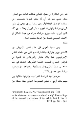 ‫ﻓﺸل ﻓﻲ ﺍﺴﺘﺜﺎﺭﺓ ﺃﻱ ﻋﻤﻕ ﺍﻨﻔﻌﺎﻟﻲ ﺨﻼﻟﺏ ﺘﻌﺎﻤﻠﻪ ﻤﻊ ﺍﻟﺴﺎﺒﺭﺍ‬
‫ﻤﺤﻠل ﻨﻔﺴﻲ ﻤﻌﺭﻭﻑ ﺃﻱ ﺃﻨﻪ ﺒﺤﻜﻡ ﺍﻟﺤﺭﻓﺔ ﻤﺘﺨﺼﺹ ﻓﻲ‬
‫ﺍﺴﺘﺜﺎﺭﺓ ﺍﻷﻋﻤﺎﻕ ﺍﻻﻨﻔﻌﺎﻟﻴﺔ. ﻭﻤﻥ ﻨﺎﺤﻴﺔ ﺃﺨﺭﻯ ﻴﻨﺒﻐﻲ ﺃﻥ ﻨﺸﻴﺭ‬
‫ﺇﻟﻰ ﺃﻥ ﺩﺭﺍﺴﺔ ﺒﺘﻠﻬﺎﻴﻡ ﻗﺩ ﺃﺠﺭﻴﺕ ﻋﻠﻰ ﻜﻴﺒﻭﺘﺯ ﻴﺨﺘﻠﻑ ﻋﻥ ﺫﻟﻙ‬
‫ﺍﻟﺫﻱ ﺃﺠﺭﻯ ﻋﻠﻴﻪ ﺴﺒﻴﺭﻭ ﺩﺭﺍﺴﺘﻪ ﺴﻭﺍﺀ ﻤﻥ ﺤﻴﺙ ﺍﻟﻤﻜﺎﻥ ﺃﻭ‬
           ‫ﺍﻻﻨﺘﻤﺎﺀ ﺍﻟﺴﻴﺎﺴﻲ ﻓﻀﻼ ﻋﻥ ﺍﻟﻭﻗﺕ ﺒﻁﺒﻴﻌﺔ ﺍﻟﺤﺎل.‬
                                  ‫ﹰ‬
                                                       ‫ﺜﺎﻟﺜﺎ:‬
                                                         ‫ﹰ‬
‫ﻭﻤﻥ ﻨﺎﺤﻴﺔ ﺃﺨﺭﻯ ﻓﺈﻥ ﻋﺎﻟﻡ ﺍﻟﻨﻔﺱ ﺍﻷﻤﺭﻴﻜﻲ ﻟﻴﻭ‬
‫ﺍﻟﻜﺴﻨﺩﺭ ﺒﻴﺭﻭ ﺠﻨﻴﻜﻭﻑ ﺒﺎﻻﺸﺘﺭﺍﻙ ﻤﻊ ﺍﺜﻨﻴﻥ ﻤﻥ ﻋﻠﻤﺎﺀ ﺍﻟﻨﻔﺱ‬
‫ﺍﻹﺴﺭﺍﺌﻴﻠﻴﻭﻥ ﻫﻤﺎ ﺍﻴﻼﻨﺎ ﻫﺎﺩﺍﺭ ﻭﺁﻓﻨﺭﻫﺎﺩﺍﺭ ﻗﺩ ﻗﺩﻤﻭﺍ ﻓﻲ‬
‫ﺍﻟﻤﺅﺘﻤﺭ ﺍﻟﺴﻨﻭﻱ ﻟﻠﺠﻤﻌﻴﺔ ﺍﻟﻨﻔﺴﻴﺔ ﺍﻷﻤﺭﻴﻜﻴﺔ ﺍﻟﻤﻨﻌﻘﺩ ﻓﻲ ﻋﺎﻡ‬
‫٠٧٩١ﻡ. ﺒﺤﺜﺎ ﺒﻌﻨﻭﺍﻥ:"ﺍﻟﺩﻭﺠﻤﺎﻁﻴﻘﻴﺔ ﻭﺍﻟﺘﺒﺎﻋﺩ ﺍﻻﺠﺘﻤﺎﻋﻲ:‬
                                         ‫ﹰ‬
                                   ‫)٦١(‬
                               ‫.‬          ‫ﺩﺭﺍﺴﺔ ﻋﺒﺭ ﺤﻀﺎﺭﻴﺔ"‬
‫ﻋﺭﻀﻭﺍ ﻓﻴﻪ ﻟﺩﺭﺍﺴﺔ ﻗﺎﻤﻭﺍ ﺒﻬﺎ، ﻭﻗﺎﺭﻨﻭﺍ ﺨﻼﻟﻬﺎ ﺒﻴﻥ‬
‫ﻤﺠﻤﻭﻋﺎﺕ ﺃﺭﺒﻊ – ﺘﻀﻡ ﺍﻟﻤﺠﻤﻭﻋﺔ ﺍﻷﻭﻟﻰ ﻋﻴﻨﻪ ﻤﻤﺜﻠﺔ ﻤﻥ‬


‫)61( ‪Pirojnikoff, L.A. et. Al. " Dogmatism and‬‬
‫‪social distance: A cross – scultural study" Proceedings‬‬
‫,5 .‪of the annual convention of the APA, Part I, No‬‬
                                    ‫.423 – 323 .‪1970, pp‬‬
 
