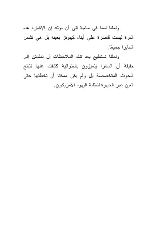 ‫ﻭﻟﻌﻠﻨﺎ ﻟﺴﻨﺎ ﻓﻲ ﺤﺎﺠﺔ ﺇﻟﻰ ﺃﻥ ﻨﺅﻜﺩ ﺇﻥ ﺍﻹﺸﺎﺭﺓ ﻫﺫﻩ‬
‫ﺍﻟﻤﺭﺓ ﻟﻴﺴﺕ ﻗﺎﺼﺭﺓ ﻋﻠﻰ ﺃﺒﻨﺎﺀ ﻜﻴﺒﻭﺘﺯ ﺒﻌﻴﻨﻪ ﺒل ﻫﻲ ﺘﺸﻤل‬
                                          ‫ﺍﻟﺴﺎﺒﺭﺍ ﺠﻤﻴﻌﺎ.‬
                                            ‫ً‬
‫ﻭﻟﻌﻠﻨﺎ ﻨﺴﺘﻁﻴﻊ ﺒﻌﺩ ﺘﻠﻙ ﺍﻟﻤﻼﺤﻅﺎﺕ ﺃﻥ ﻨﻁﻤﺌﻥ ﺇﻟﻰ‬
‫ﺤﻘﻴﻘﺔ ﺃﻥ ﺍﻟﺴﺎﺒﺭﺍ ﻴﺘﻤﻴﺯﻭﻥ ﺒﺎﻨﻁﻭﺍﺌﻴﺔ ﻜﺸﻔﺕ ﻋﻨﻬﺎ ﻨﺘﺎﺌﺞ‬
‫ﺍﻟﺒﺤﻭﺙ ﺍﻟﻤﺘﺨﺼﺼﺔ ﺒل ﻭﻟﻡ ﻴﻜﻥ ﻤﻤﻜﻨﺎ ﺃﻥ ﺘﺨﻁﺌﻬﺎ ﺤﺘﻰ‬
               ‫ﹰ‬
              ‫ﺍﻟﻌﻴﻥ ﻏﻴﺭ ﺍﻟﺨﺒﻴﺭﺓ ﻟﻠﻁﻠﺒﺔ ﺍﻟﻴﻬﻭﺩ ﺍﻷﻤﺭﻴﻜﻴﻴﻥ.‬
 