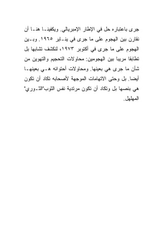 ‫ﺠﺭﻯ ﺒﺎﻋﺘﺒﺎﺭﻩ ﺤل ﻓﻲ ﺍﻹﻁﺎﺭ ﺍﻹﻤﺒﺭﻴﺎﻟﻲ. ﻭﻴﻜﻔﻴﻨـﺎ ﻫﻨـﺎ ﺃﻥ‬
‫ﻨﻘﺎﺭﻥ ﺒﻴﻥ ﺍﻟﻬﺠﻭﻡ ﻋﻠﻰ ﻤﺎ ﺠﺭﻯ ﻓﻲ ﻴﻨـﺎﻴﺭ ٥٦٩١. ﻭﺒـﻴﻥ‬
‫ﺍﻟﻬﺠﻭﻡ ﻋﻠﻰ ﻤﺎ ﺠﺭﻯ ﻓﻲ ﺃﻜﺘﻭﺒﺭ ٣٧٩١، ﻟﻨﻜﺸﻑ ﺘﺸﺎﺒﻬﺎ ﺒل‬
    ‫‪‬‬
‫ﺘﻁﺎﺒﻘﺎ ﻤﺭﻴﺒﺎ ﺒﻴﻥ ﺍﻟﻬﺠﻭﻤﻴﻥ: ﻤﺤﺎﻭﻻﺕ ﺍﻟﺘﺤﺠﻴﻡ ﻭﺍﻟﺘﻬﻭﻴﻥ ﻤﻥ‬
                                          ‫‪‬‬     ‫ﹰ‬
‫ﺸﺄﻥ ﻤﺎ ﺠﺭﻯ ﻫﻲ ﺒﻌﻴﻨﻬﺎ. ﻭﻤﺤﺎﻭﻻﺕ ﺃﺤﺘﻭﺍﺌﻪ ﻫـﻲ ﺒﻌﻴﻨﻬـﺎ‬
‫ﺃﻴﻀﺎ. ﺒل ﻭﺤﺘﻰ ﺍﻻﺘﻬﺎﻤﺎﺕ ﺍﻟﻤﻭﺠﻬﺔ ﻷﺼﺤﺎﺒﻪ ﺘﻜﺎﺩ ﺃﻥ ﺘﻜﻭﻥ‬
                                               ‫‪‬‬
‫ﻫﻲ ﺒﻨﺼﻬﺎ ﺒل ﻭﺘﻜﺎﺩ ﺃﻥ ﺘﻜﻭﻥ ﻤﺭﺘﺩﻴﺔ ﻨﻔﺱ ﺍﻟﺜﻭﺏ"ﺍﻟﺜـﻭﺭﻱ"‬
                                             ‫ﺍﻟﻤﻬﻠﻬل.‬
 