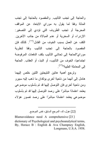 ‫ﻭﺍﻟﺤﺎﺠﺔ ﺇﻟﻰ ﺘﺠﻨﺏ ﺍﻟﺘﺄﻨﻴﺏ. ﻭﺍﻟﻤﻘﺼﻭﺩ ﺒﺎﻟﺤﺎﺠﺔ ﺇﻟﻰ ﺘﺠﻨﺏ‬
‫ﺍﻟﻤﺫﻟﺔ ﻭﻓﻘﺎ ﻟﻤﺎ ﻴﻘﻭل ﺒﻪ ﻤﻭﺭﺍﻱ ﺍﻻﺒﺘﻌﺎﺩ ﻋﻥ ﺍﻟﻤﻭﺍﻗﻑ‬
                                      ‫ﹰ‬
‫ﺍﻟﻤﺤﺭﺠﺔ ﺃﻭ ﺘﺠﻨﺏ ﺍﻟﻅﺭﻭﻑ ﺍﻟﺘﻲ ﺘﺅﺩﻱ ﺇﻟﻰ ﺍﻟﺘﺼﻐﻴﺭ:‬
‫ﺍﻻﺯﺩﺭﺍﺀ ﺃﻭ ﺍﻟﺴﺨﺭﻴﺔ ﺃﻭ ﻋﺩﻡ ﺍﻟﻤﺒﺎﻻﺓ ﻤﻥ ﺠﺎﻨﺏ ﺍﻵﺨﺭﻴﻥ.‬
‫ﺍﻟﻜﻑ ﻋﻥ ﺍﻟﻌﻤل ﺒﺴﺒﺏ ﺍﻟﺨﻭﻑ ﻤﻥ ﺍﻟﻔﺸل )٢٢ (. ﻜﺫﻟﻙ ﻓﺈﻥ‬
‫ﻟﻨﻅﺭﻴﺔ‬   ‫ﻭﻓﻘﺎ‬
          ‫ﹰ‬     ‫ﺍﻟﺘﺄﻨﻴﺏ‬   ‫ﺘﺠﻨﺏ‬   ‫ﺇﻟﻰ‬   ‫ﺒﺎﻟﺤﺎﺠﺔ‬    ‫ﺍﻟﻤﻘﺼﻭﺩ‬
‫ﻤﻭﺭﺍﻱ"ﺍﻟﺤﺎﺠﺔ ﺇﻟﻰ ﺘﺤﺎﺸﻲ ﺍﻟﺘﺄﻨﻴﺏ ﺒﻜﻑ ﺍﻟﺩﻓﻌﺎﺕ ﺍﻟﻤﺭﻓﻭﻀﺔ‬
‫ﺍﺠﺘﻤﺎﻋﻴﺎ، ﺍﻟﺨﻭﻑ ﻤﻥ ﺍﻟﺘﺄﻨﻴﺏ، ﺃﻭ ﺍﻟﻨﺒﺫ، ﺃﻭ ﺍﻟﻌﻘﺎﺏ. ﺍﻟﺤﺎﺠﺔ‬
                                  ‫ﺇﻟﻰ ﺍﻟﻤﻌﺎﻤﻠﺔ ﺍﻟﻁﻴﺒﺔ")٣٢(.‬
‫ﻭﺘﺭﺠﻊ ﺃﻫﻤﻴﺔ ﻫﺎﺘﻴﻥ ﺍﻟﻨﺘﻴﺠﺘﻴﻥ ﺍﻟﻠﺘﻴﻥ ﺨﻠﺹ ﺇﻟﻴﻬﻤﺎ‬
‫ﻫﺎﻨﺩل ﺇﻟﻰ ﺃﻨﻬﻤﺎ ﻤﻥ ﻨﺎﺤﻴﺔ ﺃﺨﺭﻯ ﻴﺅﻜﺩﺍﻥ ﻤﺎ ﺫﻫﺏ ﺇﻟﻴﻪ ﺴﺒﻴﺭﻭ‬
‫ﻭﻤﻥ ﻨﺎﺤﻴﺔ ﺃﺨﺭﻯ ﻓﺈﻥ ﺍﻟﺘﻭﺼل ﺇﻟﻴﻬﺎ ﻗﺩ ﺘﻡ ﺒﺄﺴﻠﻭﺏ ﻤﻭﻀﻭﻋﻲ‬
‫ًﺍ ﻋﻠﻰ ﺭﺼﺩ ﺍﻟﺘﻭﺼل ﺇﻟﻴﻬﺎ ﻗﺩ ﺘﻡ ﺒﺄﺴﻠﻭﺏ‬
                                   ‫ﻴﻌﺘﻤﺩ ﺍﻋﺘﻤﺎﺩﺍ ﻤﺒﺎﺸﺭ‬
                                          ‫ً‬
‫ﻤﻭﻀﻭﻋﻲ ﻴﻌﺘﻤﺩ ﺍﻋﺘﻤﺎﺩﺍ ﻤﺒﺎﺸﺭﺍ ﻋﻠﻰ ﺭﺼﺩ ﺘﺼﻭﺭ ﻫﺅﻻﺀ‬
                   ‫ً‬      ‫ً‬


           ‫)22( ﻫﻭل، ﻙ، ﺍﻟﻤﺭﺠﻊ ﺍﻟﺴﺎﺒﻕ، ﻨﻔﺱ ﺍﻟﻤﻭﻀﻊ.‬
‫) 32( ‪Blamavoidance need A comprehensive‬‬
‫,‪dictionary of Psychological and psychoanalytical terms‬‬
‫,‪By, Horace B : English & Ava Champney English‬‬
                              ‫.8591 .‪Longmans, U.S.A‬‬
 