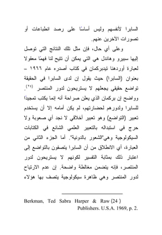 ‫ﺍﻟﺴﺎﺒﺭﺍ ﻷﻨﻔﺴﻬﻡ ﻭﻟﻴﺱ ﺃﺴﺎﺴﺎ ﻋﻠﻰ ﺭﺼﺩ ﺍﻨﻁﺒﺎﻋﺎﺕ ﺃﻭ‬
                     ‫ً‬
                               ‫ﺘﺼﻭﺭﺍﺕ ﺍﻵﺨﺭﻴﻥ ﻋﻨﻬﻡ.‬
‫ﻭﻋﻠﻰ ﺃﻱ ﺤﺎل، ﻓﺈﻥ ﻤﺜل ﺘﻠﻙ ﺍﻟﻨﺘﺎﺌﺞ ﺍﻟﺘﻲ ﺘﻭﺼل‬
‫ﹰ‬
‫ﺇﻟﻴﻬﺎ ﺴﺒﻴﺭﻭ ﻭﻫﺎﻨﺩل ﻫﻲ ﺍﻟﺘﻲ ﻴﻤﻜﻥ ﺃﻥ ﺘﺘﻴﺢ ﻟﻨﺎ ًﺎ ﻤﻌﻘﻭﻻ‬
       ‫ﻓﻬﻤ‬
‫ﻟﻌﺒﺎﺭﺓ ﺃﻭﺭﺩﻫﻨﺎ ﺘﻴﺩﺒﺭﻜﻤﺎﻥ ﻓﻲ ﻜﺘﺎﺏ ﺃﺼﺩﺭﻩ ﻋﺎﻡ ٦٦٩١ –‬
‫ﺒﻌﻨﻭﺍﻥ )ﺍﻟﺴﺎﺒﺭﺍ( ﺤﻴﺙ ﻴﻘﻭل ﺇﻥ ﻟﺩﻯ ﺍﻟﺴﺎﺒﺭﺍ ﻓﻲ ﺍﻟﺤﻘﻴﻘﺔ‬
‫ﺘﻭﺍﻀﻊ ﺤﻘﻴﻘﻲ ﻴﺠﻌﻠﻬﻡ ﻻ ﻴﺴﺘﺭﻴﺤﻭﻥ ﻟﺩﻭﺭ ﺍﻟﻤﻨﺘﺼﺭ )٤٢ (.‬
‫ًﺍ‬
 ‫ﻭﻭﺍﻀﺢ ﺇﻥ ﺒﺭﻜﻤﺎﻥ ﺍﻟﺫﻱ ﻴﻌﻠﻥ ﺼﺭﺍﺤﺔ ﺃﻨﻪ ﺇﻨﻤﺎ ﻴﻜﺘﺏ ﺘﻤﺠﻴﺩ‬
‫ﻟﻠﺴﺎﺒﺭﺍ ﻭﻟﺩﻭﺭﻫﻡ ﻟﺤﻀﺎﺭﺘﻬﻡ، ﻟﻡ ﻴﻜﻥ ﺃﻤﺎﻤﻪ ﺇﻻ ﺃﻥ ﻴﺴﺘﺨﺩﻡ‬
‫ﺘﻌﺒﻴﺭ )ﺍﻟﺘﻭﺍﻀﻊ( ﻭﻫﻭ ﺘﻌﺒﻴﺭ ﺃﺨﻼﻗﻲ ﻻ ﻨﺠﺩ ﺃﻱ ﺼﻌﻭﺒﺔ ﻭﻻ‬
‫ﺤﺭﺝ ﻓﻲ ﺍﺴﺘﺒﺩﺍﻟﻪ ﺒﺎﻟﺘﻌﺒﻴﺭ ﺍﻟﻌﻠﻤﻲ ﺍﻟﺸﺎﺌﻊ ﻓﻲ ﺍﻟﻜﺘﺎﺒﺎﺕ‬
‫ﺍﻟﺴﻴﻜﻭﻟﻭﺠﻴﺔ ﻭﻫﻲ"ﺍﻟﺸﻌﻭﺭ ﺒﺎﻟﺩﻭﻨﻴﺔ". ﺃﻤﺎ ﺍﻟﺠﺯﺀ ﺍﻟﺜﺎﻨﻲ ﻤﻥ‬
‫ﺍﻟﻌﺒﺎﺭﺓ، ﺃﻱ ﺍﻻﻨﻁﻼﻕ ﻤﻥ ﺃﻥ ﺍﻟﺴﺎﺒﺭﺍ ﻴﺘﺼﻔﻭﻥ ﺒﺎﻟﺘﻭﺍﻀﻊ ﺇﻟﻰ‬
‫ﺍﻋﺘﺒﺎﺭ ﺫﻟﻙ ﺒﻤﺜﺎﺒﺔ ﺍﻟﺘﻔﺴﻴﺭ ﻟﻜﻭﻨﻬﻡ ﻻ ﻴﺴﺘﺭﻴﺤﻭﻥ ﻟﺩﻭﺭ‬
‫ﺍﻟﻤﻨﺘﺼﺭ، ﻓﺈﻨﻪ ﻴﺘﻀﻤﻥ ﻤﻐﺎﻟﻁﺔ ﻭﺍﻀﺤﺔ. ﺇﻥ ﻋﺩﻡ ﺍﻻﺭﺘﻴﺎﺡ‬
‫ﻟﺩﻭﺭ ﺍﻟﻤﻨﺘﺼﺭ ﻭﻫﻲ ﻅﺎﻫﺭﺓ ﺴﻴﻜﻭﻟﻭﺠﻴﺔ ﻴﺘﺼﻑ ﺒﻬﺎ ﻫﺅﻻﺀ‬


‫) 42( ‪Berkman, Ted Sabra Harper & Raw‬‬
                    ‫.2 .‪Publishers. U.S.A. 1969, p‬‬
 