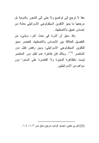 ‫ﺤﻘﺎ ﻻ ﺘﺭﺠﻊ ﺇﻟﻰ ﺘﻭﺍﻀﻊ ﻭﻻ ﺤﺘﻰ ﺇﻟﻰ ﺍﻟﺸﻌﻭﺭ ﺒﺎﻟﺩﻭﻨﻴﺔ ﺒل‬
                                                ‫ﹰ‬
‫ﻤﺭﺠﻌﻬﺎ ﻤﺎ ﻴﻤﻴﺯ ﺍﻟﺘﻜﻭﻴﻥ ﺍﻟﺴﻴﻜﻭﻟﻭﺠﻲ ﺍﻹﺴﺭﺍﺌﻴﻠﻲ ﺒﻌﺎﻤﺔ ﻤﻥ‬
                             ‫ﺇﺤﺴﺎﺱ ﻋﻤﻴﻕ ﺒﺎﻻﻀﻁﻬﺎﺩ.‬
‫ﻭﻗﺩ ﺴﺒﻕ ﺃﻥ ﺃﺸﺭﻨﺎ ﻓﻲ ﺒﺤﺙ ﺁﺨﺭ، ﻭﺒﺸﻲﺀ ﻤﻥ‬
‫ﺍﻟﺘﻔﺼﻴل ﻟﻠﻌﻼﻗﺔ ﺒﻴﻥ ﺍﻹﺤﺴﺎﺱ ﺒﺎﻻﻀﻁﻬﺎﺩ ﻜﻌﻨﺼﺭ ﻤﻤﻴﺯ‬
‫ﻟﻠﺘﻜﻭﻴﻥ ﺍﻟﺴﻴﻜﻭﻟﻭﺠﻲ ﺍﻹﺴﺭﺍﺌﻴﻠﻲ، ﻭﺒﻴﻥ ﺭﻓﺽ ﺘﻘﺒل ﺩﻭﺭ‬
‫ﺍﻟﻤﻨﺘﺼﺭ )٥٢ (. ﻭﺒﺫﻟﻙ ﻓﺈﻥ ﻅﺎﻫﺭﺓ ﻋﺩﻡ ﺘﻘﺒل ﺩﻭﺭ ﺍﻟﻤﻨﺘﺼﺭ‬
‫ﻟﻴﺴﺕ ﺒﺎﻟﻅﺎﻫﺭﺓ ﺍﻟﻤﻤﻴﺯﺓ ﻭﻻ ﺍﻟﻘﺎﺼﺭﺓ ﻋﻠﻰ ﺍﻟﺴﺎﺒﺭﺍ ﺩﻭﻥ‬
                                ‫ﺴﻭﺍﻫﻡ ﻤﻥ ﺍﻹﺴﺭﺍﺌﻴﻠﻴﻴﻥ.‬




    ‫)52( ﻗﺩﺭﻱ ﺤﻔﻨﻲ، ﺘﺠﺴﻴﺩ ﺍﻟﻭﻫﻡ، ﻤﺭﺠﻊ ﺴﺎﺒﻕ ﺹ ٣٠١، ٤٠١.‬
 