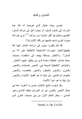 ‫ﺍﻟﺘﺸﺎﺅﻡ ﻭﺍﻟﺸﻙ‬

‫ﺘﻀﻤﻥ ﺒﺤﺙ ﻫﺎﻨﺩل ﺍﻟﺫﻱ ﺘﻌﺭﻀﻨﺎ ﻟﻪ ﺁﻨﻔﺎ ﻋﺩﺓ‬
     ‫ﹰ‬
‫ﺇﺸﺎﺭﺍﺕ ﺇﻟﻰ ﺘﺸﺎﺅﻡ ﺍﻟﺴﺎﺒﺭﺍ ﺃﻭ ﺒﻌﺒﺎﺭﺓ ﺃﺩﻕ ﺇﻟﻰ ﺇﺩﺭﺍﻙ ﺍﻟﺴﺎﺒﺭﺍ‬
             ‫)٦٢(‬
‫ﺘﺭﻯ ﻫل ﺜﻤﺔ‬          ‫ﻷﻨﻔﺴﻬﻡ ﺒﺎﻋﺘﺒﺎﺭﻫﻡ ﺃﻜﺜﺭ ﺘﺸﺎﺅﻤﺎ ﻤﻥ ﺴﻭﺍﻫﻡ‬
             ‫ﺒﺤﻭﺙ ﺃﺨﺭﻯ ﺘﺩﻋﻡ ﻨﺘﺎﺌﺠﻬﺎ ﻤﻥ ﺘﻠﻙ ﺍﻹﺸﺎﺭﺍﺕ؟.‬
‫ﻟﻘﺩ ﻗﺎﻡ ﻤﻠﻔﻭﺭﺩ ﺴﺒﻴﺭﻭ ﻓﻲ ﺩﺭﺍﺴﺘﻪ ﺍﻟﻤﺸﺎﺭ ﺇﻟﻴﻬﺎ ﹰﺎ‬
 ‫ﺁﻨﻔ‬
‫ﺒﺘﻁﺒﻴﻕ"ﺍﺨﺘﺒﺎﺭ ﺴﺘﻴﻭﺭﺍﺕ ﻟﻼﺴﺘﺠﺎﺒﺔ ﺍﻻﻨﻔﻌﺎﻟﻴﺔ ﻋﻠﻰ ٤٥ ﻤﻥ‬
‫ﺍﻟﺴﺎﺒﺭﺍ". ﻭﺍﻻﺨﺘﺒﺎﺭ ﺒﺒﺴﺎﻁﺔ ﻴﻬﺩﻑ ﺇﻟﻰ ﺍﺴﺘﻘﺼﺎﺀ ﻤﺴﺒﺒﺎﺕ‬
‫ﺴﺒﻌﺔ ﻤﺸﺎﻋﺭ ﺍﻨﻔﻌﺎﻟﻴﺔ ﻤﺤﺩﺩﺓ ﻟﺩﻯ ﻤﻥ ﻴﻁﺒﻕ ﻋﻠﻴﻬﻡ ﺍﻻﺨﺘﺒﺎﺭ.‬
‫ﻭﺍﻟﻤﺸﺎﻋﺭ ﺍﻻﻨﻔﻌﺎﻟﻴﺔ ﺍﻟﺴﺒﻌﺔ ﻫﻲ: ﺍﻟﺸﻌﻭﺭ ﺒﺎﻟﺴﻌﺎﺩﺓ، ﻭﺍﻟﺸﻌﻭﺭ‬
‫ﺒﺎﻟﺤﺯﻥ، ﻭﺍﻟﺸﻌﻭﺭ ﺒﺎﻟﺨﺠل، ﻭﺍﻟﺸﻌﻭﺭ ﺒﺎﻟﻐﻀﺏ، ﻭﺍﻟﺸﻌﻭﺭ‬
‫ﺒﺎﻟﺨﻭﻑ ﺜﻡ ﺍﻟﺸﻌﻭﺭ ﺒﺄﻥ ﺸﻴﺌﺎ ﻤﺎ ﻫﻭ ﺃﻓﻀل ﺍﻷﺸﻴﺎﺀ، ﻭﺍﻟﺸﻌﻭﺭ‬
                            ‫ً‬
                               ‫ﺒﺄﻥ ﺸﻴﺌﺎ ﻤﺎ ﻫﻭ ﺃﺴﻭﺃ ﺍﻷﺸﻴﺎﺀ.‬
                                                   ‫ً‬
‫ﻭﻗﺩ ﺃﺴﻔﺭﺕ ﻨﺘﺎﺌﺞ ﺍﻻﺨﺘﺒﺎﺭ ﻀﻤﻥ ﻤﺎ ﺃﺴﻔﺭﺕ ﻋﻨﻪ ﻓﻲ‬
‫ﻤﺠﺎل ﺍﻟﺸﻌﻭﺭ ﺒﺎﻟﺤﺯﻥ ﻋﻥ ﺃﻥ ﺍﻟﺤﺭﻤﺎﻥ ﺒﺸﻘﻴﻪ ﺍﻟﻤﺎﺩﻱ ﻭﻏﻴﺭ‬
‫ﺍﻟﻤﺎﺩﻱ – ﻴﺤﺘل ﺍﻟﻤﻘﺎﻡ ﺍﻷﻭل ﻤﻥ ﺒﻴﻥ ﻤﺴﺒﺒﺎﺕ ﺍﻟﺤﺯﻥ ﻟﺩﻯ‬


                           ‫)62(.‪Handel, A. Op. Cit‬‬
 