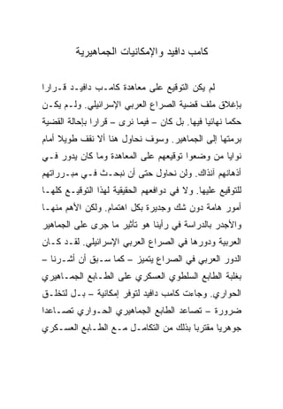 ‫ﻜﺎﻤﺏ ﺩﺍﻓﻴﺩ ﻭﺍﻹﻤﻜﺎﻨﻴﺎﺕ ﺍﻟﺠﻤﺎﻫﻴﺭﻴﺔ‬

‫ﻟﻡ ﻴﻜﻥ ﺍﻟﺘﻭﻗﻴﻊ ﻋﻠﻰ ﻤﻌﺎﻫﺩﺓ ﻜﺎﻤـﺏ ﺩﺍﻓﻴـﺩ ﻗـﺭﺍ ‪‬ﺍ‬
 ‫ﺭ‬
‫ﺒﺈﻏﻼﻕ ﻤﻠﻑ ﻗﻀﻴﺔ ﺍﻟﺼﺭﺍﻉ ﺍﻟﻌﺭﺒﻲ ﺍﻹﺴﺭﺍﺌﻴﻠﻲ. ﻭﻟـﻡ ﻴﻜـﻥ‬
‫ﺤﻜﻤﺎ ﻨﻬﺎﺌﻴﺎ ﻓﻴﻬﺎ. ﺒل ﻜﺎﻥ – ﻓﻴﻤﺎ ﻨﺭﻯ – ﻗﺭﺍﺭﺍ ﺒﺈﺤﺎﻟﺔ ﺍﻟﻘﻀﻴﺔ‬
               ‫‪‬‬                               ‫‪‬‬      ‫‪‬‬
‫ﺒﺭﻤﺘﻬﺎ ﺇﻟﻰ ﺍﻟﺠﻤﺎﻫﻴﺭ. ﻭﺴﻭﻑ ﻨﺤﺎﻭل ﻫﻨﺎ ﺃﻻ ﻨﻘﻑ ﻁﻭﻴﻼ ﺃﻤﺎﻡ‬
     ‫ﹰ‬
‫ﻨﻭﺍﻴﺎ ﻤﻥ ﻭﻀﻌﻭﺍ ﺘﻭﻗﻴﻌﻬﻡ ﻋﻠﻰ ﺍﻟﻤﻌﺎﻫﺩﺓ ﻭﻤﺎ ﻜﺎﻥ ﻴﺩﻭﺭ ﻓـﻲ‬
‫ﺃﺫﻫﺎﻨﻬﻡ ﺁﻨﺫﺍﻙ. ﻭﻟﻥ ﻨﺤﺎﻭل ﺤﺘﻰ ﺃﻥ ﻨﺒﺤـﺙ ﻓـﻲ ﻤﺒـﺭﺭﺍﺘﻬﻡ‬
‫ﻟﻠﺘﻭﻗﻴﻊ ﻋﻠﻴﻬﺎ. ﻭﻻ ﻓﻲ ﺩﻭﺍﻓﻌﻬﻡ ﺍﻟﺤﻘﻴﻘﻴﺔ ﻟﻬﺫﺍ ﺍﻟﺘﻭﻗﻴـﻊ ﻜﻠﻬـﺎ‬
‫ﺃﻤﻭﺭ ﻫﺎﻤﺔ ﺩﻭﻥ ﺸﻙ ﻭﺠﺩﻴﺭﺓ ﺒﻜل ﺍﻫﺘﻤﺎﻡ. ﻭﻟﻜﻥ ﺍﻷﻫﻡ ﻤﻨﻬـﺎ‬
‫ﻭﺍﻷﺠﺩﺭ ﺒﺎﻟﺩﺭﺍﺴﺔ ﻓﻲ ﺭﺃﻴﻨﺎ ﻫﻭ ﺘﺄﺜﻴﺭ ﻤﺎ ﺠﺭﻯ ﻋﻠﻰ ﺍﻟﺠﻤﺎﻫﻴﺭ‬
‫ﺍﻟﻌﺭﺒﻴﺔ ﻭﺩﻭﺭﻫﺎ ﻓﻲ ﺍﻟﺼﺭﺍﻉ ﺍﻟﻌﺭﺒﻲ ﺍﻹﺴﺭﺍﺌﻴﻠﻲ. ﻟﻘـﺩ ﻜـﺎﻥ‬
‫ﺍﻟﺩﻭﺭ ﺍﻟﻌﺭﺒﻲ ﻓﻲ ﺍﻟﺼﺭﺍﻉ ﻴﺘﻤﻴﺯ – ﻜﻤﺎ ﺴـﺒﻕ ﺃﻥ ﺃﺸـﺭﻨﺎ –‬
‫ﺒﻐﻠﺒﺔ ﺍﻟﻁﺎﺒﻊ ﺍﻟﺴﻠﻁﻭﻱ ﺍﻟﻌﺴﻜﺭﻱ ﻋﻠﻰ ﺍﻟﻁـﺎﺒﻊ ﺍﻟﺠﻤـﺎﻫﻴﺭﻱ‬
‫ﺍﻟﺤﻭﺍﺭﻱ. ﻭﺠﺎﺀﺕ ﻜﺎﻤﺏ ﺩﺍﻓﻴﺩ ﻟﺘﻭﻓﺭ ﺇﻤﻜﺎﻨﻴﺔ – ﺒـل ﻟﺘﺨﻠـﻕ‬
‫ﻀﺭﻭﺭﺓ – ﺘﺼﺎﻋﺩ ﺍﻟﻁﺎﺒﻊ ﺍﻟﺠﻤﺎﻫﻴﺭﻱ ﺍﻟﺤـﻭﺍﺭﻱ ﺘﺼـﺎﻋ ‪‬ﺍ‬
 ‫ﺩ‬
‫ﺠﻭﻫﺭﻴﺎ ﻤﻘﺘﺭﺒﺎ ﺒﺫﻟﻙ ﻤﻥ ﺍﻟﺘﻜﺎﻤـل ﻤـﻊ ﺍﻟﻁـﺎﺒﻊ ﺍﻟﻌﺴـﻜﺭﻱ‬
                                       ‫‪‬‬      ‫‪‬‬
 