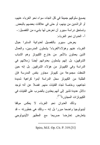 ‫ًﺎ ﻓﻲ ﻜل ﺍﺘﺠﺎﻩ، ﺴﻭﺍﺀ ﻨﺤﻭ ﺍﻟﻐﺭﺒﺎﺀ ﻋﻨﻬﻡ،‬
                                     ‫ﻴﺼﺒﻎ ﺴﻠﻭﻜﻬﻡ ﺠﻤﻴﻌ‬
‫ﺃﻭ ﺍﻟﺭﺍﺸﺩﻴﻥ ﻤﻥ ﺒﻴﻨﻬﻡ، ﺃﻭ ﺤﺘﻰ ﻓﻲ ﻋﻼﻗﺎﺕ ﺒﻌﻀﻬﻡ ﺒﺎﻟﺒﻌﺽ.‬
 ‫ﻭﺘﺴﺘﺤﻕ ﺩﺭﺍﺴﺔ ﺴﺒﻴﺭﻭ ﺃﻥ ﻨﻌﺭﺽ ﻟﻬﺎ ﺒﺸﻲﺀ ﻤﻥ ﺍﻟﺘﻔﺼﻴل:-‬
                                ‫ﺃ- ﺍﻟﻌﺩﻭﺍﻥ ﻨﺤﻭ ﺍﻟﻐﺭﺒﺎﺀ:‬
‫ﻴﻌﺭﺽ ﺴﺒﻴﺭﻭ ﺒﺎﻟﺘﻔﺼﻴل ﻟﻌﺩﻭﺍﻨﻴﺔ ﺍﻟﺴﺎﺒﺭﺍ ﺤﻴﺎل‬
‫ﺍﻟﻐﺭﺒﺎﺀ ﻋﻨﻬﻡ ﻭﻫﺅﻻﺀ"ﺍﻟﻐﺭﺒﺎﺀ" ﻴﺸﻤﻠﻭﻥ ﺍﻟﻤﺩﺭﺴﻴﻥ، ﻭﺍﻟﻌﻤﺎل‬
‫ﺍﻟﺫﻴﻥ ﻴﻌﻤﻠﻭﻥ ﺒﺎﻷﺠﺭ ﻤﻥ ﺨﺎﺭﺝ ﺍﻟﻜﻴﺒﻭﺘﺯ ﻭﻫﻡ ﺍﻟﺸﺒﺎﺏ‬
‫ﺍﻟﺸﺭﻗﻴﻴﻥ، ﺒل ﺇﻨﻬﻡ ﻴﺸﻤﻠﻭﻥ ﺒﻌﺩﻭﺍﻨﻬﻡ ﺃﻴﻀﺎ ﺯﻤﻼﺌﻬﻡ ﻓﻲ‬
           ‫ً‬
‫ﺍﻟﺩﺭﺍﺴﺔ ﻭﻓﻲ ﺍﻟﻜﻴﺒﻭﺘﺯ ﻤﻥ ﻫﺅﻻﺀ ﺍﻟﺸﺭﻗﻴﻴﻥ. ﺒل ﺇﻨﻪ ﺤﻴﻥ‬
‫ﺍﻟﺘﺤﻘﺕ ﻤﺠﻤﻭﻋﺔ ﻤﻥ ﻜﻴﺒﻭﺘﺯ ﻤﺠﺎﻭﺭ ﺒﻨﻔﺱ ﺍﻟﻤﺩﺭﺴﺔ ﻓﺈﻥ‬
‫ﺍﻟﻁﻠﺒﺔ ﻤﻥ ﺍﻟﻜﻴﺒﻭﺘﺯ ﻤﺤل ﺍﻟﺩﺭﺍﺴﺔ ﺃﺒﺩﻭﺍ ﻜﺭﺍﻫﻴﺔ ﺸﺩﻴﺩﺓ‬
‫ﺘﺠﺎﻫﻬﻡ، ﻭﺨﺎﺼﺔ ﺘﺠﺎﻩ ﺍﻟﻔﺘﻴﺎﺕ ﻤﻨﻬﻡ. ﻓﻀﻼ ﻋﻥ ﺃﻨﻪ ﺘﻭﺠﺩ‬
            ‫ﹰ‬
‫ﺩﻻﺌل ﻋﺩﻴﺩﺓ ﺘﺸﻴﺭ ﺇﻟﻰ ﺃﻨﻬﻡ ﻴﻌﺘﺩﻭﻥ ﺒﺎﻟﻀﺭﺏ ﻋﻠﻰ ﺍﻟﻔﺘﻴﺎﺕ ﻓﻲ‬
                               ‫ﺍﻟﻜﻴﺒﻭﺘﺯﺍﺕ ﺍﻟﻤﺠﺎﻭﺭﺓ)١٣(.‬
‫ﻭﺫﻟﻙ ﺍﻟﻌﺩﻭﺍﻥ ﻨﺤﻭ ﺍﻟﻐﺭﺒﺎﺀ ﻻ ﻴﻌﻜﺱ ﻤﻭﻗﻔﺎ‬
 ‫ﹰ‬
‫ﺃﻴﺩﻴﻭﻟﻭﺠﻴﺎ ﻭﺍﻀﺤﺎ ﻤﺒﺭﺭﺍ ﺒل ﺇﻨﻪ – ﻭﺘﻠﻙ ﻫﻲ ﺨﻁﻭﺭﺘﻪ – ﻗﺩ‬
‫ﻴﺘﻌﺎﺭﺽ ﺘﻌﺎﺭﻀﺎ ﺼﺭﻴﺤﺎ ﻤﻊ ﺍﻟﻤﻅﻬﺭ ﺍﻷﻴﺩﻴﻭﻟﻭﺠﻲ‬


               ‫)13(.913 .‪Spiro, M.E. Op. Cit. P‬‬
 