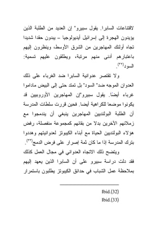 ‫ﻻﻗﺘﻨﺎﻋﺎﺕ ﺍﻟﺴﺎﺒﺭﺍ. ﻴﻘﻭل ﺴﺒﻴﺭﻭ" ﺇﻥ ﺍﻟﻌﺩﻴﺩ ﻤﻥ ﺍﻟﻁﻠﺒﺔ ﺍﻟﺫﻴﻥ‬
‫ﻴﺅﻴﺩﻭﻥ ﺍﻟﻬﺠﺭﺓ ﺇﻟﻰ ﺇﺴﺭﺍﺌﻴل ﺃﻴﺩﻴﻭﻟﻭﺠﻴﺎ – ﻴﺒﺩﻭﻥ ﺤﻘﺩﺍ ﺸﺩﻴﺩﺍ‬
‫ﺘﺠﺎﻩ ﺃﻭﻟﺌﻙ ﺍﻟﻤﻬﺎﺠﺭﻴﻥ ﻤﻥ ﺍﻟﺸﺭﻕ ﺍﻷﻭﺴﻁ، ﻭﻴﻨﻅﺭﻭﻥ ﺇﻟﻴﻬﻡ‬
‫ﺒﺎﻋﺘﺒﺎﺭﻫﻡ ﺃﺩﻨﻰ ﻤﻨﻬﻡ ﻤﺭﺘﺒﺔ، ﻭﻴﻁﻠﻘﻭﻥ ﻋﻠﻴﻬﻡ ﺘﺴﻤﻴﺔ:‬
                                                ‫ﺍﻟﺴﻭﺩ)٢٣(.‬
‫ﻭﻻ ﺘﻘﺘﺼﺭ ﻋﺩﻭﺍﻨﻴﺔ ﺍﻟﺴﺎﺒﺭﺍ ﻀﺩ ﺍﻟﻐﺭﺒﺎﺀ ﻋﻠﻰ ﺫﻟﻙ‬
‫ﺍﻟﻌﺩﻭﺍﻥ ﺍﻟﻤﻭﺠﻪ ﻀﺩ" ﺍﻟﺴﻭﺩ" ﺒل ﺘﻤﺘﺩ ﺤﺘﻰ ﺇﻟﻰ ﺍﻟﺒﻴﺽ ﻤﺎﺩﺍﻤﻭﺍ‬
‫ﻏﺭﺒﺎﺀ ﺃﻴﻀﺎ. ﻴﻘﻭل ﺴﺒﻴﺭﻭ"ﺇﻥ ﺍﻟﻤﻬﺎﺠﺭﻴﻥ ﺍﻷﻭﺭﻭﺒﻴﻴﻥ ﻗﺩ‬
                                       ‫ً‬
‫ﻴﻜﻭﻨﻭﺍ ﻤﻭﻀﻌﺎ ﻟﻠﻜﺭﺍﻫﻴﺔ ﺃﻴﻀﺎ. ﻓﺤﻴﻥ ﻗﺭﺭﺕ ﺴﻠﻁﺎﺕ ﺍﻟﻤﺩﺭﺴﺔ‬
‫ﺃﻥ ﺍﻟﻁﻠﺒﺔ ﺍﻟﺒﻭﻟﻨﺩﻴﻴﻥ ﺍﻟﻤﻬﺎﺠﺭﻴﻥ ﻴﻨﺒﻐﻲ ﺃﻥ ﻴﻨﺩﻤﺠﻭﺍ ﻤﻊ‬
‫ﺯﻤﻼﺌﻬﻡ ﺍﻵﺨﺭﻴﻥ ﺒﺩﻻ ﻤﻥ ﺒﻘﺎﺌﻬﻡ ﻜﻤﺠﻤﻭﻋﺔ ﻤﻨﻔﺼﻠﺔ، ﺭﻓﺽ‬
‫ﻫﺅﻻﺀ ﺍﻟﺒﻭﻟﻨﺩﻴﻴﻥ ﺍﻟﺤﻴﺎﺓ ﻤﻊ ﺃﺒﻨﺎﺀ ﺍﻟﻜﻴﺒﻭﺘﺯ ﻟﻌﺩﻭﺍﻨﻴﺘﻬﻡ ﻭﻫﺩﺩﻭﺍ‬
‫ﺒﺘﺭﻙ ﺍﻟﻤﺩﺭﺴﺔ ﺇﺫﺍ ﻤﺎ ﻜﺎﻥ ﺜﻤﺔ ﺇﺼﺭﺍﺭ ﻋﻠﻰ ﻓﺭﺽ ﺍﻟﺩﻤﺞ)٣٣(.‬
‫ﻭﻴﺘﻀﺢ ﺫﻟﻙ ﺍﻻﺘﺠﺎﻩ ﺍﻟﻌﺩﻭﺍﻨﻲ ﻓﻲ ﻤﺠﺎل ﺍﻟﻌﻤل ﻜﺫﻟﻙ‬
‫ﻓﻘﺩ ﺩﻟﺕ ﺩﺭﺍﺴﺔ ﺴﺒﻴﺭﻭ ﻋﻠﻰ ﺃﻥ ﺍﻟﺴﺎﺒﺭﺍ ﺍﻟﺫﻴﻥ ﻴﻌﻬﺩ ﺇﻟﻴﻬﻡ‬
‫ﺒﻤﻼﺤﻅﺔ ﻋﻤل ﺍﻟﺸﺒﺎﺏ ﻓﻲ ﺤﺩﺍﺌﻕ ﺍﻟﻜﻴﺒﻭﺘﺯ ﻴﻁﻠﺒﻭﻥ ﺒﺎﺴﺘﻤﺭﺍﺭ‬


                                         ‫)23(.‪Ibid‬‬
                                         ‫)33(.‪Ibid‬‬
 