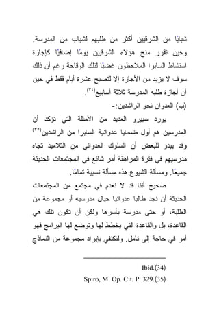 ‫ﺸﺒﺎﺒﺎ ﻤﻥ ﺍﻟﺸﺭﻗﻴﻴﻥ ﺃﻜﺜﺭ ﻤﻥ ﻁﻠﺒﻬﻡ ﻟﺸﺒﺎﺏ ﻤﻥ ﺍﻟﻤﺩﺭﺴﺔ.‬
                                             ‫ً‬
‫ﻭﺤﻴﻥ ﺘﻘﺭﺭ ﻤﻨﺢ ﻫﺅﻻﺀ ﺍﻟﺸﺭﻗﻴﻴﻥ ﻴﻭﻤﺎ ﺇﻀﺎﻓﻴﺎ ﻜﺈﺠﺎﺯﺓ‬
        ‫ً‬      ‫ً‬
‫ًﺎ ﻟﺘﻠﻙ ﺍﻟﻭﻗﺎﺤﺔ ﺭﻏﻡ ﺃﻥ ﺫﻟﻙ‬
                         ‫ﺍﺴﺘﺸﺎﻁ ﺍﻟﺴﺎﺒﺭﺍ ﺍﻟﻤﻼﺤﻅﻭﻥ ﻏﻀﺒ‬
‫ﺴﻭﻑ ﻻ ﻴﺯﻴﺩ ﻤﻥ ﺍﻷﺠﺎﺯﺓ ﺇﻻ ﻟﺘﺼﺒﺢ ﻋﺸﺭﺓ ﺃﻴﺎﻡ ﻓﻘﻁ ﻓﻲ ﺤﻴﻥ‬
                      ‫ﺃﻥ ﺃﺠﺎﺯﺓ ﻁﻠﺒﻪ ﺍﻟﻤﺩﺭﺴﺔ ﺜﻼﺜﺔ ﺃﺴﺎﺒﻴﻊ)٤٣(.‬
                                ‫)ﺏ( ﺍﻟﻌﺩﻭﺍﻥ ﻨﺤﻭ ﺍﻟﺭﺍﺸﺩﻴﻥ:-‬
‫ﻴﻭﺭﺩ ﺴﺒﻴﺭﻭ ﺍﻟﻌﺩﻴﺩ ﻤﻥ ﺍﻷﻤﺜﻠﺔ ﺍﻟﺘﻲ ﺘﺅﻜﺩ ﺃﻥ‬
‫)٥٣ (‬
        ‫ﺍﻟﻤﺩﺭﺴﻴﻥ ﻫﻡ ﺃﻭل ﻀﺤﺎﻴﺎ ﻋﺩﻭﺍﻨﻴﺔ ﺍﻟﺴﺎﺒﺭﺍ ﻤﻥ ﺍﻟﺭﺍﺸﺩﻴﻥ‬
‫ﻭﻗﺩ ﻴﺒﺩﻭ ﻟﻠﺒﻌﺽ ﺃﻥ ﺍﻟﺴﻠﻭﻙ ﺍﻟﻌﺩﻭﺍﻨﻲ ﻤﻥ ﺍﻟﺘﻼﻤﻴﺫ ﺘﺠﺎﻩ‬
‫ﻤﺩﺭﺴﻴﻬﻡ ﻓﻲ ﻓﺘﺭﺓ ﺍﻟﻤﺭﺍﻫﻘﺔ ﺃﻤﺭ ﺸﺎﺌﻊ ﻓﻲ ﺍﻟﻤﺠﺘﻤﻌﺎﺕ ﺍﻟﺤﺩﻴﺜﺔ‬
                 ‫ﺠﻤﻴﻌﺎ. ﻭﻤﺴﺄﻟﺔ ﺍﻟﺸﻴﻭﻉ ﻫﺫﻩ ﻤﺴﺄﻟﺔ ﻨﺴﺒﻴﺔ ﺘﻤﺎﻤﺎ.‬
                   ‫ً‬                                    ‫ً‬
‫ﺼﺤﻴﺢ ﺃﻨﻨﺎ ﻗﺩ ﻻ ﻨﻌﺩﻡ ﻓﻲ ﻤﺠﺘﻤﻊ ﻤﻥ ﺍﻟﻤﺠﺘﻤﻌﺎﺕ‬
‫ﺍﻟﺤﺩﻴﺜﺔ ﺃﻥ ﻨﺠﺩ ﻁﺎﻟﺒﺎ ﻋﺩﻭﺍﻨﻴﺎ ﺤﻴﺎل ﻤﺩﺭﺴﻴﻪ ﺃﻭ ﻤﺠﻤﻭﻋﺔ ﻤﻥ‬
‫ﺍﻟﻁﻠﺒﺔ، ﺃﻭ ﺤﺘﻰ ﻤﺩﺭﺴﺔ ﺒﺄﺴﺭﻫﺎ ﻭﻟﻜﻥ ﺃﻥ ﺘﻜﻭﻥ ﺘﻠﻙ ﻫﻲ‬
‫ﺍﻟﻘﺎﻋﺩﺓ، ﺒل ﻭﺍﻟﻘﺎﻋﺩﺓ ﺍﻟﺘﻲ ﻴﺨﻁﻁ ﻟﻬﺎ ﻭﺘﻭﻀﻊ ﻟﻬﺎ ﺍﻟﺒﺭﺍﻤﺞ ﻓﻬﻭ‬
‫ﺃﻤﺭ ﻓﻲ ﺤﺎﺠﺔ ﺇﻟﻰ ﺘﺄﻤل. ﻭﻟﻨﻜﺘﻔﻲ ﺒﺈﻴﺭﺍﺩ ﻤﺠﻤﻭﻋﺔ ﻤﻥ ﺍﻟﻨﻤﺎﺫﺝ‬


                                           ‫)43(.‪Ibid‬‬
                      ‫)53(.923 .‪Spiro, M. Op. Cit. P‬‬
 