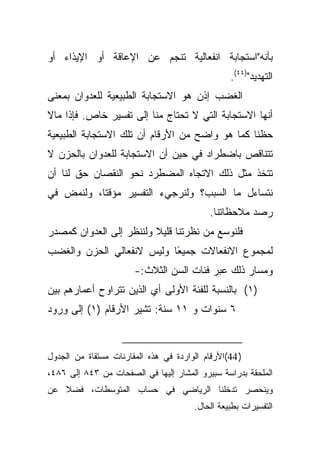 ‫ﺒﺄﻨﻪ"ﺍﺴﺘﺠﺎﺒﺔ ﺍﻨﻔﻌﺎﻟﻴﺔ ﺘﻨﺠﻡ ﻋﻥ ﺍﻹﻋﺎﻗﺔ ﺃﻭ ﺍﻹﻴﺫﺍﺀ ﺃﻭ‬
                                                  ‫ﺍﻟﺘﻬﺩﻴﺩ")٤٤(.‬
‫ﺍﻟﻐﻀﺏ ﺇﺫﻥ ﻫﻭ ﺍﻻﺴﺘﺠﺎﺒﺔ ﺍﻟﻁﺒﻴﻌﻴﺔ ﻟﻠﻌﺩﻭﺍﻥ ﺒﻤﻌﻨﻰ‬
‫ﺃﻨﻬﺎ ﺍﻻﺴﺘﺠﺎﺒﺔ ﺍﻟﺘﻲ ﻻ ﺘﺤﺘﺎﺝ ﻤﻨﺎ ﺇﻟﻰ ﺘﻔﺴﻴﺭ ﺨﺎﺹ. ﻓﺈﺫﺍ ﻤﺎﻻ‬
‫ﺤﻅﻨﺎ ﻜﻤﺎ ﻫﻭ ﻭﺍﻀﺢ ﻤﻥ ﺍﻷﺭﻗﺎﻡ ﺃﻥ ﺘﻠﻙ ﺍﻻﺴﺘﺠﺎﺒﺔ ﺍﻟﻁﺒﻴﻌﻴﺔ‬
‫ﺘﺘﻨﺎﻗﺹ ﺒﺎﻀﻁﺭﺍﺩ ﻓﻲ ﺤﻴﻥ ﺃﻥ ﺍﻻﺴﺘﺠﺎﺒﺔ ﻟﻠﻌﺩﻭﺍﻥ ﺒﺎﻟﺤﺯﻥ ﻻ‬
‫ﺘﺘﺨﺫ ﻤﺜل ﺫﻟﻙ ﺍﻻﺘﺠﺎﻩ ﺍﻟﻤﻀﻁﺭﺩ ﻨﺤﻭ ﺍﻟﻨﻘﺼﺎﻥ ﺤﻕ ﻟﻨﺎ ﺃﻥ‬
‫ﻨﺘﺴﺎﺀل ﻤﺎ ﺍﻟﺴﺒﺏ؟ ﻭﻟﻨﺭﺠﻲﺀ ﺍﻟﺘﻔﺴﻴﺭ ﻤﺅﻗﺘﺎ، ﻭﻟﻨﻤﺽ ﻓﻲ‬
           ‫ﹰ‬
                                            ‫ﺭﺼﺩ ﻤﻼﺤﻅﺎﺘﻨﺎ.‬
‫ﻓﻠﻨﻭﺴﻊ ﻤﻥ ﻨﻅﺭﺘﻨﺎ ﹰ ﻭﻟﻨﻨﻅﺭ ﺇﻟﻰ ﺍﻟﻌﺩﻭﺍﻥ ﻜﻤﺼﺩﺭ‬
                         ‫ﻗﻠﻴﻼ‬
‫ﻟﻤﺠﻤﻭﻉ ﺍﻻﻨﻔﻌﺎﻻﺕ ﺠﻤﻴﻌﺎ ﻭﻟﻴﺱ ﻻﻨﻔﻌﺎﻟﻲ ﺍﻟﺤﺯﻥ ﻭﺍﻟﻐﻀﺏ‬
                           ‫ً‬
                       ‫ﻭﻤﺴﺎﺭ ﺫﻟﻙ ﻋﺒﺭ ﻓﺌﺎﺕ ﺍﻟﺴﻥ ﺍﻟﺜﻼﺙ:-‬
‫)١( ﺒﺎﻟﻨﺴﺒﺔ ﻟﻠﻔﺌﺔ ﺍﻷﻭﻟﻰ ﺃﻱ ﺍﻟﺫﻴﻥ ﺘﺘﺭﺍﻭﺡ ﺃﻋﻤﺎﺭﻫﻡ ﺒﻴﻥ‬
‫٦ ﺴﻨﻭﺍﺕ ﻭ ١١ ﺴﻨﺔ: ﺘﺸﻴﺭ ﺍﻷﺭﻗﺎﻡ )١( ﺇﻟﻰ ﻭﺭﻭﺩ‬


‫) 44(ﺍﻷﺭﻗﺎﻡ ﺍﻟﻭﺍﺭﺩﺓ ﻓﻲ ﻫﺫﻩ ﺍﻟﻤﻘﺎﺭﻨﺎﺕ ﻤﺴﺘﻘﺎﺓ ﻤﻥ ﺍﻟﺠﺩﻭل‬
‫ﺍﻟﻤﻠﺤﻘﺔ ﺒﺩﺭﺍﺴﺔ ﺴﺒﻴﺭﻭ ﺍﻟﻤﺸﺎﺭ ﺇﻟﻴﻬﺎ ﻓﻲ ﺍﻟﺼﻔﺤﺎﺕ ﻤﻥ ٣٤٨ ﺇﻟﻰ ٦٨٤،‬
‫ﻭﻴﻨﺤﺼﺭ ﺘﺩﺨﻠﻨﺎ ﺍﻟﺭﻴﺎﻀﻲ ﻓﻲ ﺤﺴﺎﺏ ﺍﻟﻤﺘﻭﺴﻁﺎﺕ، ﻓﻀﻼ ﻋﻥ‬
   ‫ﹰ‬
                                        ‫ﺍﻟﺘﻔﺴﻴﺭﺍﺕ ﺒﻁﺒﻴﻌﺔ ﺍﻟﺤﺎل.‬
 