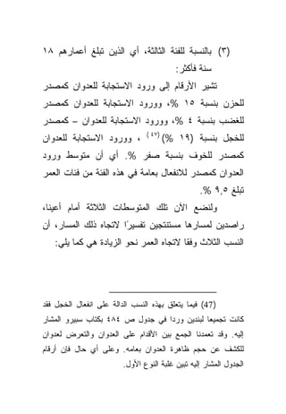 ‫)٣( ﺒﺎﻟﻨﺴﺒﺔ ﻟﻠﻔﺌﺔ ﺍﻟﺜﺎﻟﺜﺔ، ﺃﻱ ﺍﻟﺫﻴﻥ ﺘﺒﻠﻎ ﺃﻋﻤﺎﺭﻫﻡ ٨١‬
                                           ‫ﺴﻨﺔ ﻓﺄﻜﺜﺭ:‬
‫ﺘﺸﻴﺭ ﺍﻷﺭﻗﺎﻡ ﺇﻟﻰ ﻭﺭﻭﺩ ﺍﻻﺴﺘﺠﺎﺒﺔ ﻟﻠﻌﺩﻭﺍﻥ ﻜﻤﺼﺩﺭ‬
‫ﻟﻠﺤﺯﻥ ﺒﻨﺴﺒﺔ ٥١ %، ﻭﻭﺭﻭﺩ ﺍﻻﺴﺘﺠﺎﺒﺔ ﻟﻠﻌﺩﻭﺍﻥ ﻜﻤﺼﺩﺭ‬
‫ﻟﻠﻐﻀﺏ ﺒﻨﺴﺒﺔ ٤ %، ﻭﻭﺭﻭﺩ ﺍﻻﺴﺘﺠﺎﺒﺔ ﻟﻠﻌﺩﻭﺍﻥ – ﻜﻤﺼﺩﺭ‬
                                ‫)٧٤ (‬
‫، ﻭﻭﺭﻭﺩ ﺍﻻﺴﺘﺠﺎﺒﺔ ﻟﻠﻌﺩﻭﺍﻥ‬                ‫ﻟﻠﺨﺠل ﺒﻨﺴﺒﺔ )٩١ %(‬
‫ﻜﻤﺼﺩﺭ ﻟﻠﺨﻭﻑ ﺒﻨﺴﺒﺔ ﺼﻔﺭ %. ﺃﻱ ﺃﻥ ﻤﺘﻭﺴﻁ ﻭﺭﻭﺩ‬
‫ﺍﻟﻌﺩﻭﺍﻥ ﻜﻤﺼﺩﺭ ﻟﻼﻨﻔﻌﺎل ﺒﻌﺎﻤﺔ ﻓﻲ ﻫﺫﻩ ﺍﻟﻔﺌﺔ ﻤﻥ ﻓﺌﺎﺕ ﺍﻟﻌﻤﺭ‬
                                                  ‫ﺘﺒﻠﻎ ٥,٩ %.‬
‫ﻭﻟﻨﻀﻊ ﺍﻵﻥ ﺘﻠﻙ ﺍﻟﻤﺘﻭﺴﻁﺎﺕ ﺍﻟﺜﻼﺜﺔ ﺃﻤﺎﻡ ﺃﻋﻴﻨﺎ،‬
‫ﺭﺍﺼﺩﻴﻥ ﻟﻤﺴﺎﺭﻫﺎ ﻤﺴﺘﻨﺘﺠﻴﻥ ﺘﻔﺴﻴﺭﺍ ﻻﺘﺠﺎﻩ ﺫﻟﻙ ﺍﻟﻤﺴﺎﺭ، ﺃﻥ‬
                      ‫ً‬
   ‫ﺍﻟﻨﺴﺏ ﺍﻟﺜﻼﺙ ﹰﺎ ﻻﺘﺠﺎﻩ ﺍﻟﻌﻤﺭ ﻨﺤﻭ ﺍﻟﺯﻴﺎﺩﺓ ﻫﻲ ﻜﻤﺎ ﻴﻠﻲ:‬
                                        ‫ﻭﻓﻘ‬




‫) 74( ﻓﻴﻤﺎ ﻴﺘﻌﻠﻕ ﺒﻬﺫﻩ ﺍﻟﻨﺴﺏ ﺍﻟﺩﺍﻟﺔ ﻋﻠﻰ ﺍﻨﻔﻌﺎل ﺍﻟﺨﺠل ﻓﻘﺩ‬
‫ﻜﺎﻨﺕ ﺘﺠﻤﻴﻌﺎ ﻟﺒﻨﺩﻴﻥ ﻭﺭﺩﺍ ﻓﻲ ﺠﺩﻭل ﺹ ٤٨٤ ﺒﻜﺘﺎﺏ ﺴﺒﻴﺭﻭ ﺍﻟﻤﺸﺎﺭ‬
‫ﺇﻟﻴﻪ. ﻭﻗﺩ ﺘﻌﻤﺩﻨﺎ ﺍﻟﺠﻤﻊ ﺒﻴﻥ ﺍﻷﻗﺩﺍﻡ ﻋﻠﻰ ﺍﻟﻌﺩﻭﺍﻥ ﻭﺍﻟﺘﻌﺭﺽ ﻟﻌﺩﻭﺍﻥ‬
‫ﻟﻠﻜﺸﻑ ﻋﻥ ﺤﺠﻡ ﻅﺎﻫﺭﺓ ﺍﻟﻌﺩﻭﺍﻥ ﺒﻌﺎﻤﻪ. ﻭﻋﻠﻰ ﺃﻱ ﺤﺎل ﻓﺈﻥ ﺃﺭﻗﺎﻡ‬
                         ‫ﺍﻟﺠﺩﻭل ﺍﻟﻤﺸﺎﺭ ﺇﻟﻴﻪ ﺘﺒﻴﻥ ﻏﻠﺒﺔ ﺍﻟﻨﻭﻉ ﺍﻷﻭل.‬
 