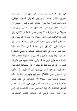 ‫ﻓﻲ ﺤﺠﻡ ﻋﺩﻭﺍﻨﻬﻡ ﻤﻥ ﻨﺎﺤﻴﺔ، ﻭﻓﻲ ﻤﺩﻯ ﺸﻤﻭﻟﻪ ﻤﻥ ﻨﺎﺤﻴﺔ‬
‫ًﺎ ﻴﻤﺎﺭﺴﻭﻥ ﺍﻟﻌﺩﻭﺍﻥ ﻜﺴﻠﻭﻙ ﻤﻭﻗﻔﻲ،‬
                              ‫ﺃﺨﺭﻯ. ﺍﻟﺒﺸﺭ ﺠﻤﻴﻌ‬
‫ﻭﻟﻜﻥ"ﺍﻟﻌﺩﻭﺍﻨﻴﻴﻥ" ﻴﻤﺎﺭﺴﻭﻥ ﻋﺩﻭﺍﻨﺎ ﺃﺸﺩ ﻭﺍﺸﻤل. ﺒﻤﻌﻨﻰ ﺃﻥ‬
                     ‫ﹰ‬
‫ﺍﻟﻤﻭﻗﻑ ﺍﻟﺫﻱ ﻻ ﻴﺴﺘﺜﻴﺭ ﻋﺎﺩﺓ ﻟﺩﻯ ﻋﺎﻤﺔ ﺍﻟﻨﺎﺱ ﺴﻭﻯ ﻗﺩﺭﺍ‬
‫ﻀﺌﻴﻼ ﻤﻥ ﺍﻟﻌﺩﻭﺍﻨﻴﺔ ﻗﺩ ﻻ ﻴﺘﻌﺩﻯ ﻤﺠﺭﺩ ﺍﻟﻠﻔﻅ ﺃﻭ ﺍﻹﺸﺎﺭﺓ ﻴﺜﻴﺭ‬
‫ﻟﺩﻯ ﻫﺅﻻﺀ"ﺍﻟﻌﺩﻭﺍﻨﻴﻭﻥ" ﻗﺩﺭﺍ ﻫﺎﺌﻼ ﻤﻥ ﺍﻟﻌﺩﻭﺍﻥ ﻗﺩ ﻴﺼل ﺇﻟﻰ‬
‫ﺤﺩ ﺍﻟﻘﺘل ﺃﺤﻴﺎﻨﺎ. ﻭﻤﻥ ﻨﺎﺤﻴﺔ ﺃﺨﺭﻯ ﻓﺈﻥ ﻤﻭﻗﻔﺎ ﻗﺩ ﻻ ﻴﺴﺘﺜﻴﺭ‬
‫ﻋﺩﻭﺍﻨﺎ ﻋﻠﻰ ﺍﻹﻁﻼﻕ ﻟﺩﻯ ﻋﺎﻤﺔ ﺍﻟﻨﺎﺱ ﻓﺈﺫﺍ ﺒﺄﺼﺤﺎﺒﻨﺎ‬
‫ﺍﻟﻌﺩﻭﺍﻨﻴﻴﻥ ﻴﺭﻭﻥ ﻓﻲ ﺫﻟﻙ ﺍﻟﻤﻭﻗﻑ ﺍﻟﻤﺤﺎﻴﺩ ﻤﺎ ﻴﺴﻤﺢ ﺒﺎﺴﺘﺜﺎﺭﺓ‬
‫ﻋﺩﻭﺍﻨﻬﻡ. ﻭﻗﺩ ﻴﺠﻬﺩ ﺍﻵﺨﺭﻭﻥ ﺃﻨﻔﺴﻬﻡ ﻓﻲ ﻤﺤﺎﻭﻟﺔ ﺘﻔﺤﺹ ﺫﻟﻙ‬
‫ﺍﻟﻤﻭﻗﻑ ﻤﺤﺎﻭﻟﻴﻥ ﺘﺒﻴﻥ ﻤﺎ ﻗﺩ ﻴﻜﻭﻥ ﺨﺎﻓﻴﺎ ﻋﻠﻴﻬﻡ ﻤﻥ ﻤﺜﻴﺭﺍﺕ‬
                 ‫ً‬
‫ﻟﻠﻌﺩﻭﺍﻥ. ﺜﻡ ﻫﻡ ﺒﻌﺩ ﺫﻟﻙ ﻗﺩ ﻴﻨﻘﻠﺒﻭﻥ ﺇﻟﻰ ﺃﺼﺤﺎﺒﻨﺎ ﺍﻟﻌﺩﻭﺍﻨﻴﻴﻥ‬
‫ﻤﺤﺎﻭﻟﻴﻥ ﻤﺎ ﻭﺴﻌﻬﻡ ﺍﻟﺠﻬﺩ ﺃﻥ ﻴﺒﻴﻨﻭﺍ ﻟﻬﻡ )ﺒﺎﻟﻌﻘل( ﻭ )ﺒﺎﻟﻤﻨﻁﻕ(‬
‫ﺇﻥ ﻻ ﻤﺒﺭﺭ ﻋﻠﻰ ﺍﻹﻁﻼﻕ ﻟﻌﺩﻭﺍﻨﻬﻡ ﻭﺜﻭﺭﺘﻬﻡ ﻓﺈﺫﺍ ﺒﻜل ﺘﻠﻙ‬
‫ﺍﻟﺠﻬﻭﺩ ﺘﺫﻫﺏ ﻫﺒﺎﺀ. ﻟﻤﺎﺫﺍ؟ ﻷﻥ ﺍﻟﻌﺩﻭﺍﻨﻴﺔ ﻓﻲ ﺘﻠﻙ ﺍﻟﺤﺎﻟﺔ‬
‫ﺍﻷﺨﻴﺭﺓ ﻻ ﺘﻨﺒﻊ ﻤﻥ ﺍﻟﻤﻭﻗﻑ ﺍﻟﺨﺎﺭﺠﻲ ﻭﻫﻲ ﺒﺎﻟﺘﺎﻟﻲ ﻻ ﺘﺨﻀﻊ‬
‫ﻟﻤﻨﻁﻕ ﺍﻟﻤﻨﺎﻗﺸﺔ. ﺒل ﺇﻨﻬﺎ ﻜﺴﻤﺔ ﻤﻥ ﺴﻤﺎﺕ ﺍﻟﺸﺨﺼﻴﺔ ﺇﻨﻤﺎ ﺘﻨﺒﻊ‬
‫ﻤﻥ ﺃﻋﻤﺎﻕ ﺒﻌﻴﺩﺓ ﺘﺭﺠﻊ ﺇﻟﻰ ﻋﻤﻠﻴﺎﺕ ﺍﻟﺘﻨﺸﺌﺔ ﺍﻻﺠﺘﻤﺎﻋﻴﺔ‬
 